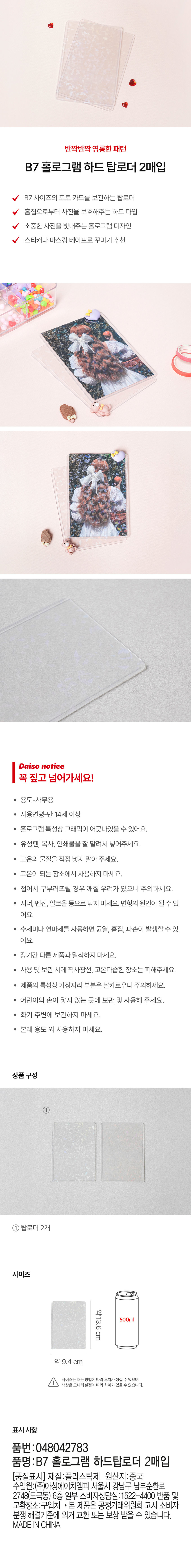 반짝반짝 영롱한 패턴
B7 홀로그램 하드 탑로더 2매입
B7 사이즈의 포토 카드를 보관하는 탑로더
흠집으로부터 사진을 보호해주는 하드 타입
소중한 사진을 빛내주는 홀로그램 디자인
스티커나 마스킹 테이프로 꾸미기 추천
다이소 안내문
꼭 짚고 넘어가세요!
용도-사무용
사용연령-만 14세 이상
홀로그램 특성상 그래픽이 어긋나있을 수 있어요.
· 유성펜, 복사, 인쇄물을 잘 말려서 넣어주세요.
고온의 물질을 직접 넣지 말아 주세요.
· 고온이 되는 장소에서 사용하지 마세요.
접어서 구부러뜨릴 경우 깨질 우려가 있으니 주의하세요.
· 시너, 벤진, 알코올 등으로 닦지 마세요. 변형의 원인이 될 수있
어요.
수세미나 연마제를 사용하면 균열, 흠집, 파손이 발생할 수 있 
어요.
· 장기간 다른 제품과 밀착하지 마세요.
· 사용 및 보관 시에 직사광선, 고온다습한 장소는 피해주세요.
· 제품의 특성상 가장자리 부분은 날카로우니 주의하세요.
· 어린이의 손이 닿지 않는 곳에 보관 및 사용해 주세요.
· 화기 주변에 보관하지 마세요.
· 본래 용도 외 사용하지 마세요.
상품구성
① 탑로더 2개
사이즈
약13.6cm
500ml
약9.4 cm
사이즈는 재는 방법에따라 오차가생길 수 있으며,
색상은 모니터· 설정에따라 차이가있을 수 있습니다.
표시 사항
품번:048042783
품명:B7 홀로그램 하드탑로더 2매입
[품질표시] 재질:플라스틱제 원산지:중국
수입원:(주)아성에이치엠피 서울시 강남구 남부순환로
2748(도곡동) 6층 일부 소비자상담실:1522-4400 반품 및
교환장소:구입처 · 본 제품은 공정거래위원회 고시 소비자
분쟁 해결기준에 의거 교환 또는 보상 받을 수 있습니다.
MADE IN CHINA
