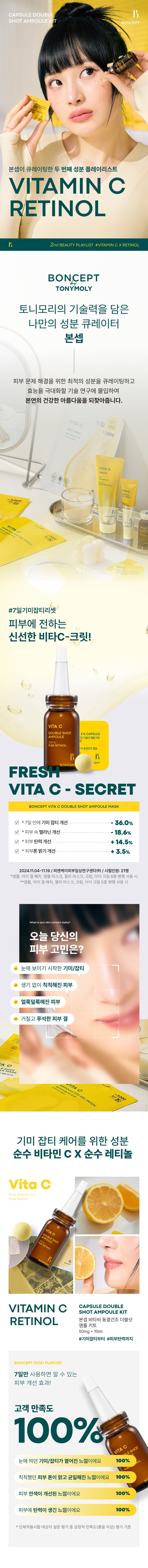 CAPSULE DOUBLE SHOT AMPOULE KIT ONCEPT The second ingredient playlist curated by Boncep VITAMIN C RETINOL 2ndBEAUTYPLAYLIST #VITAMINCXRETINOL BONCEPT TONYMOLY Boncep, my own ingredient curator with Tony Moly's technology, curates the optimal ingredients to solve skin problems and immerses itself in technological research to maximize efficacy, helping you regain your natural, healthy beauty. VITA C Seasonal ₩1,000 VITA C CREAM ROS VITA ₩2,000 /ITA C 2000 #7DaysBlemishReset Fresh Vita C-Crit delivered to your skin! VITA C DOUBLESHOT 3% CAPSULE AMPOULE 经 Double Shot Ampoule Kit 300IU % Freeze-dried Capsules B. FRESH VITA C- SECRET BONCEPT VITA C DOUBLE SHOT AMPOULE MASK V *Improvement of freckles by 36.0% in 7 days V *Improvement of melanin in the skin by 18.6% V *Improvement of skin elasticity by 14.5% V *Improvement of skin tone brightness by 3.5% 2024.11.04-11.19 / PNK Skin Clinical Research Center (Co., Ltd.) / Number of test subjects: 21 *When using 6 types of ampoule, eye gel patch, ampoule mask, jelly mask, cream, and eye cream in parallel **When using 5 types of ampoule, eye gel patch, jelly mask, cream, and eye cream in parallel What is your skin concern today? Visible freckles/blemishes Dull, lifeless skin Blotchy skin Rough, rough skin texture 10 C EMASK MPOULEEVE 3,000 TA O GEL PATCH Ingredients for freckle and blemish care Pure Vitamin C Pure Retinol Vita PureVitaminCx Pure Retinol VITA C VITAMIN C CAPSULE DOUBLE SHOT AMPOULE KIT RETINOL Boncep Vita C Freeze-dried Double Shot Ampoule Kit 50mg + 10ml #From freckles and blemishes to #skin elasticity BONCEPT PICK! PLAYLIST Skin improvement effects you can see in just 7 days of use! 100% customer satisfaction ESHOT VITA I feel like my noticeable freckles/blemishes have faded 100% My dull skin tone has become clearer and more even 100% My skin complexion has improved 100% My skin has become more elastic 100% Positive satisfaction (good or higher) among the survey results from the human application test subjects Evaluation criteria 2nd BEAUTY PLAYLIST #VITAMINCXRETINOL #7DayFrecklesAmpoule An ampoule that is freshly mixed just before use Retinol Double Shot Ampoule Pure retinol 300IU VIT AMPOULE ESHOT Niacinamide 2% DOUBL 300IU PURE RETINOL BONCEPT Vita C Freeze-dried Capsule Pure vitamin C 3% High-purity hyaluronic acid BONCEPT VITA CAPSULE DOUBLE SHOT AMPOULEKIT #VitaC3%Capsule #Retinol300IUAmpoule #Whitening | Neungsung Cosmetics PI DOUBLE AMPOULE CHAPTER 1. Pure Vitamin C C3%CAPSULE Moving Skin Drying Double Shot Ampoule Kit VITA C DOUBLE SHOT AMPOULE Ascorbic Acid ⌀ Brightening Booster Pure vitamin that brightens dark skin Skin Powerful improvement of pigmentation Melanin improvement Antioxidant care TECHNOLOGY Pure vitamin C is freeze-dried to deliver it deep into the skin in the freshest way without losing efficacy! Freeze-Dried Pure Vitamin C Rapid freeze-drying method dried at -60°C for 72 hours *Limited to raw material characteristics CHAPTER 2. Pure retinol is as demanding as its powerful effect Retinol liposome Stabilized with a layered method using retinol liposomes Elasticity booster Pure vitamin A Powerful skin antioxidant care for the skin Elasticity improvement Collagen boosting General retinol liposome Retinol liposome capsules Improve skin absorption↑ Limited to the characteristics of raw materials TEST01 Double blemish and freckle improvement effect from the outside to the inside of the skin! Improvement of the four major pigmentation in just 7 days Under-eye dark spots Freckles Blemishes Spots After 7 days of use, blemishes and freckles reduced by -36% After 7 days of use ☆ After 2 weeks of use, melanin in the skin decreased by 18.6% Invisible melanin improvement effect in the skin (18.6%) Before use After 2 weeks of use TEST02 Brighten up a dull face! Skin tone brightening effect Immediately after use, skin tone brightness increased by +3.5% Before use After use TEST03 Firm up sagging skin! Elasticity improvement effect! After 2 weeks of use, skin elasticity increased by +14.5% (+14.5%) Elasticity Before use After 2 weeks of use 2024.11.04-11.19/ PNK Skin Clinical Research Center (Co., Ltd.)/ Test subjects: 21 people *When using 6 types of ampoules, eye gel patches, ampoule masks, jelly masks, creams, and eye creams in parallel **When using 5 types of ampoules, eye gel patches, jelly masks, creams, and eye creams in parallel TEST04 The power and vitality of Vita C Double Shot Ampoule confirmed by the apple browning test! Regular apple (2 hours later) Apple with ampoule (2 hours later) *This is an image of our own test to help you understand. TEST 05 HE hypoallergenic Vita C Double Shot Ampoule that you can use safely every day NTO ereraw VITA DOUBLE SHOT AMPOULE PURERETINOL VITA DOUBLE SHOT AMPOULE PURERETINOL BONCE SULE BONCEPI PLUS KIT CAPSULE BONCEPT