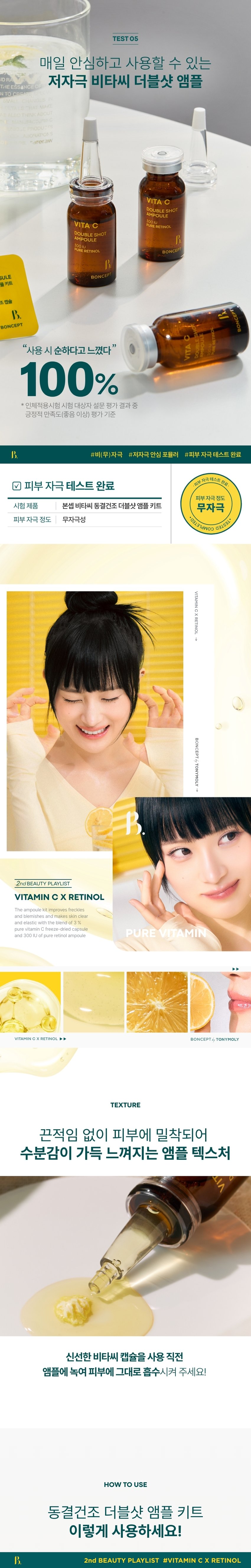 CAPSULE DOUBLE SHOT AMPOULE KIT ONCEPT The second ingredient playlist curated by Boncep VITAMIN C RETINOL 2ndBEAUTYPLAYLIST #VITAMINCXRETINOL BONCEPT TONYMOLY Boncep, my own ingredient curator with Tony Moly's technology, curates the optimal ingredients to solve skin problems and immerses itself in technological research to maximize efficacy, helping you regain your natural, healthy beauty. VITA C Seasonal ₩1,000 VITA C CREAM ROS VITA ₩2,000 /ITA C 2000 #7DaysBlemishReset Fresh Vita C-Crit delivered to your skin! VITA C DOUBLESHOT 3% CAPSULE AMPOULE 经 Double Shot Ampoule Kit 300IU % Freeze-dried Capsules B. FRESH VITA C- SECRET BONCEPT VITA C DOUBLE SHOT AMPOULE MASK V *Improvement of freckles by 36.0% in 7 days V *Improvement of melanin in the skin by 18.6% V *Improvement of skin elasticity by 14.5% V *Improvement of skin tone brightness by 3.5% 2024.11.04-11.19 / PNK Skin Clinical Research Center (Co., Ltd.) / Number of test subjects: 21 *When using 6 types of ampoule, eye gel patch, ampoule mask, jelly mask, cream, and eye cream in parallel **When using 5 types of ampoule, eye gel patch, jelly mask, cream, and eye cream in parallel What is your skin concern today? Visible freckles/blemishes Dull, lifeless skin Blotchy skin Rough, rough skin texture 10 C EMASK MPOULEEVE 3,000 TA O GEL PATCH Ingredients for freckle and blemish care Pure Vitamin C Pure Retinol Vita PureVitaminCx Pure Retinol VITA C VITAMIN C CAPSULE DOUBLE SHOT AMPOULE KIT RETINOL Boncep Vita C Freeze-dried Double Shot Ampoule Kit 50mg + 10ml #From freckles and blemishes to #skin elasticity BONCEPT PICK! PLAYLIST Skin improvement effects you can see in just 7 days of use! 100% customer satisfaction ESHOT VITA I feel like my noticeable freckles/blemishes have faded 100% My dull skin tone has become clearer and more even 100% My skin complexion has improved 100% My skin has become more elastic 100% Positive satisfaction (good or higher) among the survey results from the human application test subjects Evaluation criteria 2nd BEAUTY PLAYLIST #VITAMINCXRETINOL #7DayFrecklesAmpoule An ampoule that is freshly mixed just before use Retinol Double Shot Ampoule Pure retinol 300IU VIT AMPOULE ESHOT Niacinamide 2% DOUBL 300IU PURE RETINOL BONCEPT Vita C Freeze-dried Capsule Pure vitamin C 3% High-purity hyaluronic acid BONCEPT VITA CAPSULE DOUBLE SHOT AMPOULEKIT #VitaC3%Capsule #Retinol300IUAmpoule #Whitening | Neungsung Cosmetics PI DOUBLE AMPOULE CHAPTER 1. Pure Vitamin C C3%CAPSULE Moving Skin Drying Double Shot Ampoule Kit VITA C DOUBLE SHOT AMPOULE Ascorbic Acid ⌀ Brightening Booster Pure vitamin that brightens dark skin Skin Powerful improvement of pigmentation Melanin improvement Antioxidant care TECHNOLOGY Pure vitamin C is freeze-dried to deliver it deep into the skin in the freshest way without losing efficacy! Freeze-Dried Pure Vitamin C Rapid freeze-drying method dried at -60°C for 72 hours *Limited to raw material characteristics CHAPTER 2. Pure retinol is as demanding as its powerful effect Retinol liposome Stabilized with a layered method using retinol liposomes Elasticity booster Pure vitamin A Powerful skin antioxidant care for the skin Elasticity improvement Collagen boosting General retinol liposome Retinol liposome capsules Improve skin absorption↑ Limited to the characteristics of raw materials TEST01 Double blemish and freckle improvement effect from the outside to the inside of the skin! Improvement of the four major pigmentation in just 7 days Under-eye dark spots Freckles Blemishes Spots After 7 days of use, blemishes and freckles reduced by -36% After 7 days of use ☆ After 2 weeks of use, melanin in the skin decreased by 18.6% Invisible melanin improvement effect in the skin (18.6%) Before use After 2 weeks of use TEST02 Brighten up a dull face! Skin tone brightening effect Immediately after use, skin tone brightness increased by +3.5% Before use After use TEST03 Firm up sagging skin! Elasticity improvement effect! After 2 weeks of use, skin elasticity increased by +14.5% (+14.5%) Elasticity Before use After 2 weeks of use 2024.11.04-11.19/ PNK Skin Clinical Research Center (Co., Ltd.)/ Test subjects: 21 people *When using 6 types of ampoules, eye gel patches, ampoule masks, jelly masks, creams, and eye creams in parallel **When using 5 types of ampoules, eye gel patches, jelly masks, creams, and eye creams in parallel TEST04 The power and vitality of Vita C Double Shot Ampoule confirmed by the apple browning test! Regular apple (2 hours later) Apple with ampoule (2 hours later) *This is an image of our own test to help you understand. TEST 05 HE hypoallergenic Vita C Double Shot Ampoule that you can use safely every day NTO ereraw VITA DOUBLE SHOT AMPOULE PURERETINOL VITA DOUBLE SHOT AMPOULE PURERETINOL BONCE SULE BONCEPI PLUS KIT CAPSULE BONCEPT