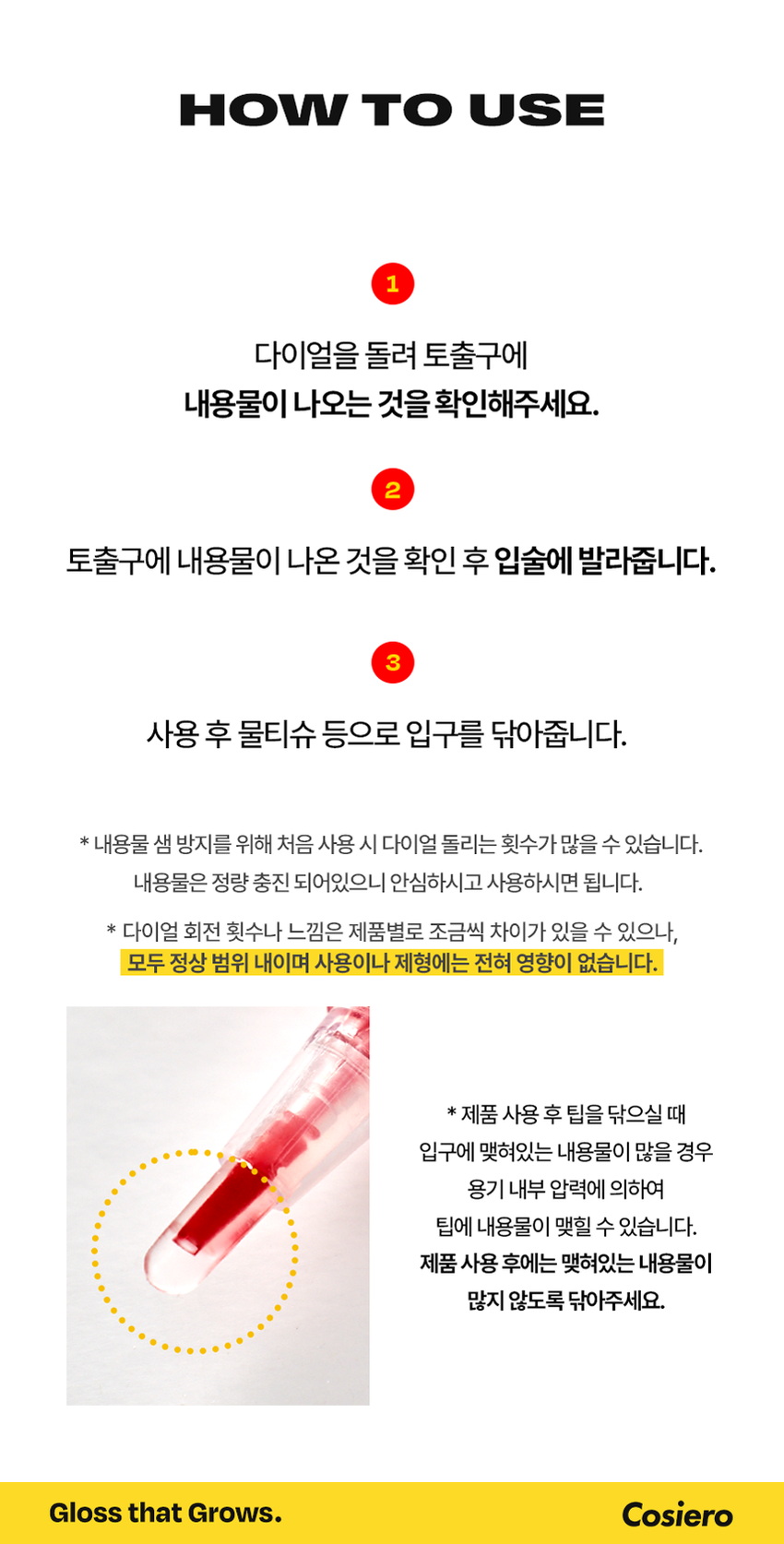 Cosiero 
Gloss that Grows. 
I.CON 
GLOSSY 
PLUMPER 
코시에로 아이콘 글로시 플럼퍼 2Colors · 4g다이얼을 돌려 콕콕! 
쉽고 빠르게 완성하는 신개념 퀵앤이지 메이크업 
* 다이얼 회전 횟수나 느낌은 제품별로 조금씩 차이가 있을 수 있으나, 
모두 정상 범위 내이며 사용이나 제형에는 전혀 영향이 없습니다. 
COLOR CHART 
BM pick 
01 02 
오드 클리어 클리어 레드 
ODD CLEAR 
CLEAR RED 
*이미지는 이해를 돕기 위한 연출컷으로, 
실제 발색은 투명에 가까운 
옐로우 제형이니 참고 부탁드립니다.Gloss that Grows. 
I.CON 
GLOSSY 
PLUMPER 
코시에로 글로시 플럼퍼 
I.CON GLOSSY 
PLUMPER 
GLOSSY PLUMPER 
I.CON 
- 
(GSWRO 
1 2 3 
Double Glossy Silicone 
Plumping Mood Tip 
탱글하게 유지되는 광감 맑고 투명한 양조절이 쉽고 위생적인 
더블 플럼핑 글로시 무드 실리콘 팁ニ 
Double 
Plumping 
탱글하게 유지되는 광감 
더블 플럼핑도톰한 광택으로 한 번, 시원한 플럼핑 기능으로 한번 더! 
한 번의 터치로 탱글 입술 완성 
2 
Glossy 
Mood 
맑고 투명한 
글로시 무드 
Warm Best 웜톤 베스트 조합 
 
아이콘 워터 벨벳 플럼퍼 아이콘 글로시 플럼퍼 
03 멜로우 코랄 01 오드 클리어 
Cool Best 쿨톤 베스트 조합 
아이콘 워터 벨벳 플럼퍼 아이콘 글로시 플럼퍼 
01 페어리 핑크 02 클리어 레드 
단독 사용으로 자연스러운 볼륨감과 
베이스 립 토퍼로 사용 했을 때 광택감이 가득해져 
더욱 도톰해지는 입술3 
Silicone 
Tip 
양조절이 쉽고 위생적인 
실리콘팁 
Before After 
다이얼 반 바퀴에 립 메이크업 완성! 
더욱 위생적으로 사용 가능한 실리콘 팁HOW TO USE 
1 
다이얼을 돌려 토출구에 
내용물이 나오는 것을 확인해주세요. 
2 
토출구에 내용물이 나온 것을 확인 후 입술에 발라줍니다. 
3 
사용 후 물티슈 등으로 입구를 닦아줍니다. 
*내용물 샘 방지를 위해 처음 사용 시 다이얼 돌리는 횟수가 많을 수 있습니다. 
내용물은 정량 충진 되어있으니 안심하시고 사용하시면 됩니다. 
* 다이얼 회전 횟수나 느낌은 제품별로 조금씩 차이가 있을 수 있으나, 
모두 정상 범위 내이며 사용이나 제형에는 전혀 영향이 없습니다. 
* 제품 사용 후 팁을 닦으실 때 
입구에 맺혀있는 내용물이 많을 경우 
용기 내부 압력에 의하여 
팁에 내용물이 맺힐 수 있습니다. 
제품 사용 후에는 맺혀있는 내용물이 
많지 않도록 닦아주세요. 
Gloss that Grows. CosieroGloss that Grows. 
I.CON GLOSSY PLUMPERI.CON 
LINE UP 
COLOR 
COLOR 
COLOR 
COLOR 
COLOR 
COLOR 
WATER 
WATER 
WATER 
WATER 
I.CON 
I.CON 
I.CON 
I.CON 
I.CON 
I.CON 
I.CON 
I.CON 
I.CON 
I.CON 
VELVET 
VELVET 
VELVET 
VELVET 
WAND 
WAND 
WAND 
WAND 
WAND 
WAND 
YINY 
TINT 
THE 
TINT 
아이콘 컬러 완드 아이콘 워터 벨벳 플럼퍼 
COLOR WAND WATER VELVET PLUMPER 
GLOSSY 
GLOSSY 
I.CON 
I.CON 
PLUMPER 
아이콘 글로시 플럼퍼 
GLOSSY PLUMPER&A 
Q1 오드 클리어는 노란색인데 실제 발색도 노란색인가요? 
오드 클리어는 외색은 노란색이지만 실제 발색 시 
투명하게 발색되는 컬러입니다. 단 제형을 도톰하게 올릴 경우 
노란색 외색이 보일 수 있으니 어플리케이터를 통해 얇게 올려주세요! 
Q2 입술이 시원해요! COSIERO 
코시에로 아이콘 글로시 플럼퍼 제품은 플럼핑을 도와주는 원료가 
함유되어있어 입술에 제품을 도포 시 기분좋은 시원함이 느껴집니다. 
정상적인 사용감이니 안심하고 사용해주세요! 
Q3 다이얼을 돌려도 안 나와요! 
코시에로 아이콘 글로시 플럼퍼 제품은 제품의 압력으로 인한 
누액을 막기 위해 약간의 빈공간이 있습니다. 첫 사용시에는 
다이얼을 많이 돌려야할 수 있으나 내용물은 정량 충진되어있습니다. 
Q4 제품 사용 후 토출구에 내용물이 맺혀있어요! 
코시에로 아이콘 글로시 플럼퍼 제품은 위생적인 사용을 위해 
실리콘 팁을 사용하고 있습니다. 제품 사용 후 토출되는 부분에 
내용물이 고여있을 경우 내용물이 팁에 맺힐 수 있습니다. 
내용물이 많이 고여있지 않도록 제품 사용 후에는 팁을 닦아주세요.Cosiero 
상품 정보 고시 
제품명 코시에로 아이콘 글로시 플럼퍼 
내용물의 용량 또는 중량 4g 
제품 주요 사양 모든 피부 타입 
다이얼을 돌려 내용물이 적당량 나오면 마른 입술 위에 부드럽게 
사용방법 
펴 발라 줍니다. 제품 사용 후에는 팁을 닦고 캡을 닫아 보관해주세요. 
식품의약처 심사 필 유무 해당 없음 
(기능성화장품) 
화장품제조업자 (주)모나미코스메틱 
화장품책임판매업자 (주)제이엔지코리아 
제조번호 및 사용기간 개봉 전 36개월 / 개봉 후 6개월 
제조국 대한민국 
사용할 때의 주의사항 1) 화장품 사용 시 또는 사용 후 직사광선에 의하여 사용 부위가 붉은 반점, 
부어오름 또는 가려움증 등의 이상 증상이나 부작용이 있는 경우에는 
전문의 등과 상담할것. 
2) 상처가 있는 부위 등에는 사용을 자제할 것. 
3) 보관 및 취급 시 주의사항, 
가) 어린이의 손이 닿지 않는 곳에 보관할 것. 
나) 직사광선을 피해서 보관할 것. 
품질보증기준 본 화장품에 이상이 있을 경우 공정거래위원회 고시 
'소비자분쟁해결기준' 에 의해 보상해드립니다. 
소비자상담 관련 전화번호 고객상담실 080-020-5393전성분 
01 오드 클리어 
다이아이소스테아릴말레이트, 폴리부텐, 트라이데실트라이엘리테이트, 카프릴릭/카프릭트라이글리세라이드, 펜타에리스리틸테트라아 
이소스테아레이트, 실리카다이메틸실릴레이트, 세레신, 솔비탄아이소스테아레이트, 멘톨, 다이스테아다이모늄헥토라이트, 페녹시에탄올, 
프로필렌카보네이트, 향료, 폴리글리세릴-2트라이아이소스테아레이트, 황색산화철, 황색4호 
02 클리어 레드 
다이아이소스테아릴말레이트, 폴리부텐, 트라이데실트라이멜리테이트, 카프릴릭/카프릭트라이글리세라이드, 펜타에리스리틸테트라아 
이소스테아레이트, 실리카다이에틸실릴레이트, 세레신, 솔비탄아이소스테아레이트, 멘톨, 폴리글리세릴-2트라이아이소스테아레이트, 
다이스테아다이모늄헥토라이트, 페녹시에탄올, 적색202호, 황색5호, 프로필렌카보네이트, 향료