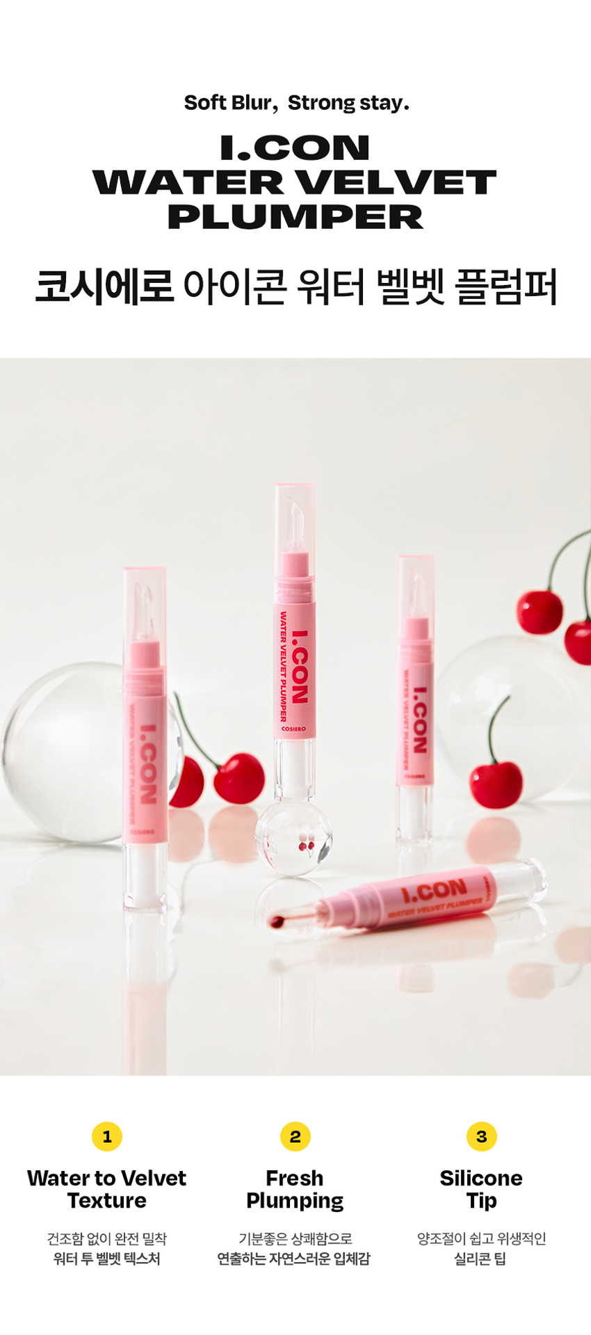 코시에로 아이콘 워터 벨벳 플럼퍼

Soft Blur, Strong stay. 

I.CON 
WATER VELVET 
PLUMPER 
코시에로 아이콘 워터 벨벳 플럼퍼 4 Colors · 4g다이얼을 돌려 콕콕! 
쉽고 빠르게 완성하는 신개념 퀵앤이지 메이크업 
* 다이얼 회전 횟수나 느낌은 제품별로 조금씩 차이가 있을 수 있으나, 
모두 정상 범위 내이며 사용이나 제형에는 전혀 영향이 없습니다. 
COLOR CHART 
BM pick 
01 02 
페어리 핑크 체리쉬 
FAIRY CHERISH 
PINK 
03 04 
멜로우 코랄 로즈 더스크 
MELLOW ROSE 
CORAL DUSK

Cosiero 
Soft Blur, Strong stay. 

I.CON 
WATER VELVET 
PLUMPER 
코시에로 아이콘 워터 벨벳 플럼퍼 
WATER 
I.CON 
VELVET 
PLUMPER 
I.CON 
VELVET 
I.CON 
COSHERO 
I.CON 
1 2 3 
Water to Velvet Fresh Silicone 
Texture Plumping Tip 
건조함 없이 완전 밀착 기분좋은 상쾌함으로 양조절이 쉽고 위생적인 
워터 투 벨벳 텍스처 연출하는 자연스러운 입체감 실리콘 팁1 
Water to Velvet 
Texture 
건조함 없이 완전 밀착 
워터투 벨벳 텍스처첫 터치는 촉촉하게, 마무리는 뽀송하게! 
촉촉한 워터 - 투 - 벨벳 텍스처 
2 
Fresh 
Plumping 
기분 좋은 상쾌함으로 
연출하는 자연스러운 입체감 
02 체리쉬 
Before After 
가볍지만 오랜시간 지속되는 컬러감과 
기분좋은 상쾌함으로 연출하는 
입체감 있는 메이크업3 
Silicone 
Tip 
양조절이 쉽고 위생적인 
실리콘 팁 
Before After 
다이얼 반 바퀴에 립 메이크업 완성! 
더욱 위생적으로 사용 가능한 실리콘 팁HOW TO USE 
1 
다이얼을 돌려 토출구에 
내용물이 나오는 것을 확인해주세요. 
2 
토출구에 내용물이 나온 것을 확인 후 입술에 발라줍니다. 
3 
사용 후 물티슈 등으로 입구를 닦아줍니다. 
*내용물 샘 방지를 위해 처음 사용 시 다이얼 돌리는 횟수가 많을 수 있습니다. 
내용물은 정량 충진 되어있으니 안심하시고 사용하시면 됩니다. 
* 다이얼 회전 횟수나 느낌은 제품별로 조금씩 차이가 있을 수 있으나, 
모두 정상 범위 내이며 사용이나 제형에는 전혀 영향이 없습니다. 
* 제품 사용 후 팁을 닦으실 때 
입구에 맺혀있는 내용물이 많을 경우 
용기 내부 압력에 의하여 
팁에 내용물이 맺힐 수 있습니다. 
제품 사용 후에는 맺혀있는 내용물이 
많지 않도록 닦아주세요.WATER 
WATER VELVET PLUMPER 
I.CON 
I.CON 
VELVET 
PLUMPER 
COSMED COSHED 
-- 
I.CON 
I.CON VEL 
WATER VELVET PLUMPER 
WATER 
Soft Blur, Strong stay 
I.CON 
WATER VELVET 
PLUMPERCOLOR CHART 
Light 
03 
멜로우 코랄 
01 
페어리 핑크 
02 
체리쉬 
Warm Cool 
04 
로즈 더스크 
Deep 
Soft Blur, Strong stay. Cosiero.CON 
LINE UP 
COLOR 
COLOR 
COLOR 
COLOR 
COLOR 
WATER 
COLOR 
WATER 
WATER 
WATER 
I.CON 
I.CON 
I.CON 
I.CON 
I.CON 
I.CON 
I.CON 
I.CON 
I.CON 
I.CON 
VELVET 
VELVET 
VELVET 
VELVET 
WAND 
WAND 
WAND 
WAND 
WAND 
WAND 
TINT 
TINT 
TINT 
TINT 
아이콘 컬러 완드 아이콘 워터 벨벳 플럼퍼 
COLOR WAND WATER VELVET PLUMPER 
GLOSSYPLUM 
GLOSSY 
I.CON 
I.CON 
-- 
아이콘 글로시 플럼퍼 
GLOSSY PLUMPERQ&A 
WATE 
Q1 양 조절을 어떻게 하면 될까요? 
코시에로 아이콘 워터 벨벳 플럼퍼 제품의 경우 
다이얼 타입의 제품으로 첫 사용 시에는 양조절이 어려우실 수 있습니다. 
적은 양으로도 충분히 입술 발색을 하실 수 있는 제품이니 
조금씩 다이얼을 돌려 사용해주세요! 
Q2 입술이 시원해요! 
코시에로 아이콘 워터 벨벳 플럼퍼 제품은 플럼핑을 도와주는 원료가 
함유되어있어 입술에 제품을 도포 시 기분좋은 시원함이 느껴집니다. 
정상적인 사용감이니 안심하고 사용해주세요! 
Q3 다이얼을 돌려도 안 나와요! 
코시에로 아이콘 워터 벨벳 플럼퍼 제품은 제품의 압력으로 인한 
누액을 막기 위해 약간의 빈공간이 있습니다. 첫 사용시에는 
다이얼을 많이 돌려야할 수 있으나 내용물은 정량 충진되어있습니다. 
Q4 제품 사용 후 토출구에 내용물이 맺혀있어요! 
코시에로 워터 벨벳 플럼퍼 제품은 위생적인 사용을 위해 
실리콘 팁을 사용하고 있습니다. 제품 사용 후 토출되는 부분에 
내용물이 고여있을 경우 내용물이 팁에 맺힐 수 있습니다. 
내용물이 많이 고여있지 않도록 제품 사용 후에는 팁을 닦아주세요.Cosiero 
상품 정보 고시 
제품명 코시에로 아이콘 워터 벨벳 플럼퍼 
내용물의 용량 또는 중량 4g 
제품 주요 사양 모든 피부 타입 
다이얼을 돌려 내용물이 적당량 나오면 마른 입술 위에 부드럽게 
사용방법 
펴 발라 줍니다. 제품 사용 후에는 팁을 닦고 캡을 닫아 보관해주세요. 
식품의약처 심사 필 유무 해당 없음 
(기능성화장품) 
화장품제조업자 (주)모나미코스메틱 
화장품책임판매업자 (주)제이엔지코리아 
제조번호 및 사용기간 개봉 전 36개월 / 개봉 후 6개월 
제조국 대한민국 
사용할 때의 주의사항 1) 화장품 사용 시 또는 사용 후 직사광선에 의하여 사용 부위가 붉은 반점, 
부어오름 또는 가려움증 등의 이상 증상이나 부작용이 있는 경우에는 
전문의 등과 상담할것. 
2) 상처가 있는 부위 등에는 사용을 자제할 것. 
3) 보관 및 취급 시 주의사항, 
가) 어린이의 손이 닿지 않는 곳에 보관할 것. 
나) 직사광선을 피해서 보관할 것. 
품질보증기준 본 화장품에 이상이 있을 경우 공정거래위원회 고시 
'소비자분쟁해결기준' 에 의해 보상해드립니다. 
소비자상담 관련 전화번호 고객상담실 080-020-5393전성분 
01 페어리 핑크 
정제수, 다이메티콘, 부틸렌글라이콜, 다이메티콘/비닐다이메티콘크로스폴리머, 폴리글리세릴-10미리스테이트, 폴리아크릴레이트크로 
스폴리머-6, 펜틸렌글라이콜, 멘톤글리세린아세탈, 벤질글라이콜, 티타늄디옥사이드, 폴리글리세릴-10아이소스테아레이트, 황색산화철, 
에틸헥실글리세린, 향료, 암모늄아크릴레이트코폴리머, 알루미늄하이드록사이드, 적색202호, 에틸프로판다이올, 적색227호, 황색5호, 
에틸에타크릴레이트크로스폴리머, 트라이에톡시카프릴릴실레인, 바룸설페이트, 알지닌, 카보머, 소듐아크릴레이트코폴리머, 시메티콘, 
글리세릴카프릴레이트, 카프릴릴글라이콜, 1,2-헥산다이올, 페닐프로판올, 청색1호, 하이알루로닉애씨드, 하이드롤라이즈드하이알루로 
닉애씨드, 소듐하이알루로네이트 
02 체리쉬 
정제수, 다이메티콘, 부틸렌글라이콜, 다이메티콘/비닐다이메티콘크로스폴리머, 폴리글리세릴-10미리스테이트, 폴리아크릴레이트크로 
스폴리머-6, 티타늄디옥사이드, 펜틸렌글라이콜, 멘톤글리세린아세탈, 벤질글라이콜, 폴리글리세릴-10아이소스테아레이트, 적색227호, 
에틸헥실글리세린, 향료, 황색4호, 알루미늄하이드록사이드, 메틸메타크릴레이트크로스폴리머, 트라이에톡시카프릴릴실레인, 알지닌, 카 
보머, 글리세릴카프릴레이트, 시에티콘, 1,2-헥산다이올, 청색1호, 하이알루로닉애씨드, 하이드롤라이즈드하이알루로닉애씨드, 소듐하이 
알루로네이트 
03 멜로우 코랄 
정제수, 다이메티콘, 부틸렌글라이콜, 다이에티콘/비닐다이에티콘크로스폴리머, 폴리글리세릴-10미리스테이트, 폴리아크릴레이트크로 
스폴리머-6, 펜틸렌글라이콜, 멘톤글리세린아세탈, 벤질글라이콜, 티타늄디옥사이드, 황색산화철, 에틸헥실글리세린, 향료, 암모늄아크 
릴레이트코폴리머, 폴리글리세릴-10아이소스테아레이트, 적색227호, 메틸프로판다이올, 알루미늄하이드록사이드, 메틸메타크릴레이트크 로스폴리머, 트라이에톡시카프릴릴실레인, 알지닌, 카보머, 소듐아크릴레이트코폴리머, 시에티콘, 카프릴릴글라이콜, 글리세 
릴카프릴레이트, 청색1호, 페닐프로판올, 1,2-헥산다이올, 하이알루로닉애씨드, 하이드롤라이즈드하이알루로닉애씨드, 소듐하이알루로 
네이트 
04 로즈 더스크 
정제수, 다이메티콘, 부틸렌글라이콜, 다이에티콘/비닐다이에티콘크로스폴리머, 폴리글리세릴-10미리스테이트, 폴리아크릴레이트크로 
스폴리머-6, 펜틸렌글라이콜, 멘톤글리세린아세탈, 벤질글라이콜, 티타늄디옥사이드, 황색산화철, 에틸헥실글리세린, 향료, 암모늄아크 
릴레이트코폴리머, 폴리글리세릴-10아이소스테아레이트, 흑색산화철, 적색227호, 메틸프로판다이올, 황색5호, 알루미늄하이드록사이 
드, 소듐아크릴레이트코폴리머, 알지닌, 카보머, 에틸메타크릴레이트크로스폴리머, 트라이에톡시카프릴릴실레인, 카프릴릴글라이콜, 시 
메티콘, 페닐프로판올, 글리세릴카프릴레이트, 청색1호, 1,2-헥산다이올, 하이알루로닉애씨드, 하이드롤라이즈드하이알루로닉애씨드, 
소듐하이알루로네이트