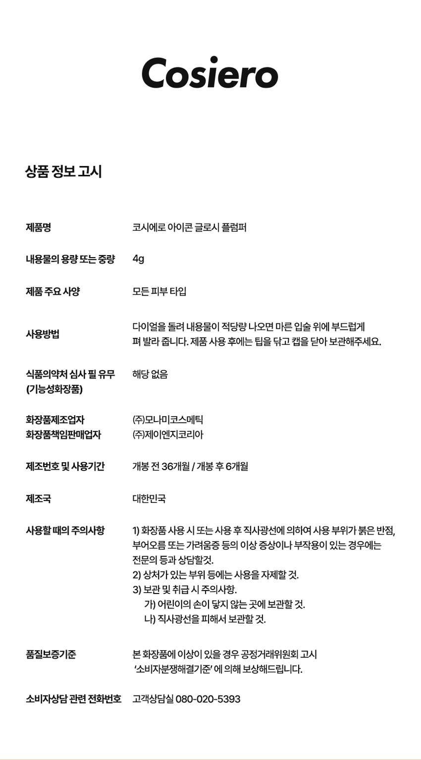 코시에로 
아이콘 글로시 플럼퍼 
2종 · 4g다이얼을 돌려 콕콕! 
쉽고 빠르게 완성하는 신개념 퀵앤이지 메이크업 
* 다이얼 회전 횟수나 느낌은 제품별로 조금씩 차이가 있을 수 있으나, 
모두 정상 범위 내이며 사용이나 제형에는 전혀 영향이 없습니다. 
색상표 
BM pick 
01 02 
오드 클리어 클리어 레드 
ODD CLEAR 
CLEAR RED 
*이미지는 이해를 돕기 위한 연출컷으로, 
실제 발색은 투명에 가까운 
옐로우 제형이니 참고 부탁드립니다.
Gloss that Grows. 
I.CON 
GLOSSY 
PLUMPER 
코시에로 글로시 플럼퍼 
I.CON GLOSSY 
PLUMPER 
GLOSSY PLUMPER 
I.CON 
- 
(GSWRO 
1 2 3 
더블 글로시 실리콘 
플럼핑 무드 팁 
탱글하게 유지되는 광감 맑고 투명한 양조절이 쉽고 위생적인 
더블 플럼핑 글로시 무드 실리콘 팁ニ 
Double 
Plumping 
탱글하게 유지되는 광감 
더블 플럼핑도톰한 광택으로 한 번, 시원한 플럼핑 기능으로 한번 더! 
한 번의 터치로 탱글 입술 완성 
2 
Glossy 
Mood 
맑고 투명한 
글로시 무드 
Warm Best 웜톤 베스트 조합 
 
아이콘 워터 벨벳 플럼퍼 아이콘 글로시 플럼퍼 
03 멜로우 코랄 01 오드 클리어 
Cool Best 쿨톤 베스트 조합 
아이콘 워터 벨벳 플럼퍼 아이콘 글로시 플럼퍼 
01 페어리 핑크 02 클리어 레드 
단독 사용으로 자연스러운 볼륨감과 
베이스 립 토퍼로 사용 했을 때 광택감이 가득해져 
더욱 도톰해지는 입술3 
Silicone 
Tip 
양조절이 쉽고 위생적인 
실리콘팁 
Before After 
다이얼 반 바퀴에 립 메이크업 완성! 
더욱 위생적으로 사용 가능한 실리콘 팁HOW TO USE 
1 
다이얼을 돌려 토출구에 
내용물이 나오는 것을 확인해주세요. 
2 
토출구에 내용물이 나온 것을 확인 후 입술에 발라줍니다. 
3 
사용 후 물티슈 등으로 입구를 닦아줍니다. 
*내용물 샘 방지를 위해 처음 사용 시 다이얼 돌리는 횟수가 많을 수 있습니다. 
내용물은 정량 충진 되어있으니 안심하시고 사용하시면 됩니다. 
* 다이얼 회전 횟수나 느낌은 제품별로 조금씩 차이가 있을 수 있으나, 
모두 정상 범위 내이며 사용이나 제형에는 전혀 영향이 없습니다. 
* 제품 사용 후 팁을 닦으실 때 
입구에 맺혀있는 내용물이 많을 경우 
용기 내부 압력에 의하여 
팁에 내용물이 맺힐 수 있습니다. 
제품 사용 후에는 맺혀있는 내용물이 
많지 않도록 닦아주세요. 
Gloss that Grows. CosieroGloss that Grows. 
I.CON GLOSSY PLUMPERI.CON 
LINE UP 
COLOR 
COLOR 
COLOR 
COLOR 
COLOR 
COLOR 
WATER 
WATER 
WATER 
WATER 
I.CON 
I.CON 
I.CON 
I.CON 
I.CON 
I.CON 
I.CON 
I.CON 
I.CON 
I.CON 
VELVET 
VELVET 
VELVET 
VELVET 
WAND 
WAND 
WAND 
WAND 
WAND 
WAND 
YINY 
TINT 
THE 
TINT 
아이콘 컬러 완드 아이콘 워터 벨벳 플럼퍼 
COLOR WAND WATER VELVET PLUMPER 
GLOSSY 
GLOSSY 
I.CON 
I.CON 
PLUMPER 
아이콘 글로시 플럼퍼 
GLOSSY PLUMPER&A 
Q1 오드 클리어는 노란색인데 실제 발색도 노란색인가요? 
오드 클리어는 외색은 노란색이지만 실제 발색 시 
투명하게 발색되는 컬러입니다. 단 제형을 도톰하게 올릴 경우 
노란색 외색이 보일 수 있으니 어플리케이터를 통해 얇게 올려주세요! 
Q2 입술이 시원해요! COSIERO 
코시에로 아이콘 글로시 플럼퍼 제품은 플럼핑을 도와주는 원료가 
함유되어있어 입술에 제품을 도포 시 기분좋은 시원함이 느껴집니다. 
정상적인 사용감이니 안심하고 사용해주세요! 
Q3 다이얼을 돌려도 안 나와요! 
코시에로 아이콘 글로시 플럼퍼 제품은 제품의 압력으로 인한 
누액을 막기 위해 약간의 빈공간이 있습니다. 첫 사용시에는 
다이얼을 많이 돌려야할 수 있으나 내용물은 정량 충진되어있습니다. 
Q4 제품 사용 후 토출구에 내용물이 맺혀있어요! 
코시에로 아이콘 글로시 플럼퍼 제품은 위생적인 사용을 위해 
실리콘 팁을 사용하고 있습니다. 제품 사용 후 토출되는 부분에 
내용물이 고여있을 경우 내용물이 팁에 맺힐 수 있습니다. 
내용물이 많이 고여있지 않도록 제품 사용 후에는 팁을 닦아주세요.코시에로 
상품 정보 고시 
제품명 코시에로 아이콘 글로시 플럼퍼 
내용물의 용량 또는 중량 4g 
제품 주요 사양 모든 피부 타입 
다이얼을 돌려 내용물이 적당량 나오면 마른 입술 위에 부드럽게 
사용방법 
펴 발라 줍니다. 제품 사용 후에는 팁을 닦고 캡을 닫아 보관해주세요. 
식품의약처 심사 필 유무 해당 없음 
(기능성화장품) 
화장품제조업자 (주)모나미코스메틱 
화장품책임판매업자 (주)제이엔지코리아 
제조번호 및 사용기간 개봉 전 36개월 / 개봉 후 6개월 
제조국 대한민국 
사용할 때의 주의사항 1) 화장품 사용 시 또는 사용 후 직사광선에 의하여 사용 부위가 붉은 반점, 
부어오름 또는 가려움증 등의 이상 증상이나 부작용이 있는 경우에는 
전문의 등과 상담할것. 
2) 상처가 있는 부위 등에는 사용을 자제할 것. 
3) 보관 및 취급 시 주의사항, 
가) 어린이의 손이 닿지 않는 곳에 보관할 것. 
나) 직사광선을 피해서 보관할 것. 
품질보증기준 본 화장품에 이상이 있을 경우 공정거래위원회 고시 
'소비자분쟁해결기준' 에 의해 보상해드립니다. 
소비자상담 관련 전화번호 고객상담실 080-020-5393전성분 
01 오드 클리어 
다이아이소스테아릴말레이트, 폴리부텐, 트라이데실트라이엘리테이트, 카프릴릭/카프릭트라이글리세라이드, 
펜타에리스리틸테트라아 
이소스테아레이트, 실리카다이메틸실릴레이트, 세레신, 솔비탄아이소스테아레이트, 멘톨, 다이스테아다이모늄헥토라이트, 
페녹시에탄올, 프로필렌카보네이트, 향료, 폴리글리세릴-2트라이아이소스테아레이트, 황색산화철, 황색4호 
02 클리어 레드 
다이아이소스테아릴말레이트, 폴리부텐, 트라이데실트라이멜리테이트, 카프릴릭/카프릭트라이글리세라이드, 
펜타에리스리틸테트라아 
이소스테아레이트, 실리카다이에틸실릴레이트, 세레신, 솔비탄아이소스테아레이트, 멘톨, 폴리글리세릴-2트라이아이소스테아레이트, 
다이스테아다이모늄헥토라이트, 페녹시에탄올, 적색202호, 황색5호, 프로필렌카보네이트, 향료