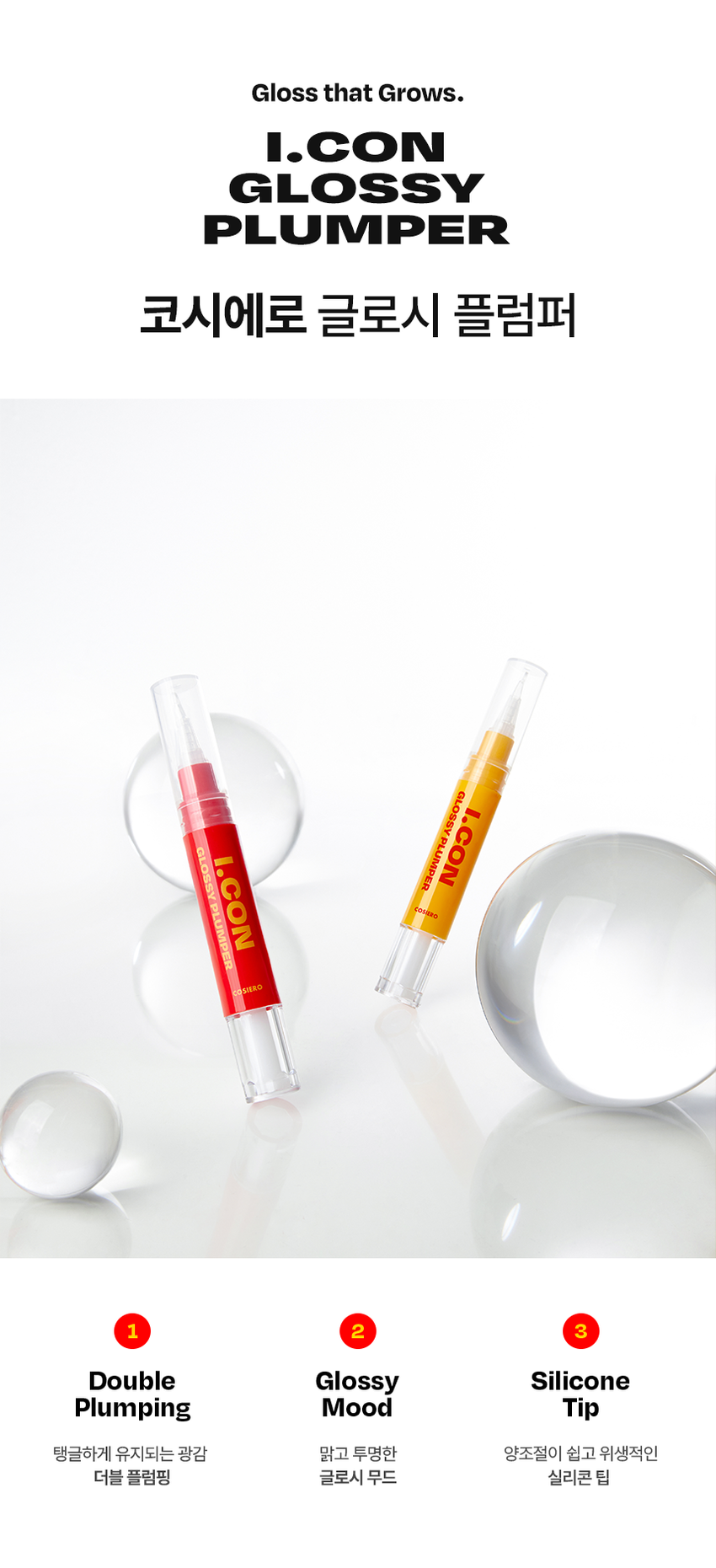 Cosiero 
Gloss that Grows. 
I.CON 
GLOSSY 
PLUMPER 
코시에로 아이콘 글로시 플럼퍼 2Colors · 4g다이얼을 돌려 콕콕! 
쉽고 빠르게 완성하는 신개념 퀵앤이지 메이크업 
* 다이얼 회전 횟수나 느낌은 제품별로 조금씩 차이가 있을 수 있으나, 
모두 정상 범위 내이며 사용이나 제형에는 전혀 영향이 없습니다. 
COLOR CHART 
BM pick 
01 02 
오드 클리어 클리어 레드 
ODD CLEAR 
CLEAR RED 
*이미지는 이해를 돕기 위한 연출컷으로, 
실제 발색은 투명에 가까운 
옐로우 제형이니 참고 부탁드립니다.Gloss that Grows. 
I.CON 
GLOSSY 
PLUMPER 
코시에로 글로시 플럼퍼 
I.CON GLOSSY 
PLUMPER 
GLOSSY PLUMPER 
I.CON 
- 
(GSWRO 
1 2 3 
Double Glossy Silicone 
Plumping Mood Tip 
탱글하게 유지되는 광감 맑고 투명한 양조절이 쉽고 위생적인 
더블 플럼핑 글로시 무드 실리콘 팁ニ 
Double 
Plumping 
탱글하게 유지되는 광감 
더블 플럼핑도톰한 광택으로 한 번, 시원한 플럼핑 기능으로 한번 더! 
한 번의 터치로 탱글 입술 완성 
2 
Glossy 
Mood 
맑고 투명한 
글로시 무드 
Warm Best 웜톤 베스트 조합 
 
아이콘 워터 벨벳 플럼퍼 아이콘 글로시 플럼퍼 
03 멜로우 코랄 01 오드 클리어 
Cool Best 쿨톤 베스트 조합 
아이콘 워터 벨벳 플럼퍼 아이콘 글로시 플럼퍼 
01 페어리 핑크 02 클리어 레드 
단독 사용으로 자연스러운 볼륨감과 
베이스 립 토퍼로 사용 했을 때 광택감이 가득해져 
더욱 도톰해지는 입술3 
Silicone 
Tip 
양조절이 쉽고 위생적인 
실리콘팁 
Before After 
다이얼 반 바퀴에 립 메이크업 완성! 
더욱 위생적으로 사용 가능한 실리콘 팁HOW TO USE 
1 
다이얼을 돌려 토출구에 
내용물이 나오는 것을 확인해주세요. 
2 
토출구에 내용물이 나온 것을 확인 후 입술에 발라줍니다. 
3 
사용 후 물티슈 등으로 입구를 닦아줍니다. 
*내용물 샘 방지를 위해 처음 사용 시 다이얼 돌리는 횟수가 많을 수 있습니다. 
내용물은 정량 충진 되어있으니 안심하시고 사용하시면 됩니다. 
* 다이얼 회전 횟수나 느낌은 제품별로 조금씩 차이가 있을 수 있으나, 
모두 정상 범위 내이며 사용이나 제형에는 전혀 영향이 없습니다. 
* 제품 사용 후 팁을 닦으실 때 
입구에 맺혀있는 내용물이 많을 경우 
용기 내부 압력에 의하여 
팁에 내용물이 맺힐 수 있습니다. 
제품 사용 후에는 맺혀있는 내용물이 
많지 않도록 닦아주세요. 
Gloss that Grows. CosieroGloss that Grows. 
I.CON GLOSSY PLUMPERI.CON 
LINE UP 
COLOR 
COLOR 
COLOR 
COLOR 
COLOR 
COLOR 
WATER 
WATER 
WATER 
WATER 
I.CON 
I.CON 
I.CON 
I.CON 
I.CON 
I.CON 
I.CON 
I.CON 
I.CON 
I.CON 
VELVET 
VELVET 
VELVET 
VELVET 
WAND 
WAND 
WAND 
WAND 
WAND 
WAND 
YINY 
TINT 
THE 
TINT 
아이콘 컬러 완드 아이콘 워터 벨벳 플럼퍼 
COLOR WAND WATER VELVET PLUMPER 
GLOSSY 
GLOSSY 
I.CON 
I.CON 
PLUMPER 
아이콘 글로시 플럼퍼 
GLOSSY PLUMPER&A 
Q1 오드 클리어는 노란색인데 실제 발색도 노란색인가요? 
오드 클리어는 외색은 노란색이지만 실제 발색 시 
투명하게 발색되는 컬러입니다. 단 제형을 도톰하게 올릴 경우 
노란색 외색이 보일 수 있으니 어플리케이터를 통해 얇게 올려주세요! 
Q2 입술이 시원해요! COSIERO 
코시에로 아이콘 글로시 플럼퍼 제품은 플럼핑을 도와주는 원료가 
함유되어있어 입술에 제품을 도포 시 기분좋은 시원함이 느껴집니다. 
정상적인 사용감이니 안심하고 사용해주세요! 
Q3 다이얼을 돌려도 안 나와요! 
코시에로 아이콘 글로시 플럼퍼 제품은 제품의 압력으로 인한 
누액을 막기 위해 약간의 빈공간이 있습니다. 첫 사용시에는 
다이얼을 많이 돌려야할 수 있으나 내용물은 정량 충진되어있습니다. 
Q4 제품 사용 후 토출구에 내용물이 맺혀있어요! 
코시에로 아이콘 글로시 플럼퍼 제품은 위생적인 사용을 위해 
실리콘 팁을 사용하고 있습니다. 제품 사용 후 토출되는 부분에 
내용물이 고여있을 경우 내용물이 팁에 맺힐 수 있습니다. 
내용물이 많이 고여있지 않도록 제품 사용 후에는 팁을 닦아주세요.Cosiero 
상품 정보 고시 
제품명 코시에로 아이콘 글로시 플럼퍼 
내용물의 용량 또는 중량 4g 
제품 주요 사양 모든 피부 타입 
다이얼을 돌려 내용물이 적당량 나오면 마른 입술 위에 부드럽게 
사용방법 
펴 발라 줍니다. 제품 사용 후에는 팁을 닦고 캡을 닫아 보관해주세요. 
식품의약처 심사 필 유무 해당 없음 
(기능성화장품) 
화장품제조업자 (주)모나미코스메틱 
화장품책임판매업자 (주)제이엔지코리아 
제조번호 및 사용기간 개봉 전 36개월 / 개봉 후 6개월 
제조국 대한민국 
사용할 때의 주의사항 1) 화장품 사용 시 또는 사용 후 직사광선에 의하여 사용 부위가 붉은 반점, 
부어오름 또는 가려움증 등의 이상 증상이나 부작용이 있는 경우에는 
전문의 등과 상담할것. 
2) 상처가 있는 부위 등에는 사용을 자제할 것. 
3) 보관 및 취급 시 주의사항, 
가) 어린이의 손이 닿지 않는 곳에 보관할 것. 
나) 직사광선을 피해서 보관할 것. 
품질보증기준 본 화장품에 이상이 있을 경우 공정거래위원회 고시 
'소비자분쟁해결기준' 에 의해 보상해드립니다. 
소비자상담 관련 전화번호 고객상담실 080-020-5393전성분 
01 오드 클리어 
다이아이소스테아릴말레이트, 폴리부텐, 트라이데실트라이엘리테이트, 카프릴릭/카프릭트라이글리세라이드, 펜타에리스리틸테트라아 
이소스테아레이트, 실리카다이메틸실릴레이트, 세레신, 솔비탄아이소스테아레이트, 멘톨, 다이스테아다이모늄헥토라이트, 페녹시에탄올, 
프로필렌카보네이트, 향료, 폴리글리세릴-2트라이아이소스테아레이트, 황색산화철, 황색4호 
02 클리어 레드 
다이아이소스테아릴말레이트, 폴리부텐, 트라이데실트라이멜리테이트, 카프릴릭/카프릭트라이글리세라이드, 펜타에리스리틸테트라아 
이소스테아레이트, 실리카다이에틸실릴레이트, 세레신, 솔비탄아이소스테아레이트, 멘톨, 폴리글리세릴-2트라이아이소스테아레이트, 
다이스테아다이모늄헥토라이트, 페녹시에탄올, 적색202호, 황색5호, 프로필렌카보네이트, 향료