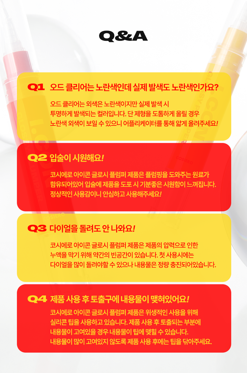 Cosiero 
Gloss that Grows. 
I.CON 
GLOSSY 
PLUMPER 
코시에로 아이콘 글로시 플럼퍼 2Colors · 4g다이얼을 돌려 콕콕! 
쉽고 빠르게 완성하는 신개념 퀵앤이지 메이크업 
* 다이얼 회전 횟수나 느낌은 제품별로 조금씩 차이가 있을 수 있으나, 
모두 정상 범위 내이며 사용이나 제형에는 전혀 영향이 없습니다. 
COLOR CHART 
BM pick 
01 02 
오드 클리어 클리어 레드 
ODD CLEAR 
CLEAR RED 
*이미지는 이해를 돕기 위한 연출컷으로, 
실제 발색은 투명에 가까운 
옐로우 제형이니 참고 부탁드립니다.Gloss that Grows. 
I.CON 
GLOSSY 
PLUMPER 
코시에로 글로시 플럼퍼 
I.CON GLOSSY 
PLUMPER 
GLOSSY PLUMPER 
I.CON 
- 
(GSWRO 
1 2 3 
Double Glossy Silicone 
Plumping Mood Tip 
탱글하게 유지되는 광감 맑고 투명한 양조절이 쉽고 위생적인 
더블 플럼핑 글로시 무드 실리콘 팁ニ 
Double 
Plumping 
탱글하게 유지되는 광감 
더블 플럼핑도톰한 광택으로 한 번, 시원한 플럼핑 기능으로 한번 더! 
한 번의 터치로 탱글 입술 완성 
2 
Glossy 
Mood 
맑고 투명한 
글로시 무드 
Warm Best 웜톤 베스트 조합 
 
아이콘 워터 벨벳 플럼퍼 아이콘 글로시 플럼퍼 
03 멜로우 코랄 01 오드 클리어 
Cool Best 쿨톤 베스트 조합 
아이콘 워터 벨벳 플럼퍼 아이콘 글로시 플럼퍼 
01 페어리 핑크 02 클리어 레드 
단독 사용으로 자연스러운 볼륨감과 
베이스 립 토퍼로 사용 했을 때 광택감이 가득해져 
더욱 도톰해지는 입술3 
Silicone 
Tip 
양조절이 쉽고 위생적인 
실리콘팁 
Before After 
다이얼 반 바퀴에 립 메이크업 완성! 
더욱 위생적으로 사용 가능한 실리콘 팁HOW TO USE 
1 
다이얼을 돌려 토출구에 
내용물이 나오는 것을 확인해주세요. 
2 
토출구에 내용물이 나온 것을 확인 후 입술에 발라줍니다. 
3 
사용 후 물티슈 등으로 입구를 닦아줍니다. 
*내용물 샘 방지를 위해 처음 사용 시 다이얼 돌리는 횟수가 많을 수 있습니다. 
내용물은 정량 충진 되어있으니 안심하시고 사용하시면 됩니다. 
* 다이얼 회전 횟수나 느낌은 제품별로 조금씩 차이가 있을 수 있으나, 
모두 정상 범위 내이며 사용이나 제형에는 전혀 영향이 없습니다. 
* 제품 사용 후 팁을 닦으실 때 
입구에 맺혀있는 내용물이 많을 경우 
용기 내부 압력에 의하여 
팁에 내용물이 맺힐 수 있습니다. 
제품 사용 후에는 맺혀있는 내용물이 
많지 않도록 닦아주세요. 
Gloss that Grows. CosieroGloss that Grows. 
I.CON GLOSSY PLUMPERI.CON 
LINE UP 
COLOR 
COLOR 
COLOR 
COLOR 
COLOR 
COLOR 
WATER 
WATER 
WATER 
WATER 
I.CON 
I.CON 
I.CON 
I.CON 
I.CON 
I.CON 
I.CON 
I.CON 
I.CON 
I.CON 
VELVET 
VELVET 
VELVET 
VELVET 
WAND 
WAND 
WAND 
WAND 
WAND 
WAND 
YINY 
TINT 
THE 
TINT 
아이콘 컬러 완드 아이콘 워터 벨벳 플럼퍼 
COLOR WAND WATER VELVET PLUMPER 
GLOSSY 
GLOSSY 
I.CON 
I.CON 
PLUMPER 
아이콘 글로시 플럼퍼 
GLOSSY PLUMPER&A 
Q1 오드 클리어는 노란색인데 실제 발색도 노란색인가요? 
오드 클리어는 외색은 노란색이지만 실제 발색 시 
투명하게 발색되는 컬러입니다. 단 제형을 도톰하게 올릴 경우 
노란색 외색이 보일 수 있으니 어플리케이터를 통해 얇게 올려주세요! 
Q2 입술이 시원해요! COSIERO 
코시에로 아이콘 글로시 플럼퍼 제품은 플럼핑을 도와주는 원료가 
함유되어있어 입술에 제품을 도포 시 기분좋은 시원함이 느껴집니다. 
정상적인 사용감이니 안심하고 사용해주세요! 
Q3 다이얼을 돌려도 안 나와요! 
코시에로 아이콘 글로시 플럼퍼 제품은 제품의 압력으로 인한 
누액을 막기 위해 약간의 빈공간이 있습니다. 첫 사용시에는 
다이얼을 많이 돌려야할 수 있으나 내용물은 정량 충진되어있습니다. 
Q4 제품 사용 후 토출구에 내용물이 맺혀있어요! 
코시에로 아이콘 글로시 플럼퍼 제품은 위생적인 사용을 위해 
실리콘 팁을 사용하고 있습니다. 제품 사용 후 토출되는 부분에 
내용물이 고여있을 경우 내용물이 팁에 맺힐 수 있습니다. 
내용물이 많이 고여있지 않도록 제품 사용 후에는 팁을 닦아주세요.Cosiero 
상품 정보 고시 
제품명 코시에로 아이콘 글로시 플럼퍼 
내용물의 용량 또는 중량 4g 
제품 주요 사양 모든 피부 타입 
다이얼을 돌려 내용물이 적당량 나오면 마른 입술 위에 부드럽게 
사용방법 
펴 발라 줍니다. 제품 사용 후에는 팁을 닦고 캡을 닫아 보관해주세요. 
식품의약처 심사 필 유무 해당 없음 
(기능성화장품) 
화장품제조업자 (주)모나미코스메틱 
화장품책임판매업자 (주)제이엔지코리아 
제조번호 및 사용기간 개봉 전 36개월 / 개봉 후 6개월 
제조국 대한민국 
사용할 때의 주의사항 1) 화장품 사용 시 또는 사용 후 직사광선에 의하여 사용 부위가 붉은 반점, 
부어오름 또는 가려움증 등의 이상 증상이나 부작용이 있는 경우에는 
전문의 등과 상담할것. 
2) 상처가 있는 부위 등에는 사용을 자제할 것. 
3) 보관 및 취급 시 주의사항, 
가) 어린이의 손이 닿지 않는 곳에 보관할 것. 
나) 직사광선을 피해서 보관할 것. 
품질보증기준 본 화장품에 이상이 있을 경우 공정거래위원회 고시 
'소비자분쟁해결기준' 에 의해 보상해드립니다. 
소비자상담 관련 전화번호 고객상담실 080-020-5393전성분 
01 오드 클리어 
다이아이소스테아릴말레이트, 폴리부텐, 트라이데실트라이엘리테이트, 카프릴릭/카프릭트라이글리세라이드, 펜타에리스리틸테트라아 
이소스테아레이트, 실리카다이메틸실릴레이트, 세레신, 솔비탄아이소스테아레이트, 멘톨, 다이스테아다이모늄헥토라이트, 페녹시에탄올, 
프로필렌카보네이트, 향료, 폴리글리세릴-2트라이아이소스테아레이트, 황색산화철, 황색4호 
02 클리어 레드 
다이아이소스테아릴말레이트, 폴리부텐, 트라이데실트라이멜리테이트, 카프릴릭/카프릭트라이글리세라이드, 펜타에리스리틸테트라아 
이소스테아레이트, 실리카다이에틸실릴레이트, 세레신, 솔비탄아이소스테아레이트, 멘톨, 폴리글리세릴-2트라이아이소스테아레이트, 
다이스테아다이모늄헥토라이트, 페녹시에탄올, 적색202호, 황색5호, 프로필렌카보네이트, 향료
