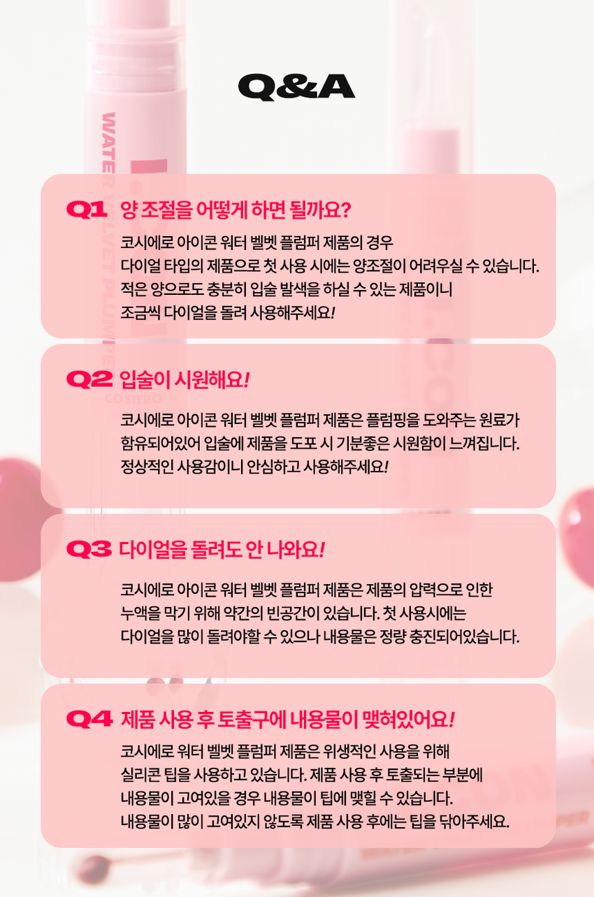 코시에로 아이콘 워터 벨벳 플럼퍼 4 Colors · 4g다이얼을 돌려 콕콕!  
쉽고 빠르게 완성하는 신개념 퀵앤이지 메이크업 
* 다이얼 회전 횟수나 느낌은 제품별로 조금씩 차이가 있을 수 있으나, 
모두 정상 범위 내이며 사용이나 제형에는 전혀 영향이 없습니다. 
COLOR CHART 
BM pick 
01 02 
페어리 핑크 체리쉬 
FAIRY CHERISH 
PINK 
03 04 
멜로우 코랄 로즈 더스크 
MELLOW ROSE 
CORAL DUSK

코시에로 아이콘 워터 벨벳 플럼퍼 
WATER 
I.CON 
VELVET 
PLUMPER 
I.CON 
VELVET 
I.CON 
COSHERO 
I.CON 
1 2 3 
Water to Velvet Fresh Silicone 
Texture Plumping Tip 
건조함 없이 완전 밀착 기분좋은 상쾌함으로 양조절이 쉽고 위생적인 
워터 투 벨벳 텍스처 연출하는 자연스러운 입체감 실리콘 팁1 
Water to Velvet 
Texture 
건조함 없이 완전 밀착 
워터투 벨벳 텍스처첫 터치는 촉촉하게, 마무리는 뽀송하게! 
촉촉한 워터 - 투 - 벨벳 텍스처 
2 
Fresh 
Plumping 
기분 좋은 상쾌함으로 
연출하는 자연스러운 입체감 
02 체리쉬 
Before After 
가볍지만 오랜시간 지속되는 컬러감과 
기분좋은 상쾌함으로 연출하는 
입체감 있는 메이크업3 
Silicone 
Tip 
양조절이 쉽고 위생적인 
실리콘 팁 
Before After 
다이얼 반 바퀴에 립 메이크업 완성! 
더욱 위생적으로 사용 가능한 실리콘 팁HOW TO USE 
1 
다이얼을 돌려 토출구에 
내용물이 나오는 것을 확인해주세요. 
2 
토출구에 내용물이 나온 것을 확인 후 입술에 발라줍니다. 
3 
사용 후 물티슈 등으로 입구를 닦아줍니다. 
*내용물 샘 방지를 위해 처음 사용 시 다이얼 돌리는 횟수가 많을 수 있습니다. 
내용물은 정량 충진 되어있으니 안심하시고 사용하시면 됩니다. 
* 다이얼 회전 횟수나 느낌은 제품별로 조금씩 차이가 있을 수 있으나, 
모두 정상 범위 내이며 사용이나 제형에는 전혀 영향이 없습니다. 
* 제품 사용 후 팁을 닦으실 때 
입구에 맺혀있는 내용물이 많을 경우 
용기 내부 압력에 의하여 
팁에 내용물이 맺힐 수 있습니다. 
제품 사용 후에는 맺혀있는 내용물이 
많지 않도록 닦아주세요.WATER 
WATER VELVET PLUMPER 
I.CON 
I.CON 
VELVET 
PLUMPER 
COSMED COSHED 
-- 
I.CON 
I.CON VEL 
WATER VELVET PLUMPER 
WATER 
Soft Blur, Strong stay 
I.CON 
WATER VELVET 
PLUMPERCOLOR CHART 
Light 
03 
멜로우 코랄 
01 
페어리 핑크 
02 
체리쉬 
Warm Cool 
04 
로즈 더스크 
Deep 
Soft Blur, Strong stay. Cosiero.CON 
LINE UP 
COLOR 
COLOR 
COLOR 
COLOR 
COLOR 
WATER 
COLOR 
WATER 
WATER 
WATER 
I.CON 
I.CON 
I.CON 
I.CON 
I.CON 
I.CON 
I.CON 
I.CON 
I.CON 
I.CON 
VELVET 
VELVET 
VELVET 
VELVET 
WAND 
WAND 
WAND 
WAND 
WAND 
WAND 
TINT 
TINT 
TINT 
TINT 
아이콘 컬러 완드 아이콘 워터 벨벳 플럼퍼 
COLOR WAND WATER VELVET PLUMPER 
GLOSSYPLUM 
GLOSSY 
I.CON 
I.CON 
-- 
아이콘 글로시 플럼퍼 
GLOSSY PLUMPERQ&A 
WATE 
Q1 양 조절을 어떻게 하면 될까요? 
코시에로 아이콘 워터 벨벳 플럼퍼 제품의 경우 
다이얼 타입의 제품으로 첫 사용 시에는 양조절이 어려우실 수 있습니다. 
적은 양으로도 충분히 입술 발색을 하실 수 있는 제품이니 
조금씩 다이얼을 돌려 사용해주세요! 
Q2 입술이 시원해요! 
코시에로 아이콘 워터 벨벳 플럼퍼 제품은 플럼핑을 도와주는 원료가 
함유되어있어 입술에 제품을 도포 시 기분좋은 시원함이 느껴집니다. 
정상적인 사용감이니 안심하고 사용해주세요! 
Q3 다이얼을 돌려도 안 나와요! 
코시에로 아이콘 워터 벨벳 플럼퍼 제품은 제품의 압력으로 인한 
누액을 막기 위해 약간의 빈공간이 있습니다. 첫 사용시에는 
다이얼을 많이 돌려야할 수 있으나 내용물은 정량 충진되어있습니다. 
Q4 제품 사용 후 토출구에 내용물이 맺혀있어요! 
코시에로 워터 벨벳 플럼퍼 제품은 위생적인 사용을 위해 
실리콘 팁을 사용하고 있습니다. 제품 사용 후 토출되는 부분에 
내용물이 고여있을 경우 내용물이 팁에 맺힐 수 있습니다. 
내용물이 많이 고여있지 않도록 제품 사용 후에는 팁을 닦아주세요.코시에로 
상품 정보 고시 
제품명 코시에로 아이콘 워터 벨벳 플럼퍼 
내용물의 용량 또는 중량 4g 
제품 주요 사양 모든 피부 타입 
다이얼을 돌려 내용물이 적당량 나오면 마른 입술 위에 부드럽게 
사용방법 
펴 발라 줍니다. 제품 사용 후에는 팁을 닦고 캡을 닫아 보관해주세요. 
식품의약처 심사 필 유무 해당 없음 
(기능성화장품) 
화장품제조업자 (주)모나미코스메틱 
화장품책임판매업자 (주)제이엔지코리아 
제조번호 및 사용기간 개봉 전 36개월 / 개봉 후 6개월 
제조국 대한민국 
사용할 때의 주의사항 1) 화장품 사용 시 또는 사용 후 직사광선에 의하여 사용 부위가 붉은 반점, 
부어오름 또는 가려움증 등의 이상 증상이나 부작용이 있는 경우에는 
전문의 등과 상담할것. 
2) 상처가 있는 부위 등에는 사용을 자제할 것. 
3) 보관 및 취급 시 주의사항, 
가) 어린이의 손이 닿지 않는 곳에 보관할 것. 
나) 직사광선을 피해서 보관할 것. 
품질보증기준 본 화장품에 이상이 있을 경우 공정거래위원회 고시 
'소비자분쟁해결기준' 에 의해 보상해드립니다. 
소비자상담 관련 전화번호 고객상담실 080-020-5393전성분 
01 페어리 핑크 
정제수, 다이메티콘, 부틸렌글라이콜, 다이메티콘/비닐다이메티콘크로스폴리머, 폴리글리세릴-10미리스테이트, 폴리아크릴레이트크로 
스폴리머-6, 펜틸렌글라이콜, 멘톤글리세린아세탈, 벤질글라이콜, 티타늄디옥사이드, 폴리글리세릴-10아이소스테아레이트, 황색산화철, 
에틸헥실글리세린, 향료, 암모늄아크릴레이트코폴리머, 알루미늄하이드록사이드, 적색202호, 에틸프로판다이올, 적색227호, 황색5호, 
에틸에타크릴레이트크로스폴리머, 트라이에톡시카프릴릴실레인, 바룸설페이트, 알지닌, 카보머, 소듐아크릴레이트코폴리머, 시메티콘, 
글리세릴카프릴레이트, 카프릴릴글라이콜, 1,2-헥산다이올, 페닐프로판올, 청색1호, 하이알루로닉애씨드, 하이드롤라이즈드하이알루로 
닉애씨드, 소듐하이알루로네이트 
02 체리쉬 
정제수, 다이메티콘, 부틸렌글라이콜, 다이메티콘/비닐다이메티콘크로스폴리머, 폴리글리세릴-10미리스테이트, 폴리아크릴레이트크로 
스폴리머-6, 티타늄디옥사이드, 펜틸렌글라이콜, 멘톤글리세린아세탈, 벤질글라이콜, 폴리글리세릴-10아이소스테아레이트, 적색227호, 
에틸헥실글리세린, 향료, 황색4호, 알루미늄하이드록사이드, 메틸메타크릴레이트크로스폴리머, 트라이에톡시카프릴릴실레인, 알지닌, 카 
보머, 글리세릴카프릴레이트, 시에티콘, 1,2-헥산다이올, 청색1호, 하이알루로닉애씨드, 하이드롤라이즈드하이알루로닉애씨드, 소듐하이 
알루로네이트 
03 멜로우 코랄 
정제수, 다이메티콘, 부틸렌글라이콜, 다이에티콘/비닐다이에티콘크로스폴리머, 폴리글리세릴-10미리스테이트, 폴리아크릴레이트크로 
스폴리머-6, 펜틸렌글라이콜, 멘톤글리세린아세탈, 벤질글라이콜, 티타늄디옥사이드, 황색산화철, 에틸헥실글리세린, 향료, 암모늄아크 
릴레이트코폴리머, 폴리글리세릴-10아이소스테아레이트, 적색227호, 메틸프로판다이올, 알루미늄하이드록사이드, 메틸메타크릴레이트크로스폴리머, 
트라이에톡시카프릴릴실레인, 알지닌, 카보머, 에틸메타크릴레이트크로스폴리머, 트라이에톡시카프릴릴실레인, 카프릴릴글라이콜, 시 
메티콘, 페닐프로판올, 글리세릴카프릴레이트, 청색1호, 1,2-헥산다이올, 하이알루로닉애씨드, 하이드롤라이즈드하이알루로닉애씨드, 
소듐하이알루로네이트 
04 로즈 더스크 
정제수, 다이메티콘, 부틸렌글라이콜, 다이에티콘/비닐다이에티콘크로스폴리머, 폴리글리세릴-10미리스테이트, 폴리아크릴레이트크로 
스폴리머-6, 펜틸렌글라이콜, 멘톤글리세린아세탈, 벤질글라이콜, 티타늄디옥사이드, 황색산화철, 에틸헥실글리세린, 향료, 암모늄아크 
릴레이트코폴리머, 폴리글리세릴-10아이소스테아레이트, 흑색산화철, 적색227호, 메틸프로판다이올, 황색5호, 알루미늄하이드록사이 
드, 소듐아크릴레이트코폴리머, 알지닌, 카보머, 에틸메타크릴레이트크로스폴리머, 트라이에톡시카프릴릴실레인, 카프릴릴글라이콜, 시 
메티콘, 페닐프로판올, 글리세릴카프릴레이트, 청색1호, 1,2-헥산다이올, 하이알루로닉애씨드, 하이드롤라이즈드하이알루로닉애씨드, 
소듐하이알루로네이트