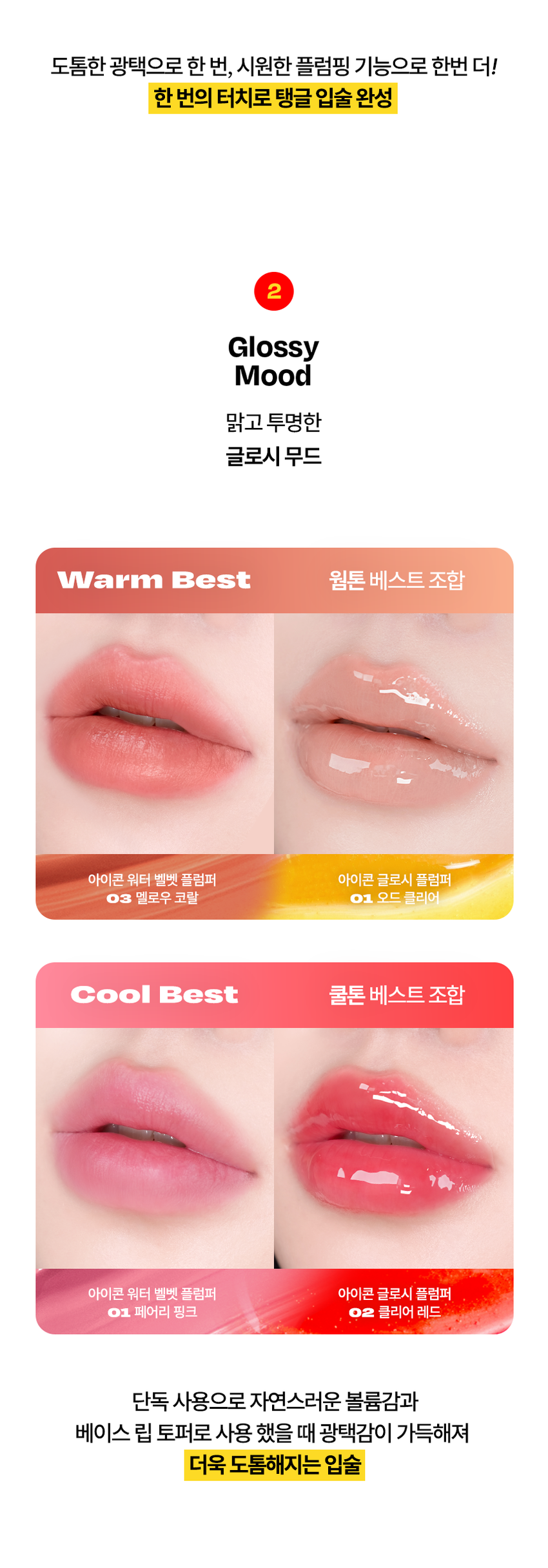 Cosiero 
Gloss that Grows. 
I.CON 
GLOSSY 
PLUMPER 
코시에로 아이콘 글로시 플럼퍼 2Colors · 4g다이얼을 돌려 콕콕! 
쉽고 빠르게 완성하는 신개념 퀵앤이지 메이크업 
* 다이얼 회전 횟수나 느낌은 제품별로 조금씩 차이가 있을 수 있으나, 
모두 정상 범위 내이며 사용이나 제형에는 전혀 영향이 없습니다. 
COLOR CHART 
BM pick 
01 02 
오드 클리어 클리어 레드 
ODD CLEAR 
CLEAR RED 
*이미지는 이해를 돕기 위한 연출컷으로, 
실제 발색은 투명에 가까운 
옐로우 제형이니 참고 부탁드립니다.Gloss that Grows. 
I.CON 
GLOSSY 
PLUMPER 
코시에로 글로시 플럼퍼 
I.CON GLOSSY 
PLUMPER 
GLOSSY PLUMPER 
I.CON 
- 
(GSWRO 
1 2 3 
Double Glossy Silicone 
Plumping Mood Tip 
탱글하게 유지되는 광감 맑고 투명한 양조절이 쉽고 위생적인 
더블 플럼핑 글로시 무드 실리콘 팁ニ 
Double 
Plumping 
탱글하게 유지되는 광감 
더블 플럼핑도톰한 광택으로 한 번, 시원한 플럼핑 기능으로 한번 더! 
한 번의 터치로 탱글 입술 완성 
2 
Glossy 
Mood 
맑고 투명한 
글로시 무드 
Warm Best 웜톤 베스트 조합 
 
아이콘 워터 벨벳 플럼퍼 아이콘 글로시 플럼퍼 
03 멜로우 코랄 01 오드 클리어 
Cool Best 쿨톤 베스트 조합 
아이콘 워터 벨벳 플럼퍼 아이콘 글로시 플럼퍼 
01 페어리 핑크 02 클리어 레드 
단독 사용으로 자연스러운 볼륨감과 
베이스 립 토퍼로 사용 했을 때 광택감이 가득해져 
더욱 도톰해지는 입술3 
Silicone 
Tip 
양조절이 쉽고 위생적인 
실리콘팁 
Before After 
다이얼 반 바퀴에 립 메이크업 완성! 
더욱 위생적으로 사용 가능한 실리콘 팁HOW TO USE 
1 
다이얼을 돌려 토출구에 
내용물이 나오는 것을 확인해주세요. 
2 
토출구에 내용물이 나온 것을 확인 후 입술에 발라줍니다. 
3 
사용 후 물티슈 등으로 입구를 닦아줍니다. 
*내용물 샘 방지를 위해 처음 사용 시 다이얼 돌리는 횟수가 많을 수 있습니다. 
내용물은 정량 충진 되어있으니 안심하시고 사용하시면 됩니다. 
* 다이얼 회전 횟수나 느낌은 제품별로 조금씩 차이가 있을 수 있으나, 
모두 정상 범위 내이며 사용이나 제형에는 전혀 영향이 없습니다. 
* 제품 사용 후 팁을 닦으실 때 
입구에 맺혀있는 내용물이 많을 경우 
용기 내부 압력에 의하여 
팁에 내용물이 맺힐 수 있습니다. 
제품 사용 후에는 맺혀있는 내용물이 
많지 않도록 닦아주세요. 
Gloss that Grows. CosieroGloss that Grows. 
I.CON GLOSSY PLUMPERI.CON 
LINE UP 
COLOR 
COLOR 
COLOR 
COLOR 
COLOR 
COLOR 
WATER 
WATER 
WATER 
WATER 
I.CON 
I.CON 
I.CON 
I.CON 
I.CON 
I.CON 
I.CON 
I.CON 
I.CON 
I.CON 
VELVET 
VELVET 
VELVET 
VELVET 
WAND 
WAND 
WAND 
WAND 
WAND 
WAND 
YINY 
TINT 
THE 
TINT 
아이콘 컬러 완드 아이콘 워터 벨벳 플럼퍼 
COLOR WAND WATER VELVET PLUMPER 
GLOSSY 
GLOSSY 
I.CON 
I.CON 
PLUMPER 
아이콘 글로시 플럼퍼 
GLOSSY PLUMPER&A 
Q1 오드 클리어는 노란색인데 실제 발색도 노란색인가요? 
오드 클리어는 외색은 노란색이지만 실제 발색 시 
투명하게 발색되는 컬러입니다. 단 제형을 도톰하게 올릴 경우 
노란색 외색이 보일 수 있으니 어플리케이터를 통해 얇게 올려주세요! 
Q2 입술이 시원해요! COSIERO 
코시에로 아이콘 글로시 플럼퍼 제품은 플럼핑을 도와주는 원료가 
함유되어있어 입술에 제품을 도포 시 기분좋은 시원함이 느껴집니다. 
정상적인 사용감이니 안심하고 사용해주세요! 
Q3 다이얼을 돌려도 안 나와요! 
코시에로 아이콘 글로시 플럼퍼 제품은 제품의 압력으로 인한 
누액을 막기 위해 약간의 빈공간이 있습니다. 첫 사용시에는 
다이얼을 많이 돌려야할 수 있으나 내용물은 정량 충진되어있습니다. 
Q4 제품 사용 후 토출구에 내용물이 맺혀있어요! 
코시에로 아이콘 글로시 플럼퍼 제품은 위생적인 사용을 위해 
실리콘 팁을 사용하고 있습니다. 제품 사용 후 토출되는 부분에 
내용물이 고여있을 경우 내용물이 팁에 맺힐 수 있습니다. 
내용물이 많이 고여있지 않도록 제품 사용 후에는 팁을 닦아주세요.Cosiero 
상품 정보 고시 
제품명 코시에로 아이콘 글로시 플럼퍼 
내용물의 용량 또는 중량 4g 
제품 주요 사양 모든 피부 타입 
다이얼을 돌려 내용물이 적당량 나오면 마른 입술 위에 부드럽게 
사용방법 
펴 발라 줍니다. 제품 사용 후에는 팁을 닦고 캡을 닫아 보관해주세요. 
식품의약처 심사 필 유무 해당 없음 
(기능성화장품) 
화장품제조업자 (주)모나미코스메틱 
화장품책임판매업자 (주)제이엔지코리아 
제조번호 및 사용기간 개봉 전 36개월 / 개봉 후 6개월 
제조국 대한민국 
사용할 때의 주의사항 1) 화장품 사용 시 또는 사용 후 직사광선에 의하여 사용 부위가 붉은 반점, 
부어오름 또는 가려움증 등의 이상 증상이나 부작용이 있는 경우에는 
전문의 등과 상담할것. 
2) 상처가 있는 부위 등에는 사용을 자제할 것. 
3) 보관 및 취급 시 주의사항, 
가) 어린이의 손이 닿지 않는 곳에 보관할 것. 
나) 직사광선을 피해서 보관할 것. 
품질보증기준 본 화장품에 이상이 있을 경우 공정거래위원회 고시 
'소비자분쟁해결기준' 에 의해 보상해드립니다. 
소비자상담 관련 전화번호 고객상담실 080-020-5393전성분 
01 오드 클리어 
다이아이소스테아릴말레이트, 폴리부텐, 트라이데실트라이엘리테이트, 카프릴릭/카프릭트라이글리세라이드, 펜타에리스리틸테트라아 
이소스테아레이트, 실리카다이메틸실릴레이트, 세레신, 솔비탄아이소스테아레이트, 멘톨, 다이스테아다이모늄헥토라이트, 페녹시에탄올, 
프로필렌카보네이트, 향료, 폴리글리세릴-2트라이아이소스테아레이트, 황색산화철, 황색4호 
02 클리어 레드 
다이아이소스테아릴말레이트, 폴리부텐, 트라이데실트라이멜리테이트, 카프릴릭/카프릭트라이글리세라이드, 펜타에리스리틸테트라아 
이소스테아레이트, 실리카다이에틸실릴레이트, 세레신, 솔비탄아이소스테아레이트, 멘톨, 폴리글리세릴-2트라이아이소스테아레이트, 
다이스테아다이모늄헥토라이트, 페녹시에탄올, 적색202호, 황색5호, 프로필렌카보네이트, 향료
