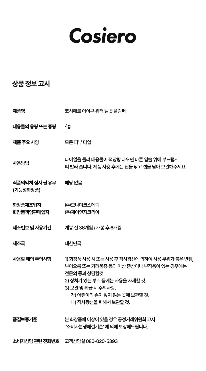 코시에로 아이콘 워터 벨벳 플럼퍼 4 Colors · 4g다이얼을 돌려 콕콕!  
쉽고 빠르게 완성하는 신개념 퀵앤이지 메이크업 
* 다이얼 회전 횟수나 느낌은 제품별로 조금씩 차이가 있을 수 있으나, 
모두 정상 범위 내이며 사용이나 제형에는 전혀 영향이 없습니다. 
COLOR CHART 
BM pick 
01 02 
페어리 핑크 체리쉬 
FAIRY CHERISH 
PINK 
03 04 
멜로우 코랄 로즈 더스크 
MELLOW ROSE 
CORAL DUSK

코시에로 아이콘 워터 벨벳 플럼퍼 
WATER 
I.CON 
VELVET 
PLUMPER 
I.CON 
VELVET 
I.CON 
COSHERO 
I.CON 
1 2 3 
Water to Velvet Fresh Silicone 
Texture Plumping Tip 
건조함 없이 완전 밀착 기분좋은 상쾌함으로 양조절이 쉽고 위생적인 
워터 투 벨벳 텍스처 연출하는 자연스러운 입체감 실리콘 팁1 
Water to Velvet 
Texture 
건조함 없이 완전 밀착 
워터투 벨벳 텍스처첫 터치는 촉촉하게, 마무리는 뽀송하게! 
촉촉한 워터 - 투 - 벨벳 텍스처 
2 
Fresh 
Plumping 
기분 좋은 상쾌함으로 
연출하는 자연스러운 입체감 
02 체리쉬 
Before After 
가볍지만 오랜시간 지속되는 컬러감과 
기분좋은 상쾌함으로 연출하는 
입체감 있는 메이크업3 
Silicone 
Tip 
양조절이 쉽고 위생적인 
실리콘 팁 
Before After 
다이얼 반 바퀴에 립 메이크업 완성! 
더욱 위생적으로 사용 가능한 실리콘 팁HOW TO USE 
1 
다이얼을 돌려 토출구에 
내용물이 나오는 것을 확인해주세요. 
2 
토출구에 내용물이 나온 것을 확인 후 입술에 발라줍니다. 
3 
사용 후 물티슈 등으로 입구를 닦아줍니다. 
*내용물 샘 방지를 위해 처음 사용 시 다이얼 돌리는 횟수가 많을 수 있습니다. 
내용물은 정량 충진 되어있으니 안심하시고 사용하시면 됩니다. 
* 다이얼 회전 횟수나 느낌은 제품별로 조금씩 차이가 있을 수 있으나, 
모두 정상 범위 내이며 사용이나 제형에는 전혀 영향이 없습니다. 
* 제품 사용 후 팁을 닦으실 때 
입구에 맺혀있는 내용물이 많을 경우 
용기 내부 압력에 의하여 
팁에 내용물이 맺힐 수 있습니다. 
제품 사용 후에는 맺혀있는 내용물이 
많지 않도록 닦아주세요.WATER 
WATER VELVET PLUMPER 
I.CON 
I.CON 
VELVET 
PLUMPER 
COSMED COSHED 
-- 
I.CON 
I.CON VEL 
WATER VELVET PLUMPER 
WATER 
Soft Blur, Strong stay 
I.CON 
WATER VELVET 
PLUMPERCOLOR CHART 
Light 
03 
멜로우 코랄 
01 
페어리 핑크 
02 
체리쉬 
Warm Cool 
04 
로즈 더스크 
Deep 
Soft Blur, Strong stay. Cosiero.CON 
LINE UP 
COLOR 
COLOR 
COLOR 
COLOR 
COLOR 
WATER 
COLOR 
WATER 
WATER 
WATER 
I.CON 
I.CON 
I.CON 
I.CON 
I.CON 
I.CON 
I.CON 
I.CON 
I.CON 
I.CON 
VELVET 
VELVET 
VELVET 
VELVET 
WAND 
WAND 
WAND 
WAND 
WAND 
WAND 
TINT 
TINT 
TINT 
TINT 
아이콘 컬러 완드 아이콘 워터 벨벳 플럼퍼 
COLOR WAND WATER VELVET PLUMPER 
GLOSSYPLUM 
GLOSSY 
I.CON 
I.CON 
-- 
아이콘 글로시 플럼퍼 
GLOSSY PLUMPERQ&A 
WATE 
Q1 양 조절을 어떻게 하면 될까요? 
코시에로 아이콘 워터 벨벳 플럼퍼 제품의 경우 
다이얼 타입의 제품으로 첫 사용 시에는 양조절이 어려우실 수 있습니다. 
적은 양으로도 충분히 입술 발색을 하실 수 있는 제품이니 
조금씩 다이얼을 돌려 사용해주세요! 
Q2 입술이 시원해요! 
코시에로 아이콘 워터 벨벳 플럼퍼 제품은 플럼핑을 도와주는 원료가 
함유되어있어 입술에 제품을 도포 시 기분좋은 시원함이 느껴집니다. 
정상적인 사용감이니 안심하고 사용해주세요! 
Q3 다이얼을 돌려도 안 나와요! 
코시에로 아이콘 워터 벨벳 플럼퍼 제품은 제품의 압력으로 인한 
누액을 막기 위해 약간의 빈공간이 있습니다. 첫 사용시에는 
다이얼을 많이 돌려야할 수 있으나 내용물은 정량 충진되어있습니다. 
Q4 제품 사용 후 토출구에 내용물이 맺혀있어요! 
코시에로 워터 벨벳 플럼퍼 제품은 위생적인 사용을 위해 
실리콘 팁을 사용하고 있습니다. 제품 사용 후 토출되는 부분에 
내용물이 고여있을 경우 내용물이 팁에 맺힐 수 있습니다. 
내용물이 많이 고여있지 않도록 제품 사용 후에는 팁을 닦아주세요.코시에로 
상품 정보 고시 
제품명 코시에로 아이콘 워터 벨벳 플럼퍼 
내용물의 용량 또는 중량 4g 
제품 주요 사양 모든 피부 타입 
다이얼을 돌려 내용물이 적당량 나오면 마른 입술 위에 부드럽게 
사용방법 
펴 발라 줍니다. 제품 사용 후에는 팁을 닦고 캡을 닫아 보관해주세요. 
식품의약처 심사 필 유무 해당 없음 
(기능성화장품) 
화장품제조업자 (주)모나미코스메틱 
화장품책임판매업자 (주)제이엔지코리아 
제조번호 및 사용기간 개봉 전 36개월 / 개봉 후 6개월 
제조국 대한민국 
사용할 때의 주의사항 1) 화장품 사용 시 또는 사용 후 직사광선에 의하여 사용 부위가 붉은 반점, 
부어오름 또는 가려움증 등의 이상 증상이나 부작용이 있는 경우에는 
전문의 등과 상담할것. 
2) 상처가 있는 부위 등에는 사용을 자제할 것. 
3) 보관 및 취급 시 주의사항, 
가) 어린이의 손이 닿지 않는 곳에 보관할 것. 
나) 직사광선을 피해서 보관할 것. 
품질보증기준 본 화장품에 이상이 있을 경우 공정거래위원회 고시 
'소비자분쟁해결기준' 에 의해 보상해드립니다. 
소비자상담 관련 전화번호 고객상담실 080-020-5393전성분 
01 페어리 핑크 
정제수, 다이메티콘, 부틸렌글라이콜, 다이메티콘/비닐다이메티콘크로스폴리머, 폴리글리세릴-10미리스테이트, 폴리아크릴레이트크로 
스폴리머-6, 펜틸렌글라이콜, 멘톤글리세린아세탈, 벤질글라이콜, 티타늄디옥사이드, 폴리글리세릴-10아이소스테아레이트, 황색산화철, 
에틸헥실글리세린, 향료, 암모늄아크릴레이트코폴리머, 알루미늄하이드록사이드, 적색202호, 에틸프로판다이올, 적색227호, 황색5호, 
에틸에타크릴레이트크로스폴리머, 트라이에톡시카프릴릴실레인, 바룸설페이트, 알지닌, 카보머, 소듐아크릴레이트코폴리머, 시메티콘, 
글리세릴카프릴레이트, 카프릴릴글라이콜, 1,2-헥산다이올, 페닐프로판올, 청색1호, 하이알루로닉애씨드, 하이드롤라이즈드하이알루로 
닉애씨드, 소듐하이알루로네이트 
02 체리쉬 
정제수, 다이메티콘, 부틸렌글라이콜, 다이메티콘/비닐다이메티콘크로스폴리머, 폴리글리세릴-10미리스테이트, 폴리아크릴레이트크로 
스폴리머-6, 티타늄디옥사이드, 펜틸렌글라이콜, 멘톤글리세린아세탈, 벤질글라이콜, 폴리글리세릴-10아이소스테아레이트, 적색227호, 
에틸헥실글리세린, 향료, 황색4호, 알루미늄하이드록사이드, 메틸메타크릴레이트크로스폴리머, 트라이에톡시카프릴릴실레인, 알지닌, 카 
보머, 글리세릴카프릴레이트, 시에티콘, 1,2-헥산다이올, 청색1호, 하이알루로닉애씨드, 하이드롤라이즈드하이알루로닉애씨드, 소듐하이 
알루로네이트 
03 멜로우 코랄 
정제수, 다이메티콘, 부틸렌글라이콜, 다이에티콘/비닐다이에티콘크로스폴리머, 폴리글리세릴-10미리스테이트, 폴리아크릴레이트크로 
스폴리머-6, 펜틸렌글라이콜, 멘톤글리세린아세탈, 벤질글라이콜, 티타늄디옥사이드, 황색산화철, 에틸헥실글리세린, 향료, 암모늄아크 
릴레이트코폴리머, 폴리글리세릴-10아이소스테아레이트, 적색227호, 메틸프로판다이올, 알루미늄하이드록사이드, 메틸메타크릴레이트크로스폴리머, 
트라이에톡시카프릴릴실레인, 알지닌, 카보머, 에틸메타크릴레이트크로스폴리머, 트라이에톡시카프릴릴실레인, 카프릴릴글라이콜, 시 
메티콘, 페닐프로판올, 글리세릴카프릴레이트, 청색1호, 1,2-헥산다이올, 하이알루로닉애씨드, 하이드롤라이즈드하이알루로닉애씨드, 
소듐하이알루로네이트 
04 로즈 더스크 
정제수, 다이메티콘, 부틸렌글라이콜, 다이에티콘/비닐다이에티콘크로스폴리머, 폴리글리세릴-10미리스테이트, 폴리아크릴레이트크로 
스폴리머-6, 펜틸렌글라이콜, 멘톤글리세린아세탈, 벤질글라이콜, 티타늄디옥사이드, 황색산화철, 에틸헥실글리세린, 향료, 암모늄아크 
릴레이트코폴리머, 폴리글리세릴-10아이소스테아레이트, 흑색산화철, 적색227호, 메틸프로판다이올, 황색5호, 알루미늄하이드록사이 
드, 소듐아크릴레이트코폴리머, 알지닌, 카보머, 에틸메타크릴레이트크로스폴리머, 트라이에톡시카프릴릴실레인, 카프릴릴글라이콜, 시 
메티콘, 페닐프로판올, 글리세릴카프릴레이트, 청색1호, 1,2-헥산다이올, 하이알루로닉애씨드, 하이드롤라이즈드하이알루로닉애씨드, 
소듐하이알루로네이트