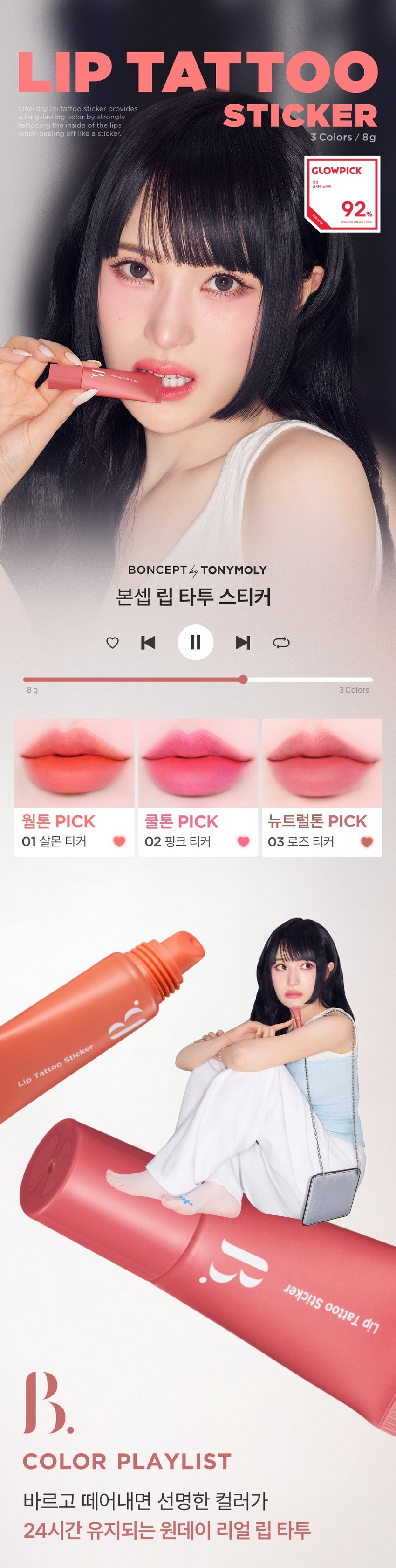 LIP TATTOO One-day lip tattoo sticker provides STICKER a long-lasting color by strongly tattooing the inside of the lips when peeling off like a sticker Colors / 8g 3 GLOWPICK 김지휘 MIR 92 % BONCEPT by TONYMOLY 본셉 립 타투 스티커 ♡ � ▶| 8g 3Colors 웜톤 PICK 쿨톤 PICK 뉴트럴톤 PICK 01 살몬 티커 02 핑크 티커 03 로즈 티커 Lip Tattoo Sticker Sticker Tattoo Lip COLOR PLAYLIST 바르고 떼어내면 선명한 컬러가 24시간 유지되는 원데이 리얼 립 타투SALMON TICKER PINK TICKER ROSE TICKER One-day lip tattoo sticker provides a long-lasting color by strongly tattooing the inside of the lips when peeling off like a sticker. BONCEPT by TONYMOLY 원데이타투 워터프루프 24H 컬러래스팅 리얼컬러착색 9 Lip Tattoo Sticker |◀