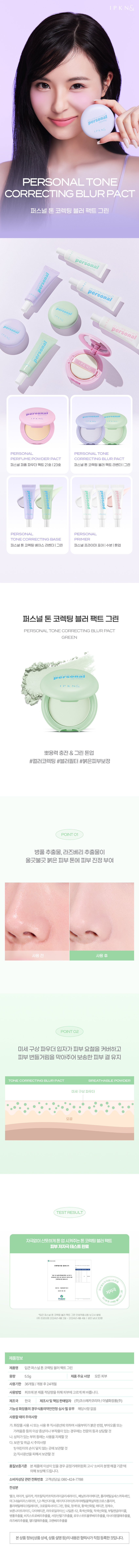 IPKN  
persona  
IP  
PERSONAL TONE CORRECTING BLUR PACT  
퍼스널 톤 코렉팅 블러 팩트 그린  
personal  
persona  
son  
PERSONAL TONE  
PERFUME POWDERPACT CORRECTING BLUR PACT  
퍼스널 퍼퓸 파우더팩트 21호 123호 퍼스널톤 코렉팅블러 팩트 라벤더 그린  
PERSONAL PERSONAL  
TONECORRECTING BASE PRIMER  
퍼스널톤 코렉팅 베이스 라벤더 그린 퍼스널 프라이머 포어 수분 톤업  
퍼스널 톤 코렉팅 블러 팩트 그린  
PERSONAL TONE CORRECTING BLURPACT  
GREEN  
sona  
뽀용력 충전 그린 톤업  
#컬러코렉팅 #블러필터 #붉은피부보정  
POINT 01  
병풀 추출물 라즈베리 추출물이 울긋불긋 붉은 피부 톤에 피부 진정 부여  
사용 후  
POINT 02  
미세 구상 파우더 입자가 피부 요철을 커버하고 피부 번들거림을 막아주어 보송한 피부 결 유지  
TONE CORRECTING BLUR PACT BREATHABLE POWDER  
미세구상 파우더  
모공  
TESTRESULT  
자극없이 산뜻하게 톤업 시켜주는 톤코렉팅 블러팩트  
피부저자극테스트완료  
큰퍼스널 코렉팅 팩트 그런 인체적용시험보고서 발행명  
(주)프로브엠 2024년 4월 2일  
제품정보  
제품명 입큰퍼스널톤 코렉팅 블러팩트 그린  
용량 5.5g  
제품주요사양 모든피부  
사용기한 36개월/개봉후 24개월  
사용방법 퍼프에 본제품 적당량을 취해 피부에 고르게 펴바릅니다.  
제조국 한국  
제조사 및 책임 판매업자 (주)코스데카코리아/이넬화장품(주)  
기능성화장품의 경우 식품의약안전청 심사 필유무 해당사항없음  
사용할때의주의사항  
가. 화장품 사용시 또는 사용 후 직사광선에 의하여 사용부위가 붉은반점 부어오름 또는 가려움증 등의 이상증상이나 부작용이 있는 경우에는 전문의 등과 상담할 것  
나. 상처가 있는 부위 등에는 사용을 자제할 것  
다. 보관 및 취급시 주의사항  
1) 어린이의 손이 닿지 않는 곳에 보관할 것  
2) 직사광선을 피해 보관할 것  
품질보증기준 본제품에 이상이 있을 경우 공정거래위원회고시 '소비자분쟁해결 기준'에 의해 보상해드립니다.  
소비자상담 관련전화번호 고객상담실: 080-424-7788  
전성분  
탤크 마이카 실리카 카프릴릭/카프릭트라이글리세라이드 페닐트라이메티콘 폴리메틸실세스퀴옥세인 마그네슘미리스테이트 1.2-헥산다이올 에이치디아이(트라이메틸올헥실렉톤크로스폴리머 폴리메틸메타크릴레이트 크로뮴옥사이드그린 향료 청색1호 황색산화철 메티콘 정제수 보론나이트라이드 다이메티콘 라우로일라이신 나일론-12 흑색산화철 적색산화철 부틸렌글라이콜 병풀추출물 비치스트로베리추출물 서양산딸기추출물 로우스위트블루베리추출물 아사이팜열매추출물 라즈베리추출물 열더열매추출물 크렌베리추출물  
본상품 정보(상품상세 상품설명등)의 내용은 협력사가 직접 등록한 것입니다.