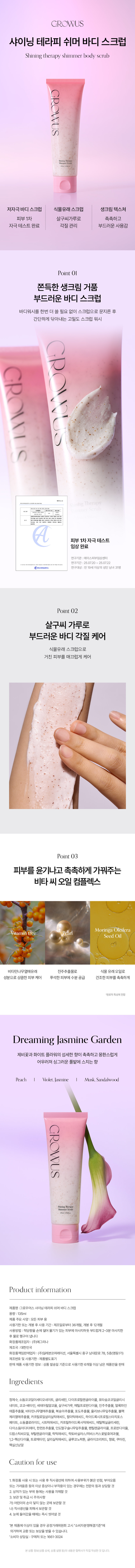 GROWUS 샤이닝 테라피 쉬머 바디 스크럽 Shining therapy shimmer body scrub GROWUS 저자극 바디 스크럽 식물유래 스크럽 생크림 텍스쳐 피부 1차 살구씨가루로 촉촉하고 자극테스트 완료 각질 관리 부드러운 사용감 Point01 쫀득한 생크림 거품 부드러운 바디 스크럽 바디워시를 한번 더 쓸 필요 없이 스크럽으로 문지른 후 간단하게 닦아내는 고밀도 스크럽 워시 p GROVU7******피부 1차자극 테스트임상 완료연구기관 :에이스피부임상센터 연구기간:25.07.20~ 25.07.22 연구대상:만 19세 이상의성인 남녀 31명 Point 02 살구씨 가루로 부드러운 바디 각질 케어 식물유래 스크럽으로 거친 피부를 매끄럽게 케어 Point 03 피부를 윤기나고 촉촉하게 가꿔주는 비타 씨 오일 컴플렉스 Moringa Oleifera Vitamintree Oil Seed비타민나무열매유래 진주추출물로 식물 유래오일로 성분으로 상큼한피부케어 푸석한 피부에 수분 공급 건조한피부를 촉촉하게 '원료적 특성에한함 Dreaming Jasmine Garden 제비꽃과 화이트 플라워의 섬세한 향이 촉촉하고 몽환스럽게 어우러져 싱그러운 풀밭에 스치는 향 Peach I Violet, Jasmine Musk,Sandalwood GROWUS ShiningTherapy 제품 정보 제품명 :그로우어스 샤이닝 테라피쉬머바디 스크럽 용량:135ml 제품 주요 사양:모든피부용 사용기한 또는 개봉 후 사용 기간 :제조일로부터36개월, 개봉 후 12개월 사용방법: 적당량을 손에덜어 물기가있는 피부에마사지하듯 부드럽게2~3분 마사지한 후물로 헹구어냅니다 화장품제조업자: (주)예그리나 제조국:대한민국 화장품책임판매업자:(주)일레븐코퍼레이션, 서울특별시중구 남대문로78, 5층(명동1가) 제조번호 및 사용기한:제품별도표기 판매제품 사용기한 정보: 상품 발송일 기준으로 사용기한 6개월 이상 남은 제품만을 판매 Ingredients 정제수, 소듐코코일이세티오네이트, 글리세린, 다이프로필렌글라이콜, 포타슘코코일글리시 네이트, 코코- 베타인, 세테아릴알코올, 살구씨가루,메틸프로판다이올, 진주추출물, 얼룩파인 애플추출물, 비타민나무열매추출물, 복숭아추출물, 포도추출물, 올리브나무잎추출물, 블랙 체리열매추출물, 카프릴로일살리실릭애씨드, 팔미틱애씨드, 하이드록시프로필스타치포 페이트, 소듐클로라이드, 시트릭애씨드, 카프릴하이드록사믹애씨드,에틸헥실글리세린, 다이소듐이디티에이, 한련초추출물, 인도멀구슬나무잎추출물, 펜틸렌글라이콜, 프로판다이올, 드럼스틱씨오일, 부틸렌글라이콜, 락틱애씨드, 락토바실러스/히비스커스꽃발효여과물, 1,2-헥산다이올, 트로메타민, 살리실릭애씨드, 글루코노락톤, 글라이코리피드, 향료, 쿠마린, 헥실신남알 사용 시 주의사항 1.화장품 사용 시 또는 사용 후 직사광선에 의하여 사용부위가 붉은반점, 부어오름 또는가려움증 등의 이상 증상이나 부작용이 있는 경우에는 전문의 등과 상담할 것 2.상처가있는 부위 등에는 사용을 자제할 것 3. 보관및취급 시 주의사항 가)어린이의 손이 닿지' 않는 곳에 보관할 것 나)직사광선을 피해서 보관할 것 4. 눈에들어갔을 때에는 즉시 씻어낼 것 *본제품에 이상이있을 경우공정거래위원회 고시 