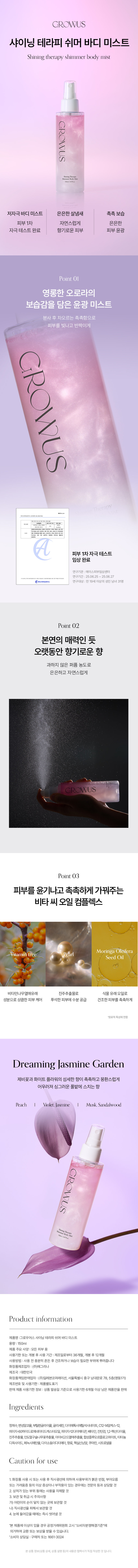 GROWUS 샤이닝 테라피 쉬머 바디 미스트 Shining therapy shimmer body mist GROWUS S 저자극 바디 미스트 은은한 살냄새 촉촉 보습 피부 1차 자연스럽게 은은한 자극 테스트 완료 향기로운 피부 피부 윤광 Point 01 영롱한 오로라의 보습감을 담은 윤광 미스트 분사 후 차오르는 촉촉함으로 피부를 빛나고 반짝이게 GROWUS HAPE 피부 1차자극 테스트 임상 완료 연구기관:에이스피부임상센터 연구기간 25.06.25 ~ 25.06.27 연구대상 만 19세 이상의성인남녀 31명 Point 02 본연의 매력인 듯 오랫동안 향기로운 향 과하지 않은 퍼퓸 농도로 은은하고 자연스럽게 GROWUS Point 03 피부를 윤기나고 촉촉하게 가꿔주는 비타 씨 오일 컴플렉스 Moringa Oleifera itamin Seed Oil 비타민나무열매유래 진주추출물로 식물 유래오일로 성분으로 상큼한 피부 케어 푸석한 피부에 수분 공급 건조한 피부를 촉촉하게 *원료적특성에한함 Dreaming Jasmine Garden 제비꽃과 화이트 플라워의 섬세한 향이 촉촉하고 몽환스럽게 어우러져 싱그러운 풀밭에 스치는향 Peach I Violet, Jasmine I Musk, Sandalwood Product information 제품명 :그로우어스 샤이닝 테라피쉬머바디미스트 용량: 150ml 제품 주요 사양: 모든 피부용 사용기한 또는 개봉 후사용 기간: 제조일로부터 36개월, 개봉 후 12개월 사용방법 사용 전 충분히 흔든 후 건조하거나 보습이 필요한 부위에 뿌려줍니다 화장품제조업자:(주)예그리나 제조국 :대한민국 화장품책임판매업자:(주)일레븐코퍼레이션, 서울특별시 중구 남대문로 78,5층(명동1가) 제조번호 및 사용기한: 제품별도표기 판매제품 사용기한 정보: 상품 발송일기준으로 사용기한 6개월 이상 남은 제품만을 판매 Ingredients 정제수, 변성알코올, 부틸렌글라이콜, 글리세린, 다이에톡시에틸석시네이트, C12-14알케스-12, 피이지-60하이드로제네이티드캐스터오일, 피이지-12다이메티콘, 베타인, 잔탄검, 1,2-헥산다이올, 진주추출물,인도걸구술나무꽃추출물,아이비고드럴매추출물, 합성플루오르플로고파이트,티타늄 디옥사이드,페녹시에탄올, 다이소듐이디티에이, 향료, 헥실신남알, 쿠마린, 시트로넬을 Caution for use 1.화장품사용 시또는 사용 후 직사광선에 의하여사용부위가붉은 반점, 부어오름 또는 가려움증 등의 이상 증상이나 부작용이있는 경우에는 전문의 등과 상담할 것 2. 상처가있는 부위 등에는 사용을 자제할것 3. 보관 및취급시주의사항 가)어린이의 손이닿지않는 곳에 보관할 것 나) 직사광선을 피해서 보관할 것 4. 눈에 들어갔을 때에는 즉시 씻어낼 것