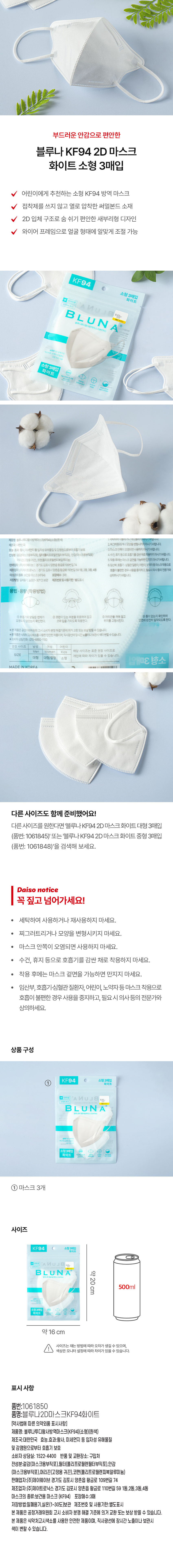 부드러운 안감으로 편안한 
블루나 KF94 2D 마스크 
화이트 소형 3매입 
어린이에게 추천하는 소형 KF94 방역 마스크 
접착제를 쓰지 않고 열로 압착한 써멀본드 소재 
2D 입체 구조로 숨 쉬기 편안한 새부리형 디자인 
와이어 프레임으로 얼굴 형태에 알맞게 조절 가능 
KF94 
소형 3매입 화이트 
Bluna 
부 
소형3매입 화이트 
블루나루디왕사방역마스크(NFBA)(소정)(환색 (탁하며사랑하거나새사랑이) 
제조 대한민국 2.제그러를리거나모양을변형시키지마시기바랍니다. 
효능·효과 항시,미세먼지통일자성유해물질및감염원으로부터호흡기보호 3.마스크안쪽이오염되면사용하지 씨기바랍니다. 
전성분:걸감(마스 :용부직포) 필터(폴리프로필렌필터부직포), 안감(마스크용부직포) 4.수건,휴지 등으로호흡기를감싼채로 작용하지마시기바랍니다. 
머리관(고정용귀끈), 코판(폴리프로필렌피복알루미늄) 5.착용후에는마스크결면을 가능하면 만지지마시기바랍니다. 
판매업자 경기도김포시양촌읍 황금로109번길74 6.임산부.호흡기 심혈관질환자,어린이,노력자동마스크착용으로 
제조업자:(주제이트로닉스) 경기도김포시 양촌읍황금로110번길591동,2동,3동,4동 호흡이 불편한경우사용을중지하고,필요사외사용의전문가와 
마스크의종류 보건용마스크(KF94) 포장매수 3대 상의하시기바랍니다. 
저장방법:일이용기,실은(1~30°C)보관 제조번호및사용기한: 별도표시 
용법 용량 (착용방법) 
호흡기와맞닿은연제가 ③코편이있는부분을위로하여잡고 머리끈을귀에걸고 ⊙틈이없는지확인하여 
오염되지않았는지확인한다. 코와입을가리도록 착용한다. 위치를고정시킨다. 안면에완전히 밀착되도록한다. 
★본제품은공정가의위원회고시소비자분정해결기준에의거 교환또는보상받을수있습니다. 
*본제품은식약처고사색소를 사용한안전한제품이며, 직사광선에장시간노출하나보관시색이변할수있습니다. 
■소비자상담전화:070-4892-1100 
권장사이즈 남 여성 어린이 
해당 사이즈는 표준 권장 사이즈로 
Men Women Kids 
SIZE 차이가있을 수 있습니다. 
개인에따라 
대형 대형/중형 소형 3매입 소 
MADE INKOREA DERBER 
다른 사이즈도 함께 준비했어요! 
다른사이즈를 원한다면 '블루나 KF94 2D 마스크화이트 대형 3매입 
(품번: 1061845)' 또는 '블루나KF94 2D 마스크 화이트 중형 3매입 
(품번: 1061848)'을 검색해 보세요. 
Daiso notice 
꼭 짚고 넘어가세요! 
세탁하여 사용하거나 재사용하지 마세요. 
찌그러트리거나 모양을 변형시키지 마세요. 
· 마스크 안쪽이 오염되면 사용하지 마세요. 
· 수건, 휴지 등으로 호흡기를 감싼 채로 착용하지 마세요. 
착용 후에는 마스크 겉면을 가능하면 만지지 마세요. 
임산부, 호흡기·심혈관 질환자, 어린이, 노약자등 마스크 착용으로 
호흡이 불편한 경우 사용을 중지하고, 필요시 의사등의 전문가와 
상의하세요. 
상품구성 
KF94 소형 3매입 
① 
BLUNA 
BLUN A 
소형 3매입 
화이트 
마스크 3개 
사이즈 
KF94 소형 3매입 
BLUNY 
B LUN 약20cm 500ml 
2명3매일 
약16 cm 
사이즈는 재는 방법에 따라 오차가 생길 수 있으며, 
색상은 모니터 설정에 따라 차이가있을 수 있습니다. 
표시사항 
품번:1061850 
품명:블루나2D마스크KF94화이트 
[약사법에 따른 의약외품 표시사항] 
제품명: 블루나투디황사방역마스크(KF94)(소형)(흰색) 
제조국:대한민국 효능.효과:황사, 미세먼지 등 입자성 유해물질 
및 감염원으로부터 호흡기 보호 
소비자 상담실: 1522-4400 반품및 교환장소: 구입처 
전성분:겉감(마스 크용부직포),필터(폴리프로필렌필터부직포),안감 
(마스크용부직포), 머리끈(고정용 귀끈),코펜(폴리프로필렌피복알루미늄) 
판매업자:(주)제이웨이브 경기도 김포시 양촌읍 황금로 109번길 74 
제조업자:(주)제이트로닉스 경기도 김포시 양촌읍 황금로 110번길 59 1동,2동,3동,4동 
마스크의 종류:보건용 마스크 (KF94) 포장매수:3매 
저장방법:밀폐용기,실온(1~30도)보관 제조번호 및 사용기한:별도표시 
본 제품은 공정거래위원회 고시 소비자 분쟁 해결 기준에 의거 교환 또는 보상 받을 수 있습니다. 
본제품은 식약처고시색소를 사용한 안전한 제품이며, 직사광선에 장시간노출이나 보관시 
색이 변할 수있습니다.