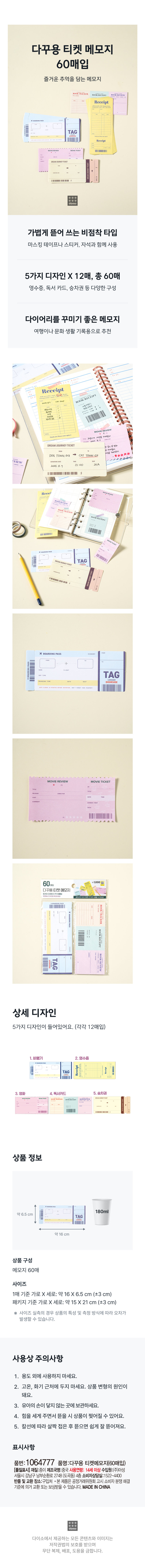 다꾸용 티켓 메모지 
60매입 
즐거운 추억을 담는 메모지 
BOOKRECEI 
영수증 
TAG 
영수증 
... 
DREAMIOURNEYTICKET 
가볍게 뜯어 쓰는 비점착 타입 
마스킹 테이프나 스티커, 자석과 함께 사용 
5가지 디자인 X 12매, 총 60매 
영수증, 독서 카드, 승차권 등 다양한 구성 
다이어리를 꾸미기 좋은 메모지 
여행이나 문화 생활 기록용으로 추천 
영수증 
BOOKRECEIPT 
학반고양이, 
피 
산양우동  
고양이 
DREAMJOURNEY TICKET 
같이 본영화 
왔다. 
DOG TOWN&3 cat town ⌀ 
EVIE 
13:00 25A 
2025.8.7 
 
BOOK RECEIPT 
= = = = 
TAG 
 
★BOARDINGPASS 
TAG 
MOVIEREVIEW 영화티켓 
60 매입 
다꾸용티켓메모지 
BOOK RECEIPT 
GM OKREVIEW 
상세 디자인 
5가지 디자인이 들어있어요. (각각 12매입) 
비행기 2. 영수증 
TA kle⌀en 
3. 영화 4. 독서카드 5. 승차권 
BOOKTRACK OOK RECLIPT 
II 
상품 정보 
180ml 
약6.5cm 
TAG 
약16cm 
상품 구성 
메모지 60매 
사이즈 
1매 기준 가로X 세로: 약16X6.5 cm (±3 cm) 
패키지 기준 가로 X 세로: 약 15 X21 cm(±3cm) 
※ 사이즈 실측의 경우 상품의 특성 및 측정 방식에 따라 오차가 
발생할 수 있습니다. 
사용상 주의사항 
1. 용도 외에 사용하지 마세요. 
2. 고온, 화기 근처에 두지 마세요. 상품 변형의 원인이 
돼요. 
3. 유아의 손이 닿지 않는 곳에 보관하세요. 
4. 힘을 세게 주면서 뜯을 시 상품이 찢어질 수 있어요. 
5. 칼선에 따라 살짝 접은 후 뜯으면 쉽게 잘 뜯어져요. 
표시사항 
품번: 1064777 품명:다꾸용 티켓메모지(60매입) 
[품질표시] 재질:종이 제조국명:중국 사용연령: 14세 이상 수입원:(주)아성 
서울시강남구 남부순환로 2748(도곡동) 4층 소비자상담실:1522-4400 
반품및 교환 장소:구입처 ·본제품은 공정거래위원회 고시 소비자 분쟁 해결 
기준에 의거 교환또는 보상받을 수 있습니다. MADE IN CHINA 
다이소에서 제공하는 모든 콘텐츠와 이미지는 
저작권법의 보호를 받으며 
무단 복제, 배포, 도용을 금합니다.