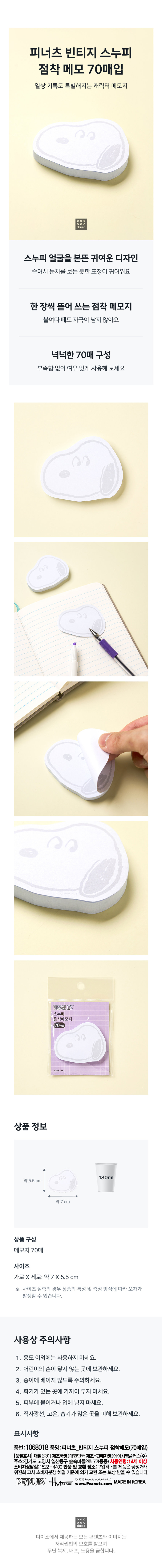 피너츠 빈티지 스누피  
점착 메모 70매입  
일상 기록도 특별해지는 캐릭터 메모지  
스누피 얼굴을 본뜬 귀여운 디자인  
슬며시 눈치를 보는 듯한 표정이 귀여워요  
한 장씩 뜯어 쓰는 점착 메모지  
붙여다 떼도 자국이 남지 않아요  
넉넉한 70매 구성  
부족함 없이 여유 있게 사용해 보세요  
PEANUTS  
스누피  
점착메모지  
70매입  
상품 정보  
180ml  
약 5.5cm  
약 7 cm  
상품 구성  
메모지 70매  
사이즈  
가로 X 세로: 약 7 X 5.5 cm  
사이즈 실측의 경우 상품의 특성 및 측정 방식에 따라 오차가 발생할 수 있습니다.  
사용상 주의사항  
1. 용도 이외에는 사용하지 마세요.  
2. 어린이의 손이 닿지 않는 곳에 보관하세요.  
3. 종이에 베이지 않도록 주의하세요.  
4. 화기가 있는 곳에 가까이 두지 마세요.  
5. 피부에 붙이거나 입에 넣지 마세요.  
6. 직사광선, 고온, 습기가 많은 곳을 피해 보관하세요.  
표시사항  
품번:1068018 품명:피너츠 빈티지 스누피 점착메모(70매입)  
[품질표시] 재질:종이 제조국명:대한민국 제조·판매자명:에이치엠플러스(주)  
주소:경기도 고양시 일산동구 숲속마을2로 72(풍동) 사용연령:14세 이상  
소비자상담실:1522-4400 반품 및 교환 장소:구입처  
·본 제품은 공정거래위원회 고시 소비자분쟁 해결 기준에 의거 교환 또는 보상 받을 수 있습니다.  
©2025 MADE IN KOREA  
PEANUTS HMGROUP www.Peanuts.com  
다이소에서 제공하는 모든 콘텐츠와 이미지는 저작권법의 보호를 받으며 무단 복제, 배포, 도용을 금합니다.  
(수정 사항: