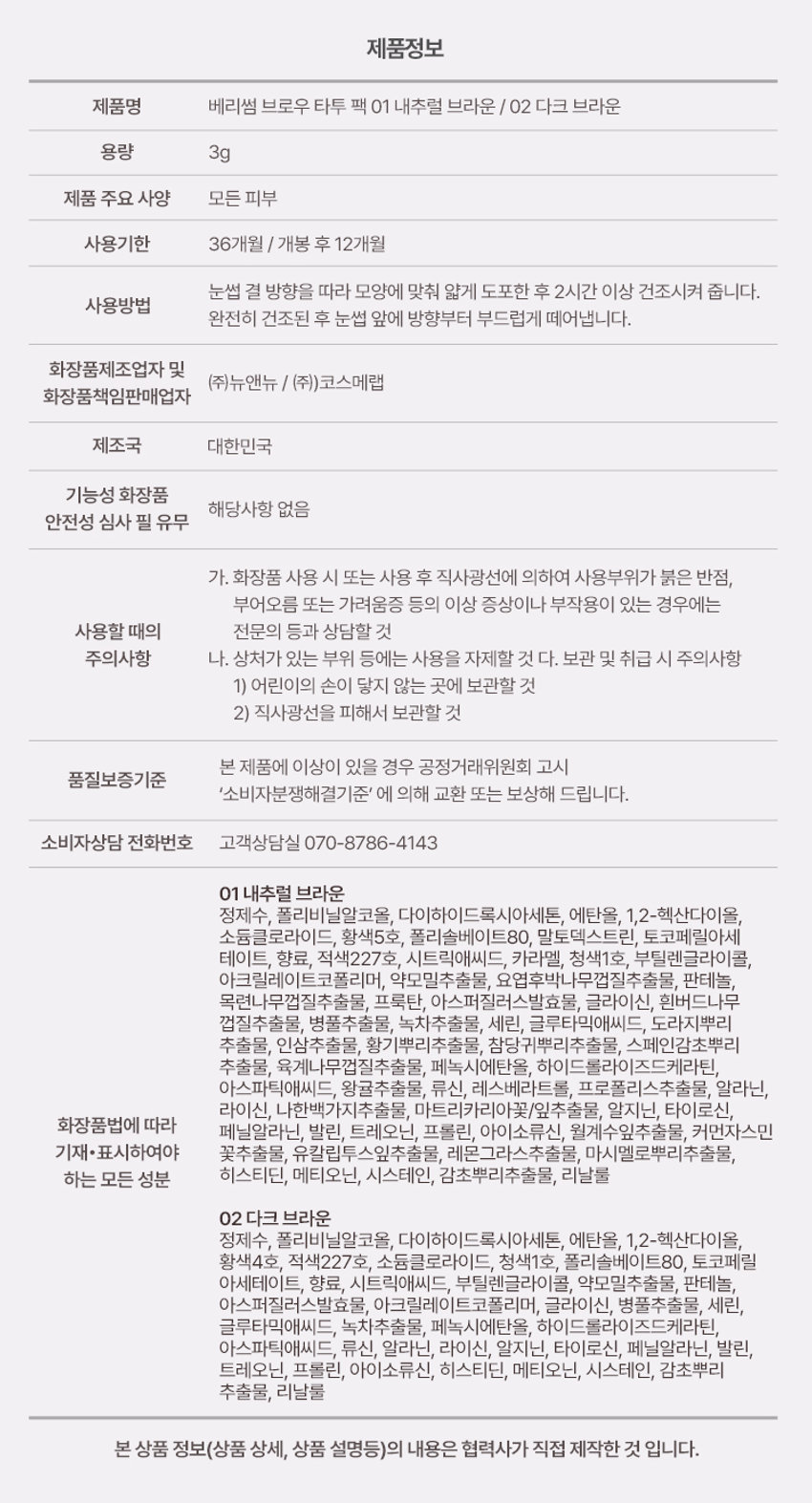 BERRISOM BROW TATTOO PACK  
BROW TATTOO PACK  
브로우 타투 팩  
#원조타투 #눈썹타투팩티커  
02 Dark Brown  
02  
Review  
8일 동안 선명한 눈썹  
원래 내 눈썹인 듯 자연스럽게 물드는 브로우 스티커  
다른 타투 브랜드 많이 써봤지만 얘가 진짜 지속력 갑이에요  
didw*****  
자연스러워서 생얼에 좋아요^^!!  
일주일 정도 가는 것 같아서 편하고 좋아요  
love******  
자연스러워요!!! 쌩얼에 썬크림 + 립타투 그리고 이것만하면 좋아요!!!  
화장 안 해도 얼굴이 또렷해요  
lbj8***  
★★★★  
모든 색상을 다 구입했습니다  
쌩얼에 눈썹 턱 애교살 쉐딩용으로 써보려고 구입했어요!!  
chan******  
Berrisom Brow Tattoo Pack 2COLORS  
스티커처럼 바르고 떼어내면 끝!  
8일 동안 자연스럽고 선명한 눈썹 컬러 연출  
※ 인체적용시험 테스트 완료되었으나 개인차는 있을 수 있습니다  

Colors  
01 내추럴 브라운  
Natural Brown  
부드러운 색감으로 화사하고 밝은 모발에 잘 어울리는 내추럴 무드 브라운 컬러  
#밝은 갈색 #자연 갈색 염색모  
02 다크 브라운  
Dark Brown  
차분한 느낌을 주는 색감으로 한국인에게 가장 잘 어울리는 다크 브라운 컬러  
#자연모 #어두운 브라운 염색모 #남성추천컬러  

ProductPoint  
Just 1 hour!  
더욱 쉽고 간편하게 브로우 컬러 체인지  
최대 8일 색상 지속력 자연스러운 눈썹 컬러  
스티커처럼 바르고 떼어내면 원래 내 눈썹인 듯 이질감 없는 선명하게 물드는 브로우 타투 팩  
너무나도 자연스러운 컬러 표현  
눈썹도 스킨 케어 저자극 브로우 타투 팩  
하이드롤라이즈드 케라틴 토코페릴아세테이트 함유로 저자극 테스트 완료되어 건강한 눈썹을 위한 피부에 편하게 사용  
촉촉 영양 케어  

POINT01  
8Day Long-Lasting  
약 1~2시간의 투자로 최대 8일의 유지력  
Before After  
원하는 발색력에 따라 건조 시간은 다를 수 있습니다  
최대 8일 컬러 지속 확인  
인체적용시험 테스트 완료!  
8일 컬러 지속  
인체적용시험 결과보고서  
Intertek 테스트 완료  
연구 결과 요약문 시험 제품 베리썸 브로우 타투 팩  
다음 한 사용하여 행사용  
01 내추럴 브라운 / 02 다크 브라운  
시험 기관 한국인터텍테스팅서비스(주)  
시험 기간 25.06.11~25.06.19  
시험 대상 성인 21명  
시험 조건 발색하여 8일 후 피부 측정  
8일 색상 지속력에 대한 인체적용시험  
사용 전 사용 직후 사용 24시간 후  
* 개인차 있음  

POINT02  
Color Payoff  
브로우 팩 스티커 속 반전  
선명한 컬러 발색 01 02  
바른 직후 Natural Dark Brown Brown  
떼어낸 후  
베리썸 만의 컬러 배합을 통해 선명한 컬러 발색으로 균일하게 물들여줍니다  
01 내추럴 브라운 부드러운 색감의 내추럴 무드 브라운 컬러  
02 다크 브라운 차분한 느낌을 주는 딥 다크 브라운 컬러  

POINT03  
Self Tanning  
선명한 컬러감을 주는 DHA 셀프 태닝 성분 사용  
태닝 성분과 피부 단백질이 반응하는 원리  
※ 매커니즘에 관한 설명입니다  

POINT04  
Hypoallergenic  
보습 성분을 함유한 저자극 포뮬러로 눈썹 피부에 편안하게 사용 가능한 브로우 타투 팩  
순한 브로우 타투 팩  
피부 저자극 테스트 완료  
피부 저자극  
인체적용시험 결과보고서  
테스트 완료  
intertek 시험 제품 베리썸 브로우 타투 팩  
01 내추럴 브라운 / 02 다크 브라운  
요약문  
시험 기관 한국인터텍테스팅서비스(주)  
시험 기간 25.06.11~25.06.13  
시험 대상 성인 30명  
시험 조건 첩포 제거 30분 후 24시간 후의 피부 자극지수  
안전  

POINT05  
Key Ingredient  
눈썹 피부에도 보습 영양 케어  
판테놀 아스퍼질러스발효물 하이드롤라이즈드케라틴 토코페롤아세테이트 감초뿌리추출물  
※ 원료적 특성에 한함  

POINT06  
Applicator  
제형을 얇고 정교하게 발라주는 미니 브러쉬 어플레케이터  
미니 브러쉬로 라인을 정교하게 그릴 수 있고 손쉽게 컬러를 균일하게 채워줍니다  

How to use  
눈썹에 유 수분이 없는 상태에서 눈썹의 결을 따라 브로우 타투팩을 발라줍니다  
Tip. 입술에 유분기를 제거하면 발색력 지속력에 도움을 줍니다  
02 최소 1시간 이상 건조시켜 줍니다  
Tip. 마르는 시간은 개인차가 있으므로 묻어나지 않을 때 천천히 떼어내 주세요  
03 완전히 건조된 후 앞 방향부터 살살 떼어냅니다  
Tip. 완전히 마른 후 손으로도 천천히 떼어낼 수 있습니다  
Tip 원하는 부위 착색 쉐딩으로 활용해주세요  
원하는 부위에 3~5분 건조 후 떼어내주세요  
01 내추럴 브라운  
윤곽 음영 메이크업  
입체 페이스 연출  
02 다크 브라운  
헤어 라인 교정  
또렷한 음영 연출  
애교살 립 라인 헤어 라인 눈 밑 영역 애교살 입술산 입꼬리 아랫 입술 헤어 라인 커버  
음영 만들기 예쁜 얼굴형 만들기  
Multi Make Up  

NOTICE  
눈썹 피부가 예민하거나 상처가 있는 경우 사용을 금합니다  
사람마다 개인 차이로 발색력이 달라질 수 있습니다  
02  
더 선명한 발색을 원하시는 경우 아래 내용 참고 부탁드립니다  
1회 발색으로 컬러가 약하다면 브로우 타투 팩 직후 한 번 더 사용하면 더욱 진한 색으로 발색됩니다  
2시간 이상 건조 또는 자기 전 사용 후 다음날 떼어내 주시면 더욱 진한 색으로 발색됩니다  
03 완전히 마른 내용물을 천천히 떼어내 주세요  
너무 빠르게 떼어낼 경우 눈썹에 자극을 줄 수 있으니 주의해주세요  
04 사용 후에는 꼭 뚜껑을 닫어서 보관해주세요  

BERRISOM Product  
제품명 베리썸 브로우 타투 팩 01 내추럴 브라운 / 02 다크 브라운  
용량 3g  
제품 주요 사양 모든 피부  
사용기한 36개월 / 개봉 후 12개월  
사용방법  
눈썹 결 방향을 따라 모양에 맞춰 얇게 도포한 후 2시간 이상 건조시켜 줍니다  
완전히 건조된 후 눈썹 앞 방향부터 부드럽게 떼어냅니다  
화장품제조업자 및  
(주)뉴앤뉴 / (주)코스메랩  
화장품책임판매업자  
제조국 대한민국  
기능성 화장품 해당사항 없음  
안전성 심사 필 유무  
가. 화장품 사용 시 또는 사용 후 직사광선에 의하여 사용부위가 붉은 반점 부어오름 또는 가려움증 등의 이상 증상이나 부작용이 있는 경우에는 사용할 때 전문의 등과 상담할 것  
주의사항  
나. 상처가 있는 부위 등에는 사용을 자제할 것  
다. 보관 및 취급 시 주의사항  
1) 어린이의 손이 닿지 않는 곳에 보관할 것  
2) 직사광선을 피해서 보관할 것  
본 제품에 이상이 있을 경우 공정거래위원회 고시  
품질보증기준 '소비자분쟁해결기준'에 의해 교환 또는 보상해 드립니다  
소비자상담 전화번호 고객상담실 070-8786-4143  

01 내추럴 브라운  
정제수 폴리비닐알코올 다이하이드록시아세톤 에탄올 1 2-헥산다이올 소듐클로라이드 황색5호 폴리솔베이트80 말토덱스트린 토코페릴아세테이트 향료 적색227호 시트릭애씨드 카라멜 청색1호 부틸렌글라이콜 아크릴레이트코폴리머 약모밀추출물 요엽후박나무껍질추출물 판테놀 목련나무껍질추출물 프룩탄 아스퍼질러스발효물 글라이신 흰버드나무껍질추출물 병풀추출물 녹차추출물 세린 글루타믹애씨드 도라지뿌리추출물 인삼추출물 황기뿌리추출물 참당귀뿌리추출물 스페인감초뿌리추출물 육계나무껍질추출물 페녹시에탄올 하이드롤라이즈드케라틴 아스파틱애씨드 왕귤추출물 류신 레스베라트롤 프로폴리스추출물 알라닌 라이신 나한백가지추출물 마트리카리아꽃/잎추출물 알지닌 타이로신 화장품법에 따라 아이소류신 월계수잎추출물 커먼자스민 페닐알라닌 발린 트레오닌 프롤린 기재·표시하여야 하는 모든 성분 히스티딘 메티오닌 시스테인 감초뿌리추출물 리날룰  

02 다크 브라운  
정제수 폴리비닐알코올 다이하이드록시아세톤 에탄올 1 2-헥산다이올 황색4호 적색227호 소듐클로라이드 청색1호 폴리솔베이트80 토코페릴아세테이트 향료 시트릭애씨드 부틸렌글라이콜 약모밀추출물 판테놀 아스퍼질러스발효물 아크릴레이트코폴리머 글라이신 병풀추출물 세린 글루타믹애씨드 녹차추출물 페녹시에탄올 하이드롤라이즈드케라틴 아스파틱애씨드 류신 알라닌 라이신 알지닌 타이로신 페닐알라닌 발린 트레오닌 프롤린 아이소류신 히스티딘 메티오닌 시스테인 감초뿌리추출물 리날룰  

본 상품 정보(상품 상세 상품 설명등)의 내용은 협력사가 직접 제작한 것입니다