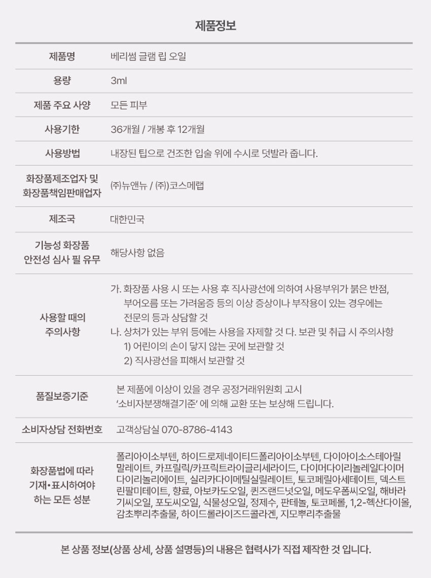 BERRISOM  
Glam Lip Oil  
1BE  
GLAM LIP OIL  
글램 립오일  
#더블광채립오일 #촉촉탱글B E  

Product Point  
Berrisom  
Glam Lip Oil  
입술 피부에 풍부한 보습감과 영양감을 부여하여 눈부시게 빛나는 광택감의 글램 립 케어 오일  
촉촉탱글립 빛나는 더블 광채  
입술 피부를 촉촉하게 가꾸어 차오르는 듯 투명하고 탱글한 립연출 눈부시게 빛나는 광채감  
매끈한 입술 케어 저자극 립오일  
보습케어로 식물성 오일을 담아 입술 피부에 매끈하고 건강한 입술 케어 편하게 데일리 저자극 립케어  

POINT01  
촉촉 광채 탱글 립 오일  
건조하고 각질로 푸석한 입술을 촉촉하게 케어하여 입술 표면을 매끄럽게 정돈하여 어느 각도에서도 깨끗하게 빛나는 수분 광채 탱글립 연출  
Before After  

POINT02  
Hypoallergenic  
데일리 순한 립케어  
식물성 오일의 보습감으로 건조한 입술을 케어해주는 저자극 포뮬러의 매끈 촉촉 립오일  

B ER  
베리썸 글램 립 오일  
피부 저자극 테스트 완료  
인체적용시험 결과보고서  
Intertek 시험제품 베리썸 글램 립오일  
시험기관 한국인터텍테스팅서비스(주)  
시험기간 25.06.11~25.06.13  
시험대상 성인 30명  
시험조건 첩포제거 30분 후 24시간 후 피부자극지수  

POINT03  
Key Ingredient  
식물성 오일의 보습감과 저자극 포뮬러로 건조한 입술을 케어하는 매끈 촉촉 립 오일  
아보카도오일  
해바라기씨오일 하이드롤라이즈드콜라겐  
메도우폼씨오일  
포도씨오일 토코페롤  
퀸즈랜드넛오일  
※원료적 특성에 한함  

POINT04  
Applicator  
입술 굴곡에 맞게 착감기듯 도톰하고 부드러운 통통팁  
Silicone tip  
여러 번 덧바를 필요 없이 한번에 듬뿍! 입술에 밀착력을 더한 매끄러운 발림성  

How to use  
01  
입술 굴곡에 맞게 입술 전체를 부드럽게 감싸듯 발라줍니다.  
02  
건조한 입술에는 립 오일 단독으로 사용해주시고 각질이 심하거나 보습이 필요한 부위에 사용해줍니다.  

Tip  
베리썸 립 타투 팩과 짝궁템 촉촉 탱글한 입술 표현  
01 애플레드 + 립 오일 02 구아바 핑크 + 립 오일  
03 리치코랄 + 립 오일 04 무화과 칠리 + 립 오일  
보습 광택이 더해져 한층 더 빛나는 탱글 볼륨 립 완성!  

Moisture  
Pairing  

BERRISOM Product BERRISOM  
Liptimoo  
베리썸 타투 메이크업  
베리썸 립 타투 팩 베리썸 글램 립 오일  
#원조립타투 #원데이립팩티커 #촉촉탱글 #더블광채립오일  
베리썸 브로우 타투 팩  
#원조타투 #눈썹타투팩티커  

제품정보  
제품명 베리썸 글램 립 오일  
용량 3ml  
제품 주요 사양 모든 피부  
사용기한 36개월 / 개봉 후 12개월  
사용방법 내장된 팁으로 건조한 입술 위에 수시로 덧발라 줍니다.  
화장품제조업자 및 판매업자  
(주)뉴앤뉴 / (주)코스메랩  
제조국 대한민국  
기능성 화장품 해당사항 없음  
안전성 심사 필 유무  

주의사항  
가. 화장품 사용 시 또는 사용 후 직사광선에 의해 사용부위가 붉은 반점 부어오름 또는 가려움증 등의 이상 증상이나 부작용이 있는 경우에는 전문의 등과 상담할 것  
나. 상처가 있는 부위 등에는 사용을 자제할 것  
다. 보관 및 취급 시 주의사항  
1) 어린이의 손이 닿지 않는 곳에 보관할 것  
2) 직사광선을 피해서 보관할 것  

본 제품에 이상이 있을 경우 공정거래위원회 고시 품질보증기준 '소비자분쟁해결기준'에 의해 교환 또는 보상해 드립니다.  

소비자상담 전화번호 고객상담실 070-8786-4143  

전성분  
폴리아이소부텐 하이드로제네이티드폴리아이소부텐 다이아이소스테아릴 말레이트 카프릴릭/카프릭트라이글리세라이드 다이머다이리놀레일다이머 다이리놀리에이트 실리카다이메틸실릴레이트 토코페릴아세테이트 덱스트린팔미테이트 향료 아보카도오일 퀸즈랜드넛오일 메도우폼씨오일 해바라기씨오일 포도씨오일 식물성오일 정제수 판테놀 토코페롤 1,2-헥산다이올 감초뿌리추출물 하이드롤라이즈드콜라겐 지모뿌리추출물  

본 상품 정보(상품 상세 상품 설명등)의 내용은 협력사가 직접 제작한 것입니다.