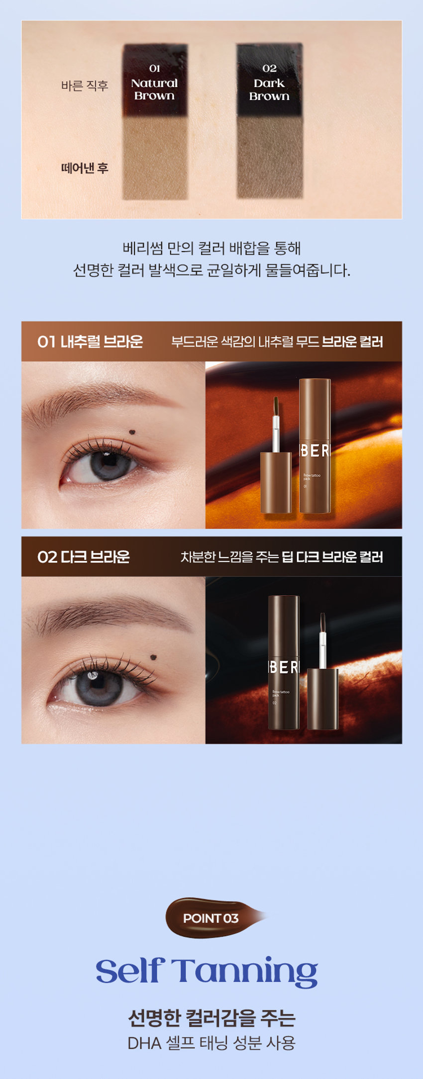 BERRISOM BROW TATTOO PACK  
BROW TATTOO PACK  
브로우 타투 팩  
#원조타투 #눈썹타투팩티커  
02 Dark Brown  
02  
Review  
8일 동안 선명한 눈썹  
원래 내 눈썹인 듯 자연스럽게 물드는 브로우 스티커  
다른 타투 브랜드 많이 써봤지만 얘가 진짜 지속력 갑이에요  
didw*****  
자연스러워서 생얼에 좋아요^^!!  
일주일 정도 가는 것 같아서 편하고 좋아요  
love******  
자연스러워요!!! 쌩얼에 썬크림 + 립타투 그리고 이것만하면 좋아요!!!  
화장 안 해도 얼굴이 또렷해요  
lbj8***  
★★★★  
모든 색상을 다 구입했습니다  
쌩얼에 눈썹 턱 애교살 쉐딩용으로 써보려고 구입했어요!!  
chan******  
Berrisom Brow Tattoo Pack 2COLORS  
스티커처럼 바르고 떼어내면 끝!  
8일 동안 자연스럽고 선명한 눈썹 컬러 연출  
※ 인체적용시험 테스트 완료되었으나 개인차는 있을 수 있습니다  

Colors  
01 내추럴 브라운  
Natural Brown  
부드러운 색감으로 화사하고 밝은 모발에 잘 어울리는 내추럴 무드 브라운 컬러  
#밝은 갈색 #자연 갈색 염색모  
02 다크 브라운  
Dark Brown  
차분한 느낌을 주는 색감으로 한국인에게 가장 잘 어울리는 다크 브라운 컬러  
#자연모 #어두운 브라운 염색모 #남성추천컬러  

ProductPoint  
Just 1 hour!  
더욱 쉽고 간편하게 브로우 컬러 체인지  
최대 8일 색상 지속력 자연스러운 눈썹 컬러  
스티커처럼 바르고 떼어내면 원래 내 눈썹인 듯 이질감 없는 선명하게 물드는 브로우 타투 팩  
너무나도 자연스러운 컬러 표현  
눈썹도 스킨 케어 저자극 브로우 타투 팩  
하이드롤라이즈드 케라틴 토코페릴아세테이트 함유로 저자극 테스트 완료되어 건강한 눈썹을 위한 피부에 편하게 사용  
촉촉 영양 케어  

POINT01  
8Day Long-Lasting  
약 1~2시간의 투자로 최대 8일의 유지력  
Before After  
원하는 발색력에 따라 건조 시간은 다를 수 있습니다  
최대 8일 컬러 지속 확인  
인체적용시험 테스트 완료!  
8일 컬러 지속  
인체적용시험 결과보고서  
Intertek 테스트 완료  
연구 결과 요약문 시험 제품 베리썸 브로우 타투 팩  
다음 한 사용하여 행사용  
01 내추럴 브라운 / 02 다크 브라운  
시험 기관 한국인터텍테스팅서비스(주)  
시험 기간 25.06.11~25.06.19  
시험 대상 성인 21명  
시험 조건 발색하여 8일 후 피부 측정  
8일 색상 지속력에 대한 인체적용시험  
사용 전 사용 직후 사용 24시간 후  
* 개인차 있음  

POINT02  
Color Payoff  
브로우 팩 스티커 속 반전  
선명한 컬러 발색 01 02  
바른 직후 Natural Dark Brown Brown  
떼어낸 후  
베리썸 만의 컬러 배합을 통해 선명한 컬러 발색으로 균일하게 물들여줍니다  
01 내추럴 브라운 부드러운 색감의 내추럴 무드 브라운 컬러  
02 다크 브라운 차분한 느낌을 주는 딥 다크 브라운 컬러  

POINT03  
Self Tanning  
선명한 컬러감을 주는 DHA 셀프 태닝 성분 사용  
태닝 성분과 피부 단백질이 반응하는 원리  
※ 매커니즘에 관한 설명입니다  

POINT04  
Hypoallergenic  
보습 성분을 함유한 저자극 포뮬러로 눈썹 피부에 편안하게 사용 가능한 브로우 타투 팩  
순한 브로우 타투 팩  
피부 저자극 테스트 완료  
피부 저자극  
인체적용시험 결과보고서  
테스트 완료  
intertek 시험 제품 베리썸 브로우 타투 팩  
01 내추럴 브라운 / 02 다크 브라운  
요약문  
시험 기관 한국인터텍테스팅서비스(주)  
시험 기간 25.06.11~25.06.13  
시험 대상 성인 30명  
시험 조건 첩포 제거 30분 후 24시간 후의 피부 자극지수  
안전  

POINT05  
Key Ingredient  
눈썹 피부에도 보습 영양 케어  
판테놀 아스퍼질러스발효물 하이드롤라이즈드케라틴 토코페롤아세테이트 감초뿌리추출물  
※ 원료적 특성에 한함  

POINT06  
Applicator  
제형을 얇고 정교하게 발라주는 미니 브러쉬 어플레케이터  
미니 브러쉬로 라인을 정교하게 그릴 수 있고 손쉽게 컬러를 균일하게 채워줍니다  

How to use  
눈썹에 유 수분이 없는 상태에서 눈썹의 결을 따라 브로우 타투팩을 발라줍니다  
Tip. 입술에 유분기를 제거하면 발색력 지속력에 도움을 줍니다  
02 최소 1시간 이상 건조시켜 줍니다  
Tip. 마르는 시간은 개인차가 있으므로 묻어나지 않을 때 천천히 떼어내 주세요  
03 완전히 건조된 후 앞 방향부터 살살 떼어냅니다  
Tip. 완전히 마른 후 손으로도 천천히 떼어낼 수 있습니다  
Tip 원하는 부위 착색 쉐딩으로 활용해주세요  
원하는 부위에 3~5분 건조 후 떼어내주세요  
01 내추럴 브라운  
윤곽 음영 메이크업  
입체 페이스 연출  
02 다크 브라운  
헤어 라인 교정  
또렷한 음영 연출  
애교살 립 라인 헤어 라인 눈 밑 영역 애교살 입술산 입꼬리 아랫 입술 헤어 라인 커버  
음영 만들기 예쁜 얼굴형 만들기  
Multi Make Up  

NOTICE  
눈썹 피부가 예민하거나 상처가 있는 경우 사용을 금합니다  
사람마다 개인 차이로 발색력이 달라질 수 있습니다  
02  
더 선명한 발색을 원하시는 경우 아래 내용 참고 부탁드립니다  
1회 발색으로 컬러가 약하다면 브로우 타투 팩 직후 한 번 더 사용하면 더욱 진한 색으로 발색됩니다  
2시간 이상 건조 또는 자기 전 사용 후 다음날 떼어내 주시면 더욱 진한 색으로 발색됩니다  
03 완전히 마른 내용물을 천천히 떼어내 주세요  
너무 빠르게 떼어낼 경우 눈썹에 자극을 줄 수 있으니 주의해주세요  
04 사용 후에는 꼭 뚜껑을 닫어서 보관해주세요  

BERRISOM Product  
제품명 베리썸 브로우 타투 팩 01 내추럴 브라운 / 02 다크 브라운  
용량 3g  
제품 주요 사양 모든 피부  
사용기한 36개월 / 개봉 후 12개월  
사용방법  
눈썹 결 방향을 따라 모양에 맞춰 얇게 도포한 후 2시간 이상 건조시켜 줍니다  
완전히 건조된 후 눈썹 앞 방향부터 부드럽게 떼어냅니다  
화장품제조업자 및  
(주)뉴앤뉴 / (주)코스메랩  
화장품책임판매업자  
제조국 대한민국  
기능성 화장품 해당사항 없음  
안전성 심사 필 유무  
가. 화장품 사용 시 또는 사용 후 직사광선에 의하여 사용부위가 붉은 반점 부어오름 또는 가려움증 등의 이상 증상이나 부작용이 있는 경우에는 사용할 때 전문의 등과 상담할 것  
주의사항  
나. 상처가 있는 부위 등에는 사용을 자제할 것  
다. 보관 및 취급 시 주의사항  
1) 어린이의 손이 닿지 않는 곳에 보관할 것  
2) 직사광선을 피해서 보관할 것  
본 제품에 이상이 있을 경우 공정거래위원회 고시  
품질보증기준 '소비자분쟁해결기준'에 의해 교환 또는 보상해 드립니다  
소비자상담 전화번호 고객상담실 070-8786-4143  

01 내추럴 브라운  
정제수 폴리비닐알코올 다이하이드록시아세톤 에탄올 1 2-헥산다이올 소듐클로라이드 황색5호 폴리솔베이트80 말토덱스트린 토코페릴아세테이트 향료 적색227호 시트릭애씨드 카라멜 청색1호 부틸렌글라이콜 아크릴레이트코폴리머 약모밀추출물 요엽후박나무껍질추출물 판테놀 목련나무껍질추출물 프룩탄 아스퍼질러스발효물 글라이신 흰버드나무껍질추출물 병풀추출물 녹차추출물 세린 글루타믹애씨드 도라지뿌리추출물 인삼추출물 황기뿌리추출물 참당귀뿌리추출물 스페인감초뿌리추출물 육계나무껍질추출물 페녹시에탄올 하이드롤라이즈드케라틴 아스파틱애씨드 왕귤추출물 류신 레스베라트롤 프로폴리스추출물 알라닌 라이신 나한백가지추출물 마트리카리아꽃/잎추출물 알지닌 타이로신 화장품법에 따라 아이소류신 월계수잎추출물 커먼자스민 페닐알라닌 발린 트레오닌 프롤린 기재·표시하여야 하는 모든 성분 히스티딘 메티오닌 시스테인 감초뿌리추출물 리날룰  

02 다크 브라운  
정제수 폴리비닐알코올 다이하이드록시아세톤 에탄올 1 2-헥산다이올 황색4호 적색227호 소듐클로라이드 청색1호 폴리솔베이트80 토코페릴아세테이트 향료 시트릭애씨드 부틸렌글라이콜 약모밀추출물 판테놀 아스퍼질러스발효물 아크릴레이트코폴리머 글라이신 병풀추출물 세린 글루타믹애씨드 녹차추출물 페녹시에탄올 하이드롤라이즈드케라틴 아스파틱애씨드 류신 알라닌 라이신 알지닌 타이로신 페닐알라닌 발린 트레오닌 프롤린 아이소류신 히스티딘 메티오닌 시스테인 감초뿌리추출물 리날룰  

본 상품 정보(상품 상세 상품 설명등)의 내용은 협력사가 직접 제작한 것입니다