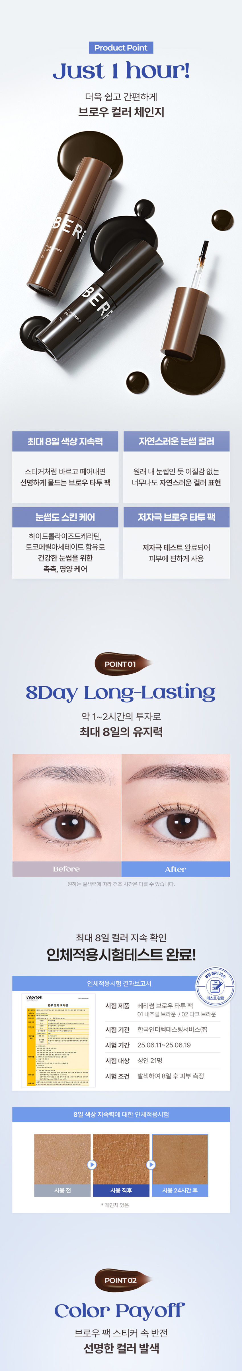 BERRISOM BROW TATTOO PACK  
BROW TATTOO PACK  
브로우 타투 팩  
#원조타투 #눈썹타투팩티커  
02 Dark Brown  
02  
Review  
8일 동안 선명한 눈썹  
원래 내 눈썹인 듯 자연스럽게 물드는 브로우 스티커  
다른 타투 브랜드 많이 써봤지만 얘가 진짜 지속력 갑이에요  
didw*****  
자연스러워서 생얼에 좋아요^^!!  
일주일 정도 가는 것 같아서 편하고 좋아요  
love******  
자연스러워요!!! 쌩얼에 썬크림 + 립타투 그리고 이것만하면 좋아요!!!  
화장 안 해도 얼굴이 또렷해요  
lbj8***  
★★★★  
모든 색상을 다 구입했습니다  
쌩얼에 눈썹 턱 애교살 쉐딩용으로 써보려고 구입했어요!!  
chan******  
Berrisom Brow Tattoo Pack 2COLORS  
스티커처럼 바르고 떼어내면 끝!  
8일 동안 자연스럽고 선명한 눈썹 컬러 연출  
※ 인체적용시험 테스트 완료되었으나 개인차는 있을 수 있습니다  

Colors  
01 내추럴 브라운  
Natural Brown  
부드러운 색감으로 화사하고 밝은 모발에 잘 어울리는 내추럴 무드 브라운 컬러  
#밝은 갈색 #자연 갈색 염색모  
02 다크 브라운  
Dark Brown  
차분한 느낌을 주는 색감으로 한국인에게 가장 잘 어울리는 다크 브라운 컬러  
#자연모 #어두운 브라운 염색모 #남성추천컬러  

ProductPoint  
Just 1 hour!  
더욱 쉽고 간편하게 브로우 컬러 체인지  
최대 8일 색상 지속력 자연스러운 눈썹 컬러  
스티커처럼 바르고 떼어내면 원래 내 눈썹인 듯 이질감 없는 선명하게 물드는 브로우 타투 팩  
너무나도 자연스러운 컬러 표현  
눈썹도 스킨 케어 저자극 브로우 타투 팩  
하이드롤라이즈드 케라틴 토코페릴아세테이트 함유로 저자극 테스트 완료되어 건강한 눈썹을 위한 피부에 편하게 사용  
촉촉 영양 케어  

POINT01  
8Day Long-Lasting  
약 1~2시간의 투자로 최대 8일의 유지력  
Before After  
원하는 발색력에 따라 건조 시간은 다를 수 있습니다  
최대 8일 컬러 지속 확인  
인체적용시험 테스트 완료!  
8일 컬러 지속  
인체적용시험 결과보고서  
Intertek 테스트 완료  
연구 결과 요약문 시험 제품 베리썸 브로우 타투 팩  
다음 한 사용하여 행사용  
01 내추럴 브라운 / 02 다크 브라운  
시험 기관 한국인터텍테스팅서비스(주)  
시험 기간 25.06.11~25.06.19  
시험 대상 성인 21명  
시험 조건 발색하여 8일 후 피부 측정  
8일 색상 지속력에 대한 인체적용시험  
사용 전 사용 직후 사용 24시간 후  
* 개인차 있음  

POINT02  
Color Payoff  
브로우 팩 스티커 속 반전  
선명한 컬러 발색 01 02  
바른 직후 Natural Dark Brown Brown  
떼어낸 후  
베리썸 만의 컬러 배합을 통해 선명한 컬러 발색으로 균일하게 물들여줍니다  
01 내추럴 브라운 부드러운 색감의 내추럴 무드 브라운 컬러  
02 다크 브라운 차분한 느낌을 주는 딥 다크 브라운 컬러  

POINT03  
Self Tanning  
선명한 컬러감을 주는 DHA 셀프 태닝 성분 사용  
태닝 성분과 피부 단백질이 반응하는 원리  
※ 매커니즘에 관한 설명입니다  

POINT04  
Hypoallergenic  
보습 성분을 함유한 저자극 포뮬러로 눈썹 피부에 편안하게 사용 가능한 브로우 타투 팩  
순한 브로우 타투 팩  
피부 저자극 테스트 완료  
피부 저자극  
인체적용시험 결과보고서  
테스트 완료  
intertek 시험 제품 베리썸 브로우 타투 팩  
01 내추럴 브라운 / 02 다크 브라운  
요약문  
시험 기관 한국인터텍테스팅서비스(주)  
시험 기간 25.06.11~25.06.13  
시험 대상 성인 30명  
시험 조건 첩포 제거 30분 후 24시간 후의 피부 자극지수  
안전  

POINT05  
Key Ingredient  
눈썹 피부에도 보습 영양 케어  
판테놀 아스퍼질러스발효물 하이드롤라이즈드케라틴 토코페롤아세테이트 감초뿌리추출물  
※ 원료적 특성에 한함  

POINT06  
Applicator  
제형을 얇고 정교하게 발라주는 미니 브러쉬 어플레케이터  
미니 브러쉬로 라인을 정교하게 그릴 수 있고 손쉽게 컬러를 균일하게 채워줍니다  

How to use  
눈썹에 유 수분이 없는 상태에서 눈썹의 결을 따라 브로우 타투팩을 발라줍니다  
Tip. 입술에 유분기를 제거하면 발색력 지속력에 도움을 줍니다  
02 최소 1시간 이상 건조시켜 줍니다  
Tip. 마르는 시간은 개인차가 있으므로 묻어나지 않을 때 천천히 떼어내 주세요  
03 완전히 건조된 후 앞 방향부터 살살 떼어냅니다  
Tip. 완전히 마른 후 손으로도 천천히 떼어낼 수 있습니다  
Tip 원하는 부위 착색 쉐딩으로 활용해주세요  
원하는 부위에 3~5분 건조 후 떼어내주세요  
01 내추럴 브라운  
윤곽 음영 메이크업  
입체 페이스 연출  
02 다크 브라운  
헤어 라인 교정  
또렷한 음영 연출  
애교살 립 라인 헤어 라인 눈 밑 영역 애교살 입술산 입꼬리 아랫 입술 헤어 라인 커버  
음영 만들기 예쁜 얼굴형 만들기  
Multi Make Up  

NOTICE  
눈썹 피부가 예민하거나 상처가 있는 경우 사용을 금합니다  
사람마다 개인 차이로 발색력이 달라질 수 있습니다  
02  
더 선명한 발색을 원하시는 경우 아래 내용 참고 부탁드립니다  
1회 발색으로 컬러가 약하다면 브로우 타투 팩 직후 한 번 더 사용하면 더욱 진한 색으로 발색됩니다  
2시간 이상 건조 또는 자기 전 사용 후 다음날 떼어내 주시면 더욱 진한 색으로 발색됩니다  
03 완전히 마른 내용물을 천천히 떼어내 주세요  
너무 빠르게 떼어낼 경우 눈썹에 자극을 줄 수 있으니 주의해주세요  
04 사용 후에는 꼭 뚜껑을 닫어서 보관해주세요  

BERRISOM Product  
제품명 베리썸 브로우 타투 팩 01 내추럴 브라운 / 02 다크 브라운  
용량 3g  
제품 주요 사양 모든 피부  
사용기한 36개월 / 개봉 후 12개월  
사용방법  
눈썹 결 방향을 따라 모양에 맞춰 얇게 도포한 후 2시간 이상 건조시켜 줍니다  
완전히 건조된 후 눈썹 앞 방향부터 부드럽게 떼어냅니다  
화장품제조업자 및  
(주)뉴앤뉴 / (주)코스메랩  
화장품책임판매업자  
제조국 대한민국  
기능성 화장품 해당사항 없음  
안전성 심사 필 유무  
가. 화장품 사용 시 또는 사용 후 직사광선에 의하여 사용부위가 붉은 반점 부어오름 또는 가려움증 등의 이상 증상이나 부작용이 있는 경우에는 사용할 때 전문의 등과 상담할 것  
주의사항  
나. 상처가 있는 부위 등에는 사용을 자제할 것  
다. 보관 및 취급 시 주의사항  
1) 어린이의 손이 닿지 않는 곳에 보관할 것  
2) 직사광선을 피해서 보관할 것  
본 제품에 이상이 있을 경우 공정거래위원회 고시  
품질보증기준 '소비자분쟁해결기준'에 의해 교환 또는 보상해 드립니다  
소비자상담 전화번호 고객상담실 070-8786-4143  

01 내추럴 브라운  
정제수 폴리비닐알코올 다이하이드록시아세톤 에탄올 1 2-헥산다이올 소듐클로라이드 황색5호 폴리솔베이트80 말토덱스트린 토코페릴아세테이트 향료 적색227호 시트릭애씨드 카라멜 청색1호 부틸렌글라이콜 아크릴레이트코폴리머 약모밀추출물 요엽후박나무껍질추출물 판테놀 목련나무껍질추출물 프룩탄 아스퍼질러스발효물 글라이신 흰버드나무껍질추출물 병풀추출물 녹차추출물 세린 글루타믹애씨드 도라지뿌리추출물 인삼추출물 황기뿌리추출물 참당귀뿌리추출물 스페인감초뿌리추출물 육계나무껍질추출물 페녹시에탄올 하이드롤라이즈드케라틴 아스파틱애씨드 왕귤추출물 류신 레스베라트롤 프로폴리스추출물 알라닌 라이신 나한백가지추출물 마트리카리아꽃/잎추출물 알지닌 타이로신 화장품법에 따라 아이소류신 월계수잎추출물 커먼자스민 페닐알라닌 발린 트레오닌 프롤린 기재·표시하여야 하는 모든 성분 히스티딘 메티오닌 시스테인 감초뿌리추출물 리날룰  

02 다크 브라운  
정제수 폴리비닐알코올 다이하이드록시아세톤 에탄올 1 2-헥산다이올 황색4호 적색227호 소듐클로라이드 청색1호 폴리솔베이트80 토코페릴아세테이트 향료 시트릭애씨드 부틸렌글라이콜 약모밀추출물 판테놀 아스퍼질러스발효물 아크릴레이트코폴리머 글라이신 병풀추출물 세린 글루타믹애씨드 녹차추출물 페녹시에탄올 하이드롤라이즈드케라틴 아스파틱애씨드 류신 알라닌 라이신 알지닌 타이로신 페닐알라닌 발린 트레오닌 프롤린 아이소류신 히스티딘 메티오닌 시스테인 감초뿌리추출물 리날룰  

본 상품 정보(상품 상세 상품 설명등)의 내용은 협력사가 직접 제작한 것입니다