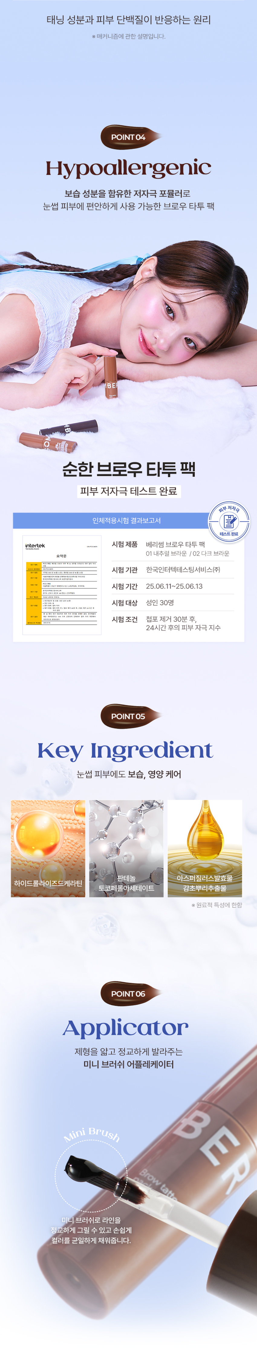 BERRISOM BROW TATTOO PACK  
BROW TATTOO PACK  
브로우 타투 팩  
#원조타투 #눈썹타투팩티커  
02 Dark Brown  
02  
Review  
8일 동안 선명한 눈썹  
원래 내 눈썹인 듯 자연스럽게 물드는 브로우 스티커  
다른 타투 브랜드 많이 써봤지만 얘가 진짜 지속력 갑이에요  
didw*****  
자연스러워서 생얼에 좋아요^^!!  
일주일 정도 가는 것 같아서 편하고 좋아요  
love******  
자연스러워요!!! 쌩얼에 썬크림 + 립타투 그리고 이것만하면 좋아요!!!  
화장 안 해도 얼굴이 또렷해요  
lbj8***  
★★★★  
모든 색상을 다 구입했습니다  
쌩얼에 눈썹 턱 애교살 쉐딩용으로 써보려고 구입했어요!!  
chan******  
Berrisom Brow Tattoo Pack 2COLORS  
스티커처럼 바르고 떼어내면 끝!  
8일 동안 자연스럽고 선명한 눈썹 컬러 연출  
※ 인체적용시험 테스트 완료되었으나 개인차는 있을 수 있습니다  

Colors  
01 내추럴 브라운  
Natural Brown  
부드러운 색감으로 화사하고 밝은 모발에 잘 어울리는 내추럴 무드 브라운 컬러  
#밝은 갈색 #자연 갈색 염색모  
02 다크 브라운  
Dark Brown  
차분한 느낌을 주는 색감으로 한국인에게 가장 잘 어울리는 다크 브라운 컬러  
#자연모 #어두운 브라운 염색모 #남성추천컬러  

ProductPoint  
Just 1 hour!  
더욱 쉽고 간편하게 브로우 컬러 체인지  
최대 8일 색상 지속력 자연스러운 눈썹 컬러  
스티커처럼 바르고 떼어내면 원래 내 눈썹인 듯 이질감 없는 선명하게 물드는 브로우 타투 팩  
너무나도 자연스러운 컬러 표현  
눈썹도 스킨 케어 저자극 브로우 타투 팩  
하이드롤라이즈드 케라틴 토코페릴아세테이트 함유로 저자극 테스트 완료되어 건강한 눈썹을 위한 피부에 편하게 사용  
촉촉 영양 케어  

POINT01  
8Day Long-Lasting  
약 1~2시간의 투자로 최대 8일의 유지력  
Before After  
원하는 발색력에 따라 건조 시간은 다를 수 있습니다  
최대 8일 컬러 지속 확인  
인체적용시험 테스트 완료!  
8일 컬러 지속  
인체적용시험 결과보고서  
Intertek 테스트 완료  
연구 결과 요약문 시험 제품 베리썸 브로우 타투 팩  
다음 한 사용하여 행사용  
01 내추럴 브라운 / 02 다크 브라운  
시험 기관 한국인터텍테스팅서비스(주)  
시험 기간 25.06.11~25.06.19  
시험 대상 성인 21명  
시험 조건 발색하여 8일 후 피부 측정  
8일 색상 지속력에 대한 인체적용시험  
사용 전 사용 직후 사용 24시간 후  
* 개인차 있음  

POINT02  
Color Payoff  
브로우 팩 스티커 속 반전  
선명한 컬러 발색 01 02  
바른 직후 Natural Dark Brown Brown  
떼어낸 후  
베리썸 만의 컬러 배합을 통해 선명한 컬러 발색으로 균일하게 물들여줍니다  
01 내추럴 브라운 부드러운 색감의 내추럴 무드 브라운 컬러  
02 다크 브라운 차분한 느낌을 주는 딥 다크 브라운 컬러  

POINT03  
Self Tanning  
선명한 컬러감을 주는 DHA 셀프 태닝 성분 사용  
태닝 성분과 피부 단백질이 반응하는 원리  
※ 매커니즘에 관한 설명입니다  

POINT04  
Hypoallergenic  
보습 성분을 함유한 저자극 포뮬러로 눈썹 피부에 편안하게 사용 가능한 브로우 타투 팩  
순한 브로우 타투 팩  
피부 저자극 테스트 완료  
피부 저자극  
인체적용시험 결과보고서  
테스트 완료  
intertek 시험 제품 베리썸 브로우 타투 팩  
01 내추럴 브라운 / 02 다크 브라운  
요약문  
시험 기관 한국인터텍테스팅서비스(주)  
시험 기간 25.06.11~25.06.13  
시험 대상 성인 30명  
시험 조건 첩포 제거 30분 후 24시간 후의 피부 자극지수  
안전  

POINT05  
Key Ingredient  
눈썹 피부에도 보습 영양 케어  
판테놀 아스퍼질러스발효물 하이드롤라이즈드케라틴 토코페롤아세테이트 감초뿌리추출물  
※ 원료적 특성에 한함  

POINT06  
Applicator  
제형을 얇고 정교하게 발라주는 미니 브러쉬 어플레케이터  
미니 브러쉬로 라인을 정교하게 그릴 수 있고 손쉽게 컬러를 균일하게 채워줍니다  

How to use  
눈썹에 유 수분이 없는 상태에서 눈썹의 결을 따라 브로우 타투팩을 발라줍니다  
Tip. 입술에 유분기를 제거하면 발색력 지속력에 도움을 줍니다  
02 최소 1시간 이상 건조시켜 줍니다  
Tip. 마르는 시간은 개인차가 있으므로 묻어나지 않을 때 천천히 떼어내 주세요  
03 완전히 건조된 후 앞 방향부터 살살 떼어냅니다  
Tip. 완전히 마른 후 손으로도 천천히 떼어낼 수 있습니다  
Tip 원하는 부위 착색 쉐딩으로 활용해주세요  
원하는 부위에 3~5분 건조 후 떼어내주세요  
01 내추럴 브라운  
윤곽 음영 메이크업  
입체 페이스 연출  
02 다크 브라운  
헤어 라인 교정  
또렷한 음영 연출  
애교살 립 라인 헤어 라인 눈 밑 영역 애교살 입술산 입꼬리 아랫 입술 헤어 라인 커버  
음영 만들기 예쁜 얼굴형 만들기  
Multi Make Up  

NOTICE  
눈썹 피부가 예민하거나 상처가 있는 경우 사용을 금합니다  
사람마다 개인 차이로 발색력이 달라질 수 있습니다  
02  
더 선명한 발색을 원하시는 경우 아래 내용 참고 부탁드립니다  
1회 발색으로 컬러가 약하다면 브로우 타투 팩 직후 한 번 더 사용하면 더욱 진한 색으로 발색됩니다  
2시간 이상 건조 또는 자기 전 사용 후 다음날 떼어내 주시면 더욱 진한 색으로 발색됩니다  
03 완전히 마른 내용물을 천천히 떼어내 주세요  
너무 빠르게 떼어낼 경우 눈썹에 자극을 줄 수 있으니 주의해주세요  
04 사용 후에는 꼭 뚜껑을 닫어서 보관해주세요  

BERRISOM Product  
제품명 베리썸 브로우 타투 팩 01 내추럴 브라운 / 02 다크 브라운  
용량 3g  
제품 주요 사양 모든 피부  
사용기한 36개월 / 개봉 후 12개월  
사용방법  
눈썹 결 방향을 따라 모양에 맞춰 얇게 도포한 후 2시간 이상 건조시켜 줍니다  
완전히 건조된 후 눈썹 앞 방향부터 부드럽게 떼어냅니다  
화장품제조업자 및  
(주)뉴앤뉴 / (주)코스메랩  
화장품책임판매업자  
제조국 대한민국  
기능성 화장품 해당사항 없음  
안전성 심사 필 유무  
가. 화장품 사용 시 또는 사용 후 직사광선에 의하여 사용부위가 붉은 반점 부어오름 또는 가려움증 등의 이상 증상이나 부작용이 있는 경우에는 사용할 때 전문의 등과 상담할 것  
주의사항  
나. 상처가 있는 부위 등에는 사용을 자제할 것  
다. 보관 및 취급 시 주의사항  
1) 어린이의 손이 닿지 않는 곳에 보관할 것  
2) 직사광선을 피해서 보관할 것  
본 제품에 이상이 있을 경우 공정거래위원회 고시  
품질보증기준 '소비자분쟁해결기준'에 의해 교환 또는 보상해 드립니다  
소비자상담 전화번호 고객상담실 070-8786-4143  

01 내추럴 브라운  
정제수 폴리비닐알코올 다이하이드록시아세톤 에탄올 1 2-헥산다이올 소듐클로라이드 황색5호 폴리솔베이트80 말토덱스트린 토코페릴아세테이트 향료 적색227호 시트릭애씨드 카라멜 청색1호 부틸렌글라이콜 아크릴레이트코폴리머 약모밀추출물 요엽후박나무껍질추출물 판테놀 목련나무껍질추출물 프룩탄 아스퍼질러스발효물 글라이신 흰버드나무껍질추출물 병풀추출물 녹차추출물 세린 글루타믹애씨드 도라지뿌리추출물 인삼추출물 황기뿌리추출물 참당귀뿌리추출물 스페인감초뿌리추출물 육계나무껍질추출물 페녹시에탄올 하이드롤라이즈드케라틴 아스파틱애씨드 왕귤추출물 류신 레스베라트롤 프로폴리스추출물 알라닌 라이신 나한백가지추출물 마트리카리아꽃/잎추출물 알지닌 타이로신 화장품법에 따라 아이소류신 월계수잎추출물 커먼자스민 페닐알라닌 발린 트레오닌 프롤린 기재·표시하여야 하는 모든 성분 히스티딘 메티오닌 시스테인 감초뿌리추출물 리날룰  

02 다크 브라운  
정제수 폴리비닐알코올 다이하이드록시아세톤 에탄올 1 2-헥산다이올 황색4호 적색227호 소듐클로라이드 청색1호 폴리솔베이트80 토코페릴아세테이트 향료 시트릭애씨드 부틸렌글라이콜 약모밀추출물 판테놀 아스퍼질러스발효물 아크릴레이트코폴리머 글라이신 병풀추출물 세린 글루타믹애씨드 녹차추출물 페녹시에탄올 하이드롤라이즈드케라틴 아스파틱애씨드 류신 알라닌 라이신 알지닌 타이로신 페닐알라닌 발린 트레오닌 프롤린 아이소류신 히스티딘 메티오닌 시스테인 감초뿌리추출물 리날룰  

본 상품 정보(상품 상세 상품 설명등)의 내용은 협력사가 직접 제작한 것입니다