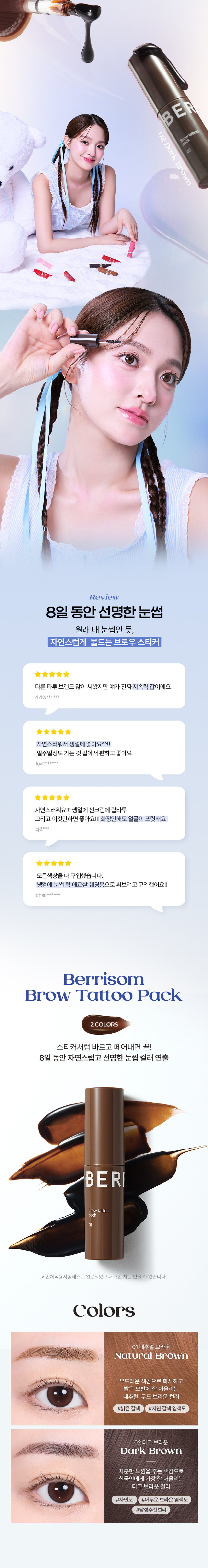 BERRISOM  
Brow Tattoo Pack  

브로우 타투 팩  
#원조타투 #눈썹타투팩티커  

02 다크 브라운  
02  

리뷰  
8일 동안 선명한 눈썹  
원래 내 눈썹인 듯 자연스럽게 물드는 브로우 스티커  
다른 타투 브랜드 많이 써봤지만 얘가 진짜 지속력 갑이에요  
didw*****  
자연스러워서 생얼에 좋아요^^!!  
일주일 정도 가는 것 같아서 편하고 좋아요  
love******  
자연스러워요!!! 쌩얼에 썬크림에 립타투  
그리고 이것만하면 좋아요!!! 화장 안 해도 얼굴이 또렷해요  
lbj8***  
★★★★  
모든 색상을 다 구입했습니다.  
쌩얼에 눈썹 턱 애교살 쉐딩용으로 써보려고 구입했어요!!  
chan******  

Berrisom  
Brow Tattoo Pack  
2COLORS  
스티커처럼 바르고 떼어내면 끝!  
8일 동안 자연스럽고 선명한 눈썹 컬러 연출  

※ 인체적용시험테스트 완료되었으나 개인 차는 있을 수 있습니다.  

Colors  
01 내추럴 브라운  
Natural Brown  
부드러운 색감으로 화사하고 밝은 모발에 잘 어울리는 내추럴 무드 브라운 컬러  
#밝은 갈색 #자연 갈색 염색모  
02 다크 브라운  
Dark Brown  
차분한 느낌을 주는 색감으로 한국인에게 가장 잘 어울리는 다크 브라운 컬러  
#자연모 #어두운 브라운 염색모  
#남성추천컬러  

ProductPoint  
Just 1 hour!  
더욱 쉽고 간편하게 브로우 컬러 체인지  

최대 8일 색상 지속력 자연스러운 눈썹 컬러  
스티커처럼 바르고 떼어내면 원래 내 눈썹인 듯 이질감 없는 선명하게 물드는 브로우 타투 팩 너무나도 자연스러운 컬러 표현  
눈썹도 스킨 케어 저자극 브로우 타투 팩  
하이드롤라이즈드케라틴 토코페릴아세테이트 함유로 저자극 테스트 완료되어 건강한 눈썹을 위한 피부에 편하게 사용  
촉촉 영양 케어  

POINT01  
8Day Long-Lasting  
약 1~2시간의 투자로 최대 8일의 유지력  
원하는 발색력에 따라 건조 시간은 다를 수 있습니다.  
최대 8일 컬러 지속 확인  
인체적용시험테스트 완료!  
8일 컬러지속  
인체적용시험 결과보고서  
Intertek 테스트완료  
연구 결과 요약문 시험 제품 베리썸 브로우 타투 팩  
01 내추럴 브라운 /02 다크 브라운  

시험 기관 한국인터텍테스팅서비스(주)  
시험 기간 25.06.11~25.06.19  
시험 대상 성인 21명  
시험 조건 발색 후 8일 후 피부 측정  
8일 색상 지속력에 대한 인체적용시험  
사용 전 사용 직후 사용 24시간 후  
* 개인차 있음  

POINT02  
Color Payoff  
브로우 팩 스티커 속 반전  
선명한 컬러 발색 01 02  
바른 직후 Natural Dark Brown Brown  
떼어낸 후  
베리썸 만의 컬러 배합을 통해 선명한 컬러 발색으로 균일하게 물들여줍니다.  
01 내추럴 브라운 부드러운 색감의 내추럴 무드 브라운 컬러  
02 다크 브라운 차분한 느낌을 주는 딥 다크 브라운 컬러  

POINT03  
Self Tanning  
선명한 컬러감을 주는 DHA 셀프 태닝 성분 사용  
태닝 성분과 피부 단백질이 반응하는 원리  
※ 매커니즘에 관한 설명입니다.  

POINT04  
Hypoallergenic  
보습 성분을 함유한 저자극 포뮬러로 눈썹 피부에 편안하게 사용 가능한 브로우 타투 팩  
순한 브로우 타투 팩  
피부 저자극 테스트 완료  
피부 저자극  
인체적용시험 결과보고서  
테스트 완료  
Intertek 시험 제품 베리썸 브로우 타투 팩  
01 내추럴 브라운 /02 다크 브라운  
요약문  
Fin Pos 시험 기관 한국인터텍테스팅서비스(주)  
시험 기간 25.06.11~25.06.13  
시험 대상 성인 30명  
시험 조건 첩포 제거 30분 후 24시간 후의 피부 자극지수  

POINT05  
Key Ingredient  
눈썹 피부에도 보습 영양 케어  
판테놀 아스퍼질러스발효물 하이드롤라이즈드케라틴 토코페롤아세테이트 감초뿌리추출물  
※ 원료적 특성에 한함  

POINT06  
Applicator  
제형을 얇고 정교하게 발라주는 미니 브러쉬 어플레케이터  
Mini Brush  
미니 브러쉬로 라인을 정교하게 그릴 수 있고 손쉽게 컬러를 균일하게 채워줍니다.  

How to use  
눈썹에 유 수분이 없는 상태에서 눈썹의 결을 따라 브로우 타투팩을 발라줍니다.  
Tip. 입술에 유분기를 제거하면 발색력 지속력에 도움을 줍니다.  
최소 1시간 이상 건조시켜 줍니다.  
Tip. 마르는 시간은 개인차가 있으므로 묻어나지 않을 때 천천히 떼어내 주세요.  
완전히 건조된 후 앞에 방향부터 살살 떼어냅니다.  
Tip. 완전히 마른 후 손으로도 천천히 떼어낼 수 있습니다.  
Tip 원하는 부위 착색 쉐딩으로 활용해주세요!  
원하는 부위에 3~5분 건조 후 떼어내주세요!  

01 내추럴 브라운  
윤곽 음영 메이크업 입체 페이스 연출  
02 다크 브라운  
헤어 라인 교정 또렷한 음영 연출  
애교살 립 라인 헤어 라인  
눈 밑 영역 애교살 입술산 입꼬리 아랫 입술 헤어 라인 커버  
음영 만들기 예쁜 얼굴형 만들기  
Multi Make Up  

NOTICE  
눈썹 피부가 예민하거나 상처가 있는 경우 사용을 금합니다.  
사람마다 개인 차이로 발색력이 달라질 수 있습니다.  
더 선명한 발색을 원하시는 경우 아래 내용 참고 부탁드립니다.  
1회 발색으로 컬러가 약하다면 브로우 타투 팩 직후 한 번 더 사용하면 더욱 진한 색으로 발색됩니다.  
2시간 이상 건조 또는 자기 전 사용 후 다음날 떼어내 주시면 더욱 진한 색으로 발색됩니다.  
완전히 마른 내용물을 천천히 떼어내 주세요.  
너무 빠르게 떼어낼 경우 눈썹에 자극을 줄 수 있으니 주의해주세요.  
사용 후에는 꼭 뚜껑을 닫아서 보관해주세요.  

베리썸 립 타투 팩 베리썸 글램 립 오일  
#원조립타투 #원데이립팩티커 #촉촉탱글 #더블광채립오일  

베리썸 브로우 타투 팩  
#원조타투 #눈썹타투팩티커  

제품정보  
제품명 베리썸 브로우 타투 팩 01 내추럴 브라운 / 02 다크 브라운  
용량 3g  
제품 주요 사양 모든 피부  
사용기한 36개월 / 개봉 후 12개월  
눈썹 결 방향을 따라 모양에 맞춰 얇게 도포한 후 2시간 이상 건조시켜 줍니다.  
사용방법  
완전히 건조된 후 눈썹 앞에 방향부터 부드럽게 떼어냅니다.  
화장품제조업자 및 판매업자 (주)뉴앤뉴 / (주)코스메랩  
제조국 대한민국  
기능성 화장품 해당사항 없음  
안전성 심사 필 유무  

주의사항  
가. 화장품 사용 시 또는 사용 후 직사광선에 의하여 사용부위가 붉은 반점 부어오름 또는 가려움증 등의 이상 증상이나 부작용이 있는 경우에는 사용할 때의 전문의 등과 상담할 것  
나. 상처가 있는 부위 등에는 사용을 자제할 것  
다. 보관 및 취급 시 주의사항  
1) 어린이의 손이 닿지 않는 곳에 보관할 것  
2) 직사광선을 피해서 보관할 것  
본 제품에 이상이 있을 경우 공정거래위원회 고시 '소비자분쟁해결기준'에 의해 교환 또는 보상해 드립니다.  
소비자상담 전화번호 고객상담실 070-8786-4143  

01 내추럴 브라운  
정제수 폴리비닐알코올 다이하이드록시아세톤 에탄올 1 2-헥산다이올 소듐클로라이드 황색5호 폴리솔베이트80 말토덱스트린 토코페릴아세테이트 향료 적색227호 시트릭애씨드 카라멜 청색1호 부틸렌글라이콜 아크릴레이트코폴리머 약모밀추출물 요엽후박나무껍질추출물 판테놀 목련나무껍질추출물 프룩탄 아스퍼질러스발효물 글라이신 흰버드나무껍질추출물 병풀추출물 녹차추출물 세린 글루타믹애씨드 도라지뿌리추출물 인삼추출물 황기뿌리추출물 참당귀뿌리추출물 스페인감초뿌리추출물 육계나무껍질추출물 페녹시에탄올 하이드롤라이즈드케라틴 아스파틱애씨드 왕귤추출물 류신 레스베라트롤 프로폴리스추출물 알라닌 라이신 나한백가지추출물 마트리카리아꽃잎추출물 알지닌 타이로신 아이소류신 월계수잎추출물 커먼자스민 페닐알라닌 발린 트레오닌 프롤린 히스티딘 메티오닌 시스테인 감초뿌리추출물 리날룰  

02 다크 브라운  
정제수 폴리비닐알코올 다이하이드록시아세톤 에탄올 1 2-헥산다이올 황색4호 적색227호 소듐클로라이드 청색1호 폴리솔베이트80 토코페릴아세테이트 향료 시트릭애씨드 부틸렌글라이콜 약모밀추출물 판테놀 아스퍼질러스발효물 아크릴레이트코폴리머 글라이신 병풀추출물 세린 글루타믹애씨드 녹차추출물 페녹시에탄올 하이드롤라이즈드케라틴 아스파틱애씨드 류신 알라닌 라이신 알지닌 타이로신 페닐알라닌 발린 트레오닌 프롤린 아이소류신 히스티딘 메티오닌 시스테인 감초뿌리추출물 리날룰  

본 상품 정보(상품 상세 상품 설명등)의 내용은 협력사가 직접 제작한 것 입니다.