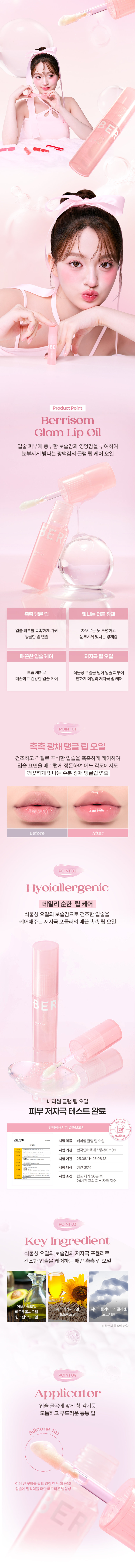 BERRISOM  
Glam Lip Oil  
1BE  
GLAM LIP OIL  
글램 립오일  
#더블광채립오일 #촉촉탱글B E  

Product Point  
Berrisom  
Glam Lip Oil  
입술 피부에 풍부한 보습감과 영양감을 부여하여 눈부시게 빛나는 광택감의 글램 립 케어 오일  
촉촉탱글립 빛나는 더블 광채  
입술 피부를 촉촉하게 가꾸어 차오르는 듯 투명하고 탱글한 립연출 눈부시게 빛나는 광채감  
매끈한 입술 케어 저자극 립오일  
보습케어로 식물성 오일을 담아 입술 피부에 매끈하고 건강한 입술 케어 편하게 데일리 저자극 립케어  

POINT01  
촉촉 광채 탱글 립 오일  
건조하고 각질로 푸석한 입술을 촉촉하게 케어하여 입술 표면을 매끄럽게 정돈하여 어느 각도에서도 깨끗하게 빛나는 수분 광채 탱글립 연출  
Before After  

POINT02  
Hypoallergenic  
데일리 순한 립케어  
식물성 오일의 보습감으로 건조한 입술을 케어해주는 저자극 포뮬러의 매끈 촉촉 립오일  

B ER  
베리썸 글램 립 오일  
피부 저자극 테스트 완료  
인체적용시험 결과보고서  
Intertek 시험제품 베리썸 글램 립오일  
시험기관 한국인터텍테스팅서비스(주)  
시험기간 25.06.11~25.06.13  
시험대상 성인 30명  
시험조건 첩포제거 30분 후 24시간 후 피부자극지수  

POINT03  
Key Ingredient  
식물성 오일의 보습감과 저자극 포뮬러로 건조한 입술을 케어하는 매끈 촉촉 립 오일  
아보카도오일  
해바라기씨오일 하이드롤라이즈드콜라겐  
메도우폼씨오일  
포도씨오일 토코페롤  
퀸즈랜드넛오일  
※원료적 특성에 한함  

POINT04  
Applicator  
입술 굴곡에 맞게 착감기듯 도톰하고 부드러운 통통팁  
Silicone tip  
여러 번 덧바를 필요 없이 한번에 듬뿍! 입술에 밀착력을 더한 매끄러운 발림성  

How to use  
01  
입술 굴곡에 맞게 입술 전체를 부드럽게 감싸듯 발라줍니다.  
02  
건조한 입술에는 립 오일 단독으로 사용해주시고 각질이 심하거나 보습이 필요한 부위에 사용해줍니다.  

Tip  
베리썸 립 타투 팩과 짝궁템 촉촉 탱글한 입술 표현  
01 애플레드 + 립 오일 02 구아바 핑크 + 립 오일  
03 리치코랄 + 립 오일 04 무화과 칠리 + 립 오일  
보습 광택이 더해져 한층 더 빛나는 탱글 볼륨 립 완성!  

Moisture  
Pairing  

BERRISOM Product BERRISOM  
Liptimoo  
베리썸 타투 메이크업  
베리썸 립 타투 팩 베리썸 글램 립 오일  
#원조립타투 #원데이립팩티커 #촉촉탱글 #더블광채립오일  
베리썸 브로우 타투 팩  
#원조타투 #눈썹타투팩티커  

제품정보  
제품명 베리썸 글램 립 오일  
용량 3ml  
제품 주요 사양 모든 피부  
사용기한 36개월 / 개봉 후 12개월  
사용방법 내장된 팁으로 건조한 입술 위에 수시로 덧발라 줍니다.  
화장품제조업자 및 판매업자  
(주)뉴앤뉴 / (주)코스메랩  
제조국 대한민국  
기능성 화장품 해당사항 없음  
안전성 심사 필 유무  

주의사항  
가. 화장품 사용 시 또는 사용 후 직사광선에 의해 사용부위가 붉은 반점 부어오름 또는 가려움증 등의 이상 증상이나 부작용이 있는 경우에는 전문의 등과 상담할 것  
나. 상처가 있는 부위 등에는 사용을 자제할 것  
다. 보관 및 취급 시 주의사항  
1) 어린이의 손이 닿지 않는 곳에 보관할 것  
2) 직사광선을 피해서 보관할 것  

본 제품에 이상이 있을 경우 공정거래위원회 고시 품질보증기준 '소비자분쟁해결기준'에 의해 교환 또는 보상해 드립니다.  

소비자상담 전화번호 고객상담실 070-8786-4143  

전성분  
폴리아이소부텐 하이드로제네이티드폴리아이소부텐 다이아이소스테아릴 말레이트 카프릴릭/카프릭트라이글리세라이드 다이머다이리놀레일다이머 다이리놀리에이트 실리카다이메틸실릴레이트 토코페릴아세테이트 덱스트린팔미테이트 향료 아보카도오일 퀸즈랜드넛오일 메도우폼씨오일 해바라기씨오일 포도씨오일 식물성오일 정제수 판테놀 토코페롤 1,2-헥산다이올 감초뿌리추출물 하이드롤라이즈드콜라겐 지모뿌리추출물  

본 상품 정보(상품 상세 상품 설명등)의 내용은 협력사가 직접 제작한 것입니다.