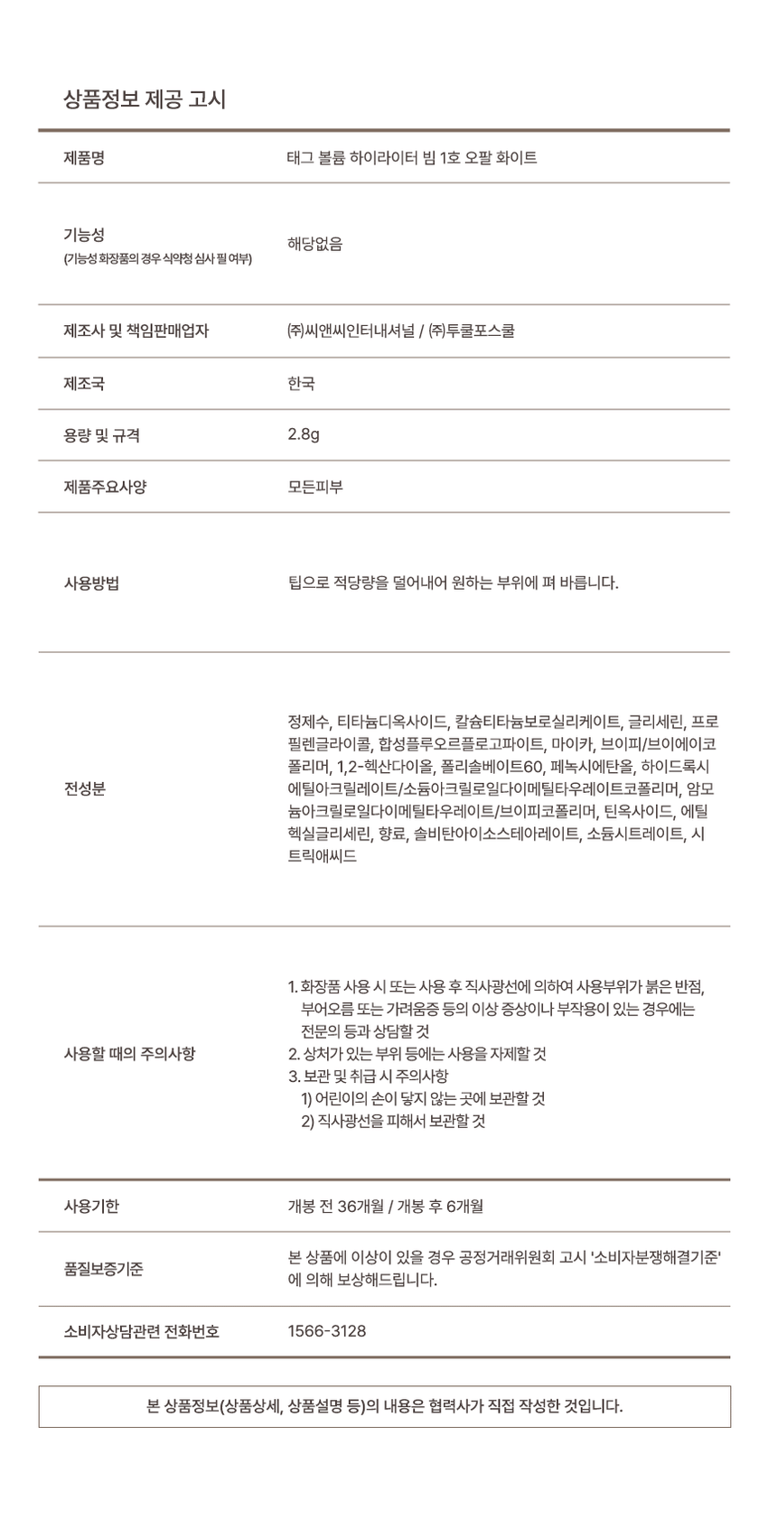 Volume Highlighter Beam A glass bead glow beam that absorbs moistly without clumping #3mm rim tip #water fit fixing #fine pearl glitter Volume Highlighter Beam Check Point + Volume Point 01 Point 02 Point 03 Moisturizes and adheres to the desired area depending on the angle without powdering Anywhere with a radiant glow! #watery fixing #fine pearl glitter #3mm slim tip Highlighter Highlighter Beam Point 01 #fine pearl glitter that creates a dense glow without gaps Fine pearl glitter adheres thinly and densely to the skin! Point 02 Fixes without smudging #watery fixing highlighter Fixing A moist water base that adheres without powdering and fixes a transparent glow with moisture! Long-lasting #glassbeam glow Immediately after application *There may be individual differences due to the demonstration to help consumers understand Point 02 ◆ #3mm slim tip that precisely touches the desired area from the cheekbones to the inner corners of the eyes Sharp edges that help with delicate touches Wide surface that can be used lying down Freely handleable, just swipe anywhere - swipe upright or swipe down Sweep accurately and easily on detailed areas such as the aegyo-sal, inner corners of the eyes, cheekbones, and bridge of the nose A moist, dewy glow that shines brilliantly depending on the angle the light hits Volume Light Lighter Color Chart 01 Opal White Pearl Ark! Opal Pink Beam 02 Bloom Pink A purple pink beam that exudes presence 03 Veil Champagne A champagne beam that shines as if it were bathed in sunlight Product Information Notice Product Name Tag Volume Highlighter Beam No. 1 Opal White Functionality Not applicable (Whether functional cosmetics require review by the Ministry of Food and Drug Safety) Manufacturer and Responsible Seller CNC International Co., Ltd. / Too Cool for School Co., Ltd. Country of Origin Korea Capacity and Specifications 2.8g Product Main Specifications All Skin Types How to Use Take an appropriate amount with the tip and spread it over the desired area. Purified water, titanium dioxide, calcium titanium borosilicate, glycerin, propylene glycol, synthetic fluorphlogopite, mica, VP/VA copolymer, 1, 2-hexanediol, polysorbate 60, phenoxyethanol, hydroxy, all ingredients, ethyl acrylate/sodium acryloyldiethyl taurate copolymer, ammonium acryloyldiethyl taurate/VP copolymer, tin oxide, ethylhexylglycerin, fragrance, sorbitan isostearate, sodium citrate, citric acid. 1. If you experience any abnormal symptoms or side effects such as red spots, swelling, or itching on the area of ​​use due to direct sunlight when using or after using cosmetics, consult a specialist. Precautions for use 2. Avoid using on wounded areas, etc. 3. Precautions for storage and handling 1) Keep out of reach of children 2) Store away from direct sunlight Expiration date Opened If there is a problem with this product within 36 months of opening / 6 months after opening, we will compensate you according to the quality assurance standards of the 'Consumer Dispute Resolution Standards' announced by the Fair Trade Commission. For consumer consultation, please call 1566-3128. The information in this product (including detailed product description) was written directly by the partner company.
