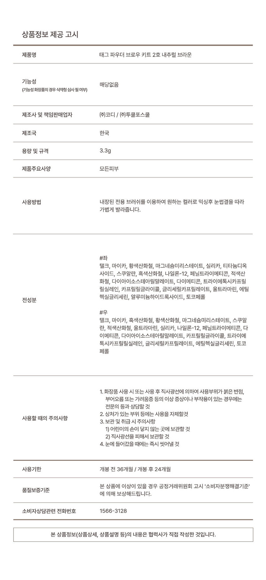 Powder, Brow Kit Just like the first makeup, a three-dimensional brow that fills in as if it were your own eyebrow #3Dbrow #Personalbrow #Naturalbrow Powder Brow Kit Check Point + Powder Point 01 Point 02 Point 03 A meticulously detailed personal look anytime, anywhere BrowKit Point 01 A meticulously detailed #three-dimensional brow that fills in the gaps between eyebrows and creates a distinct three-dimensional brow BEFORE AFTER *This is an illustration to help consumers understand, and there may be individual differences. A fluffy powder formulation that absorbs oil for even, clumping-free #EasyBlending Creates distinct eyebrows even with oil #CleanFixing Abundant eyebrows. Fix them without worrying about them straying! 1 hour 8 hours After 8 hours of drawing *Direction to help consumers understand, there may be individual differences Point 02 #Personalbrow creation by choosing the color that is just right for me Brow creation regardless of hair color or skin tone with two color mix Cool ash brown Warm natural brown *Warm tone/cool tone Can be selected according to personal color Tone-on brow completion item that matches your desired color Brow Nose·Face line 01 From brow to contour, a three-dimensional effect completed with one 02 From line to coloring, 2 types of built-in brushes with high usability Point 03 Create a 3D three-dimensional effect anytime, anywhere #High usability From brow color composition to packaging, a versatile brow kit with full usability TAG 03 Compact design | Easy to carry anywhere with a pouch or handbag! Color Chart 01AshBrown Ash brown Grayish cool brown without yellow O2NaturalBrown Natural brown Baked web brown without red TAG Brow Line up Brow Pencil Brow Kit BrowCara BrowPencil BrowKit BrowCara TAG 2mm slim fluffy powder eyebrow color and triangle shape to organize eyebrow texture and fill in each and every empty space for a rich, natural brow look Brow look without smudging Product information notice Product name Tag Powder Brow Kit No. 2 Natural Brown Functionality Not applicable (Whether functional cosmetics require review by the Ministry of Food and Drug Safety) Manufacturer and responsible seller Cody Co., Ltd. / Too Cool For School Co., Ltd. Country of manufacture Korea Capacity and specifications 3.3g Product main specifications All skin types How to use Mix the desired color using the built-in dedicated brush and lightly apply along the eyebrow texture. #Left Talc, mica, yellow iron oxide, magnesium myristate, silica, titanium dioxide, squalane, black iron oxide, nylon-12, phenyl trimethicone, red iron oxide, diisostearyl malate, dimethicone, triethoxycaprylylsilane, caprylyl glycol, glyceryl caprylate, ultramarines, ethylhexylglycerin, aluminum hydroxide, tocopherol All ingredients #Right Talc, mica, black iron oxide, yellow iron oxide, magnesium myristate, squalane, red iron oxide, ultramarines, silica, nylon-12, phenyl trimethicone, dimethicone, diisostearyl malate, caprylyl glycol, triethoxycaprylylsilane, glyceryl caprylate, ethylhexylglycerin, tocopherol 1. When using cosmetics or after use If you experience any abnormal symptoms or side effects such as red spots, swelling, or itchiness on the area of ​​use due to direct sunlight, consult a specialist, etc. 2. Do not use on wounded areas, etc. Precautions for use 3. Precautions for storage and handling 1) Keep out of reach of children 2) Store away from direct sunlight 4. If it gets into your eyes, rinse immediately Expiration date 36 months before opening / 24 months after opening If there is a problem with this product, we will compensate you according to the quality assurance standards of the Fair Trade Commission's 'Consumer Dispute Resolution Standards'. Consumer consultation phone number 1566-3128 The contents of this product information (product details, product description, etc.) were written directly by the partner company. ※ Details of typo corrections: -