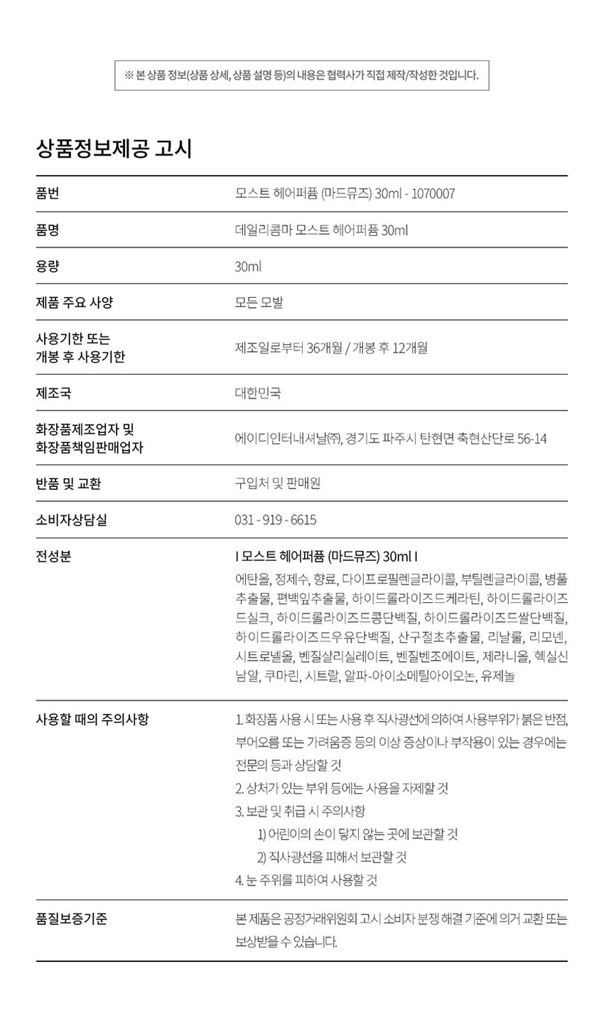 DAILY COMMA Most Hair Perfume 한 번의 미스트로 채우는 하루의 순간 데일리콤마 모스트 헤어 퍼퓸 MADE MUSE MOST hair perfume 가볍게 뿌려주는 모발 리프레시 타임 A light spray to refresh your hair MADE MUSE MOST 은은한 향과 함께하는 데일리 모먼트 언제 어디서나 헤어퍼퓸이 필요한 순간 1 출근 전 하루의 시작을 산뜻하게 열고 싶을 때 2. 데이트에서 좋은 인상을 남기고 싶을 때 3 · 운동 후 보송한 향기로 마무리하고 싶을 때 4 일상 중 머리 냄새가 신경 쓰일 때 Most Hair Perfume Make special moments special memories. 특별한 순간 헤어퍼퓸으로 채우다 scent. person attractive 17 from emanating more D SD MADE scent remembered MUSE MOST A subtle SI hair port This Use a helps mist maintain sprayer to a spray subtle evenly scent. MADE over MUSE a wide MOST hole 일반적인 area. Premium Scent MADE MUSE MOST ir 마드뮤즈 플로럴 머스크향 TOP Orange Orange Floral Bergamot MIDDLE Rose Jasmine Ylang Ylang Mimosat BASE Patchouli Musk Amber Most Hair Perfume How to use MADE USE MOST *모델 이미지는 생성형 AI로 제작되었습니다. 모발에서 15~20cm 떨어진 거리에서 가볍게 분사해 주세요. *바디에도 부담 없이 사용할 수 있어 향수 대신 데일리로 사용하기 좋습니다. MADE ROSE HAIR MOST BABY GLOW MOST hair perfume ※ 본 상품 정보(상품 상세 상품 설명 등)의 내용은 협력사가 직접 제작/작성한 것입니다. 상품정보제공 고시 품번 모스트 헤어퍼퓸 (마드뮤즈) 30ml = 1070007 품명 데일리콤마 모스트 헤어퍼퓸 30ml 용량 30ml 제품 주요 사양 모든 모발 사용기한 또는 제조일로부터 36개월 / 개봉 후 12개월 개봉 후 사용기한 제조국 대한민국 화장품제조업자 및 에이디인터내셔날(주) 경기도 파주시 탄현면 축현산단로 56-14 화장품책임판매업자 반품 및 교환 구입처 및 판매원 소비자상담실 031 · 919 · 6615 전성분 |모스트 헤어퍼퓸 (마드뮤즈) 30ml 에탄올 정제수 향료 다이프로필렌글라이콜 부틸렌글라이콜 병풀 추출물 편백잎추출물 하이드롤라이즈드케라틴 하이드롤라이즈드실크 하이드롤라이즈드콩단백질 하이드롤라이즈드쌀단백질 하이드롤라이즈드우유단백질 산구절초추출물 리날룰 리모넨 시트로넬올 벤질살리실레이트 벤질벤조에이트 제라니올 헥실신남알 쿠마린 시트랄 알파-아이소메틸아이오논 유제놀 사용할 때의 주의사항 1.화장품 사용 시 또는 사용 후 직사광선에 의하여 사용부위가 붉은 반점 부어오름 또는 가려움증 등의 이상 증상이나 부작용이 있는 경우에는 전문의 등과 상담할 것 2. 상처가 있는 부위 등에는 사용을 자제할 것 3. 보관 및 취급 시 주의사항 1) 어린이의 손이 닿지 않는 곳에 보관할 것 2) 직사광선을 피해서 보관할 것 4. 눈 주위를 피하여 사용할 것 품질보증기준 본 제품은 공정거래위원회 고시 소비자 분쟁 해결 기준에 의거 교환 또는 보상받을 수 있습니다.