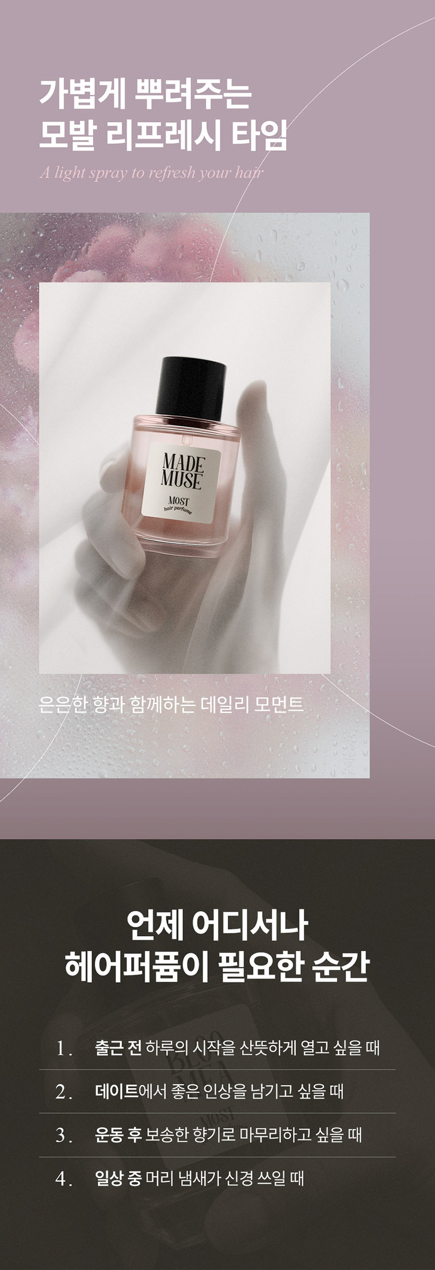DAILY COMMA Most Hair Perfume 한 번의 미스트로 채우는 하루의 순간 데일리콤마 모스트 헤어 퍼퓸 MADE MUSE MOST hair perfume 가볍게 뿌려주는 모발 리프레시 타임 A light spray to refresh your hair MADE MUSE MOST 은은한 향과 함께하는 데일리 모먼트 언제 어디서나 헤어퍼퓸이 필요한 순간 1 출근 전 하루의 시작을 산뜻하게 열고 싶을 때 2. 데이트에서 좋은 인상을 남기고 싶을 때 3 · 운동 후 보송한 향기로 마무리하고 싶을 때 4 일상 중 머리 냄새가 신경 쓰일 때 Most Hair Perfume Make special moments special memories. 특별한 순간 헤어퍼퓸으로 채우다 scent. person attractive 17 from emanating more D SD MADE scent remembered MUSE MOST A subtle SI hair port This Use a helps mist maintain sprayer to a spray subtle evenly scent. MADE over MUSE a wide MOST hole 일반적인 area. Premium Scent MADE MUSE MOST ir 마드뮤즈 플로럴 머스크향 TOP Orange Orange Floral Bergamot MIDDLE Rose Jasmine Ylang Ylang Mimosat BASE Patchouli Musk Amber Most Hair Perfume How to use MADE USE MOST *모델 이미지는 생성형 AI로 제작되었습니다. 모발에서 15~20cm 떨어진 거리에서 가볍게 분사해 주세요. *바디에도 부담 없이 사용할 수 있어 향수 대신 데일리로 사용하기 좋습니다. MADE ROSE HAIR MOST BABY GLOW MOST hair perfume ※ 본 상품 정보(상품 상세 상품 설명 등)의 내용은 협력사가 직접 제작/작성한 것입니다. 상품정보제공 고시 품번 모스트 헤어퍼퓸 (마드뮤즈) 30ml = 1070007 품명 데일리콤마 모스트 헤어퍼퓸 30ml 용량 30ml 제품 주요 사양 모든 모발 사용기한 또는 제조일로부터 36개월 / 개봉 후 12개월 개봉 후 사용기한 제조국 대한민국 화장품제조업자 및 에이디인터내셔날(주) 경기도 파주시 탄현면 축현산단로 56-14 화장품책임판매업자 반품 및 교환 구입처 및 판매원 소비자상담실 031 · 919 · 6615 전성분 |모스트 헤어퍼퓸 (마드뮤즈) 30ml 에탄올 정제수 향료 다이프로필렌글라이콜 부틸렌글라이콜 병풀 추출물 편백잎추출물 하이드롤라이즈드케라틴 하이드롤라이즈드실크 하이드롤라이즈드콩단백질 하이드롤라이즈드쌀단백질 하이드롤라이즈드우유단백질 산구절초추출물 리날룰 리모넨 시트로넬올 벤질살리실레이트 벤질벤조에이트 제라니올 헥실신남알 쿠마린 시트랄 알파-아이소메틸아이오논 유제놀 사용할 때의 주의사항 1.화장품 사용 시 또는 사용 후 직사광선에 의하여 사용부위가 붉은 반점 부어오름 또는 가려움증 등의 이상 증상이나 부작용이 있는 경우에는 전문의 등과 상담할 것 2. 상처가 있는 부위 등에는 사용을 자제할 것 3. 보관 및 취급 시 주의사항 1) 어린이의 손이 닿지 않는 곳에 보관할 것 2) 직사광선을 피해서 보관할 것 4. 눈 주위를 피하여 사용할 것 품질보증기준 본 제품은 공정거래위원회 고시 소비자 분쟁 해결 기준에 의거 교환 또는 보상받을 수 있습니다.