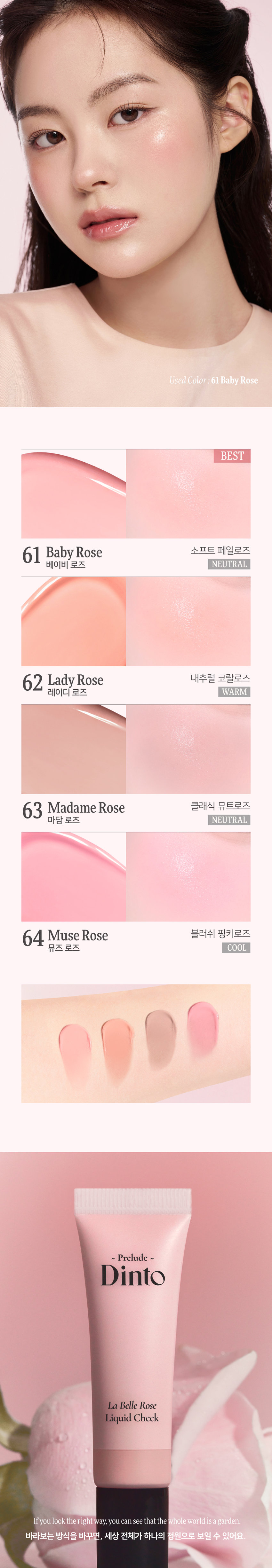 **Prelude Dinto La Belle Rose Liquid Cheek**  **프릴루드 딘토 라벨르 로즈 리퀴드 치크 (4종)**  - **Prelude**    **Dinto**    **La Belle Rose**    **Liquid Cheek**    **Used Color: 61 Baby Rose**    - <비밀의 정원>에서 피어난 장미, 사랑에 젖은 뺨을 피워내는 로즈 블러셔 컬렉션    - 01 02 03      **Fresh Natural Hydrating**      **Natural Blush Healthy Glow Comfort**      맑고 청순한 피부 본연의 촉촉하고 편안한 내추럴 컬러링 건강한 윤광 생기보습    - **4 Colors**      61 Baby Rose 62 Lady Rose 63 Madame Rose 64 Muse Rose      - **베이비 로즈** (NEUTRAL)      - **레이디 로즈** (WARM)      - **마담 로즈** (NEUTRAL)      - **뮤즈 로즈** (COOL)  **Prelude Dinto La Belle Rose Liquid Cheek**  - **가볍게 스며드는 워터 에멀전 텍스처, 맨얼굴인 듯 자연스러운 속광 리퀴드 치크**    **Used Color: 61 Baby Rose**    - **BEST**      61 Baby Rose (소프트 페일로즈)      62 Lady Rose (내추럴 코랄로즈)      63 Madame Rose (클래식 뮤트로즈)      64 Muse Rose (블러쉬 핑크로즈)  **Prelude Dinto La Belle Rose Liquid Cheek**  - **