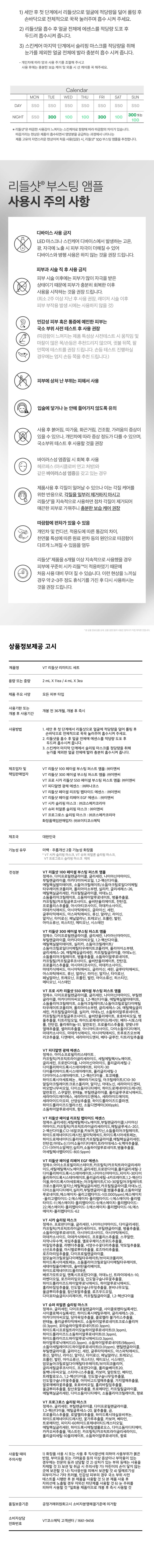 #다이소 단독#스페셜 홈케어  
♥  
리들샷부터 에센스 슬리핑 마스크까지!  
11월 11일 특별한 당신을 위한 1일 1케어 솔루션  
REEDLE SHOT  
리미리드세트 집중  
SEE  
REEDLE SHOT LIMITED SET  
리들샷 리미티드 세트(14EA)  
REEDLE SHOT  
○  
PROGLOSS PDRN.  
리들샷 리미티드세트(14EA)  
① 브이티리들샷 100 페이셜 부스팅 퍼스트 앰플 2mLX2ea  
브이티리들샷300 페이셜 부스팅 퍼스트 앰플 2mLX2ea  
브이티프로 시카 리들샷에스50 페이셜 부스팅 퍼스트 앰플 2mLX2ea  
브이티 피디알엔 광채 에센스 2mLX2ea  
브이티리들샷 페이셜 리프팅 펩타이드 에센스 2mLX2ea  
브이티리들샷 페이셜 리페어 EGF 에센스 2mLX1ea  
⑧ 브이티슈퍼 히알론 슬리핑 마스크 4mLX1ea  
⑨ 브이티프로그로스 슬리핑 마스크 4mLX1ea  
REEDLE SHOT LIMITED SET  
STEP1. REEDLE SHOT FIRST AMPOULE LINE  
리들샷100 리들샷 300 프로시카리들샷 S50  
페이셜부스팅퍼스트앰플 페이셜부스팅퍼스트 앰플 페이셜 부스팅퍼스트 앰플  
(2mLX2ea) (2mLX2ea)  
#올데일리케어 #3일주기케어 #올데일리케어  
#흡수부스팅 #피부결부스팅 #진정부스팅  
STEP2. SYNERGY ESSENCE LINE  
피디알엔 리들샷 페이셜 리들샷 페이셜  
광채에센스 리프팅 펩타이드에센스 리페어 EGF 에센스  
(2mLX2ea) (2mLX2ea) (2mLX1ea)  
#초밀착밀크제형 #촉촉쫀쫀에센스제형 #영양가득에센스제형  
#3초컷 탄력광 #탄탄밀도에센스 #촉촉윤광에센스  
STEP3. SLEEPING MASK LINE  
슈퍼히알론 프로그로스 시카  
슬리핑마스크 슬리핑마스크 슬리핑마스크  
(4mLX1ea) (4mLX1ea) (4mLX1ea)  
#수분생기수면팩 #영양꿀광수면팩 #진정수분수면팩  
#8종히알루론산케어 #금빛꿀영양케어 #시카진정케어  
피부 겉이 아닌 속에서 깨우는 에너지  
피부 흡수를 도와주는 CICA REEDLE은  
마이크로 사이즈의 미네랄 유래 미세 입자 성분.  
모공보다 14배 얇은 두께로 흡수를 돕는  
피지컬 더마 딜리버리 시스템이 적용되어  
섬세하게 피부를 자극하면서 피부 흡수를 도와  
본연의 건강한 피부로 변화할 수 있도록 가꿔주는  
시카 리들TM.  
VT CICA REEDLE  
15μm  
시카리들TM: 실리카, 병풀추출물  
모공크기 약220μm  
CICA REEDLE's PHYSICAL DERMA DELIVERY SYSTEM MECHANISM  
STEP2 STEP  
BOOSTING&WAKE UP  
시카리들TM을 피부에전달  
시카리들TM이 유효성분의 흡수를도움  
STEP3 CHANGE  
피부본연의건강한컨디션선사  
VT만의 독자적 기술이 반영되어  
더욱 특별해진 CICA REEDLE  
피부 케어 유효 성분의 흡수를 도와  
피부를 깨워주는 동시에  
CICA의 진정을 더한 VT 스페셜 케어.  
시카성분  
미네랄유래 VA 시카 리들TM  
실리카성분99% SYSTEM 완성  
시카리들TM:  
실리카, 병풀추출물  
VA SYSTEM이란?  
CICA 성분  
정제된실리카에 CICA 성분이  
시카 성분을 미세한 구멍과  
감압하면서 가열 빈곳으로흡수  
시카 공정전 시카 공정후  
리들샷에 적용되는 시카 리들TM 원료는 정제후  
VT 독자 공정인 병풀추출물을 포함하는 공정이 추가되며  
옅은 갈색으로 색상이 변합니다.  
같이 쓰면 시너지 UP  
VT가 추천하는 홈케어 꿀조합  
#물광부스팅 충전  
슈퍼히알론 리들샷 100 피디알엔 광채에센스  
페이셜부스팅퍼스트앰플 + 슈퍼히알론 슬리핑 마스크  
#촉촉 진정 충전  
프로시카리들샷 S50 리들샷 페이셜 리페어 EGF 에센스  
페이셜부스팅퍼스트앰플 + 시카 슬리핑 마스크  
#탄탄 결광 충전  
리들샷 300 리들샷 페이셜 리프팅 펩타이드 에센스  
페이셜부스팅퍼스트앰플 + 프로그로스 슬리핑 마스크  
리들샷 리미티드 세트  
GUIDE1) 세안 후 첫 단계에서 리들샷으로 얼굴에 적당량을 덜어 롤링 후  
손바닥으로 전체적으로 꾹꾹 눌러주며 흡수시켜 주세요.  
2) 리들샷을 흡수 후 얼굴 전체에 에센스를 적당량 도포 후  
두드려 흡수시켜 줍니다.  
3) 스킨케어 마지막 단계에서 슬리핑 마스크를 적당량을 취해  
눈가를 제외한 얼굴 전체에 발라 충분히 흡수 시켜 줍니다.  
- 개인차에 따라 양과 사용 주기를 조절해주시고  
사용 후에는 충분한 보습 케어 및 외출 시 선 케어를 꼭 해주세요.  
Calendar  
MON TUE WED THU FRI SAT SUN  
DAY S50 S50 S50 S50 S50 S50 S50  
NIGHT S50 300 100 100 300 100 100  
*리들샷은 따끔한 사용감이 느껴지는 스킨케어로 함량에 따라 따끔함의 차이가 있습니다.  
따끔거리는 현상은 제품이 흡수되면서 영양분을 공급하는 과정에서 나타나는  
제품 고유의 자연스러운 현상이며 처음 사용(입문) 시, 리들샷 100 부스팅 앰플을 추천합니다.  
리들샷 부스팅 앰플 사용 시 주의 사항  
디바이스 사용 금지  
LED 마스크나 스킨케어 디바이스에서 발생하는 고온,  
광, 자극에 노출 시 피부 자극이 더해질 수 있어  
디바이스와 병행 사용은 하지 않는 것을 권장 드립니다.  
피부과 시술 직후 사용 금지  
피부 시술 이후에는 피부가 많이 자극을 받은  
☑ 상태이기 때문에 피부가 충분히 회복한 이후  
사용을 시작하는 것을 권장 드립니다.  
(최소 2주 이상 지난 후 사용 권장, 레이저 시술 이후  
피부 부작용 발생 시에는 사용하지 않을 것)  
? 민감성 피부 혹은 통증에 예민한 피부는  
국소 부위 사전 테스트 후 사용 권장  
(따끔함이 느껴지는 제품 특성상 사전 테스트 시 움직임 및  
마찰이 많은 목/손등은 추천드리지 않으며, 귓불 뒤쪽, 팔  
안쪽에 테스트를 권장 드립니다. 손등 테스트 진행하실  
경우에는 엄지 손등쪽을 추천 드립니다.)  
피부에 상처 난 부위는 피해 사용  
입술에 닿거나 눈 안에 들어가지 않도록 유의  
사용 후 붉어짐, 따가움, 화끈거림, 건조함, 가려움의 증상이  
있을 수 있으나, 개인차에 따라 증상 정도가 다를 수 있으며,  
국소 부위 테스트 후 사용할 것을 권장  
바이러스성 염증일 시 회복 후 사용  
② 헤르페스 (아시클로버 연고 처방)와  
같은 바이러스성 염증을 갖고 있는 경우  
제품 사용 후 각질이 일어날 수 있으나 이는 각질 케어를  
리들샷을 지속적으로 사용하면 점차 각질이 제거되어  
위한 반응으로, 각질을 일부러 제거하지 마시고  
매끈한 피부로 가꿔주니 충분한 보습 케어 권장  
따끔함에 편차가 있을 수 있음  
5522 개인차 및 컨디션, 적응도에 따른 통감의 차이,  
천연물 특성에 따른 원료 편차 등의 원인으로 따끔함이  
다르게 느껴질 수 있음을 염두  
리들샷 제품을 6개월 이상 지속적으로 사용했을 경우  
피부에 꾸준히 시카리들TM이 적응하였기 때문에  
처음 사용 대비 무뎌질 수 있습니다. 이런 현상을 느끼실  
경우 약 2~3주 정도 휴식기를 가진 후 다시 사용하시는  
것을 권장드립니다.  
상품 정보 제공 고시  
제품명 VT 리들샷 리미티드 세트  
용량 또는 중량 2mLX11ea/ 4mLX3ea  
제품 주요 사양 모든 피부 타입  
사용 기한 또는  
개봉 전 36개월, 개봉 후 즉시  
개봉 후 사용 기간  
사용 방법 1. 세안 후 첫 단계에서 리들샷으로 얼굴에 적당량을 덜어 롤링 후  
손바닥으로 전체적으로 꾹꾹 눌러주며 흡수시켜 주세요.  
2. 리듬샷을 흡수 후 얼굴 전체에 에센스를 적당량 도포 후  
흡수시켜 줍니다.  
3. 스킨케어 마지막 단계에서 슬리핑 마스크를 정당량을 취해  
눈가를 제외한 얼굴 전체에 발라 충분히 흡수시켜 줍니다.  
제조업자 및 VT 리들샷 100 페이셜 부스팅 퍼스트 앰플: (주)이앤씨  
책임 판매업자 VT 리들샷 300 페이셜 부스팅 퍼스트 앰플: (주)이앤씨  
VT 프로 시카 리들샷 S50 페이셜 부스팅 퍼스트 앰플: (주)이앤씨  
VT 피디알엔 광채 에센스: (주)하나코스  
VT 리들샷 페이셜 리프팅 펩타이드 에센스 : (주)이앤씨  
VT 리들샷 페이셜 리페어 EGF 에센스 : (주)이앤씨  
VT 시카 슬리핑 마스크 : (주)코스메카코리아  
VT 슈퍼 히알론 슬리핑 마스크 : (주)이앤씨  
VT 프로그로스 슬리핑 마스크: (주)코스메카코리아  
화장품 책임 판매업자: (주)브이티코스메틱  
제조국 대한민국  
기능성 유무 미백·주름개선 2중 기능성 화장품  
· VT 신카실리카 드라마스크림 히알론 슬리핑 마스크,  
슬리핑 마스크 제외  
VT  
전성분 VT 리들샷 100 페이셜 부스팅 퍼스트 앰플  
정제수, 다이프로필렌글라이콜, 글리세린, 나이아신아마이드,  
부틸렌글라이콜, 다이아벨을일이즐거운데크릴로알다이메틸  
에틸헥실팔미테이트, 폴리아이소부텐, 실리카, 글리세레스-26,  
에틸헥실글리세린, 카프릴릴글라이콜, 아데노신,  
소듐폴리아크릴레이트, 소듐하이알루로네이트, 병풀추출물,  
카프릴릴/카프릴글루코사이드, 솔비탄올리에이트, 잔탄검,  
프로폴리스추출물, 아시아티코사이드, 마데카소사이드,  
마데카식애씨드, 아시아틱애씨드, 글라이신, 세린,  
글루타믹 애씨드, 아스파틱애씨드, 류신, 알라닌, 라이신,  
알지닌, 타이로신, 페닐알라닌, 트레오닌, 프롤린, 발린,  
아이소류신, 히스티딘, 메티오닌, 시스테인  
VT 리들샷 300 페이셜 부스팅 퍼스트 앰플  
정제수, 다이프로필렌글라이콜, 글리세린, 나이아신아마이드,  
부틸렌글라이콜, 실리카, 소듐아크릴레이트/  
마카다미아씨오일, 1,2-헥산다이올,  
소듐아크릴로일다이메틸타우레이트코폴리머, 폴리아이소부텐,  
글리세레스-26, 에틸헥실글리세린, 카프릴릴글라이콜, 아데노신,  
속플라이크릴레이트, 솔비탄올리에이트, 잔탄검,  
크릴레이트, 병풀추출물, 소듐하이알루로네이트,  
프로폴리스추출물, 아시아티코사이드, 마데카소사이드  
마데카식애씨드, 아시아틱애씨드, 글라이신, 세린, 글루타믹애씨드,  
아스파틱애씨드, 류신, 알라닌, 라이신, 알지닌, 타이로신,  
페닐알라닌, 트레오닌, 프롤린, 발린, 아이소류신, 히스티딘,  
시스테인  
VT 프로 시카 리들샷 S50 페이셜 부스팅 퍼스트 앰플  
정제수, 다이프로필렌글라이콜, 글리세린, 나이아신아마이드, 부틸렌  
글라이콜, 마카다미아씨오일, 1.2 헥산다이올, 에틸헥실팔미테이트,  
손듐폴리아크릴레이트, 글리세레스-26, 에틸헥실글리세린,  
폴리아이소부텐, 세린, 카프릴릴글라이콜, 실리카, 아데노신,  
소듐하이알루로네이트, 카프릴릴/카프릴글루코사이드, 솔비탄올리에이트,  
호호바씨오일, 병풀추출물, 티트리잎오일, 하이드로제네이티드레시틴,  
베타-시토스테롤, 잔탄검, 폴리쿼터늄-51, 알란토인, 프로폴리스추출물,  
양벚나무열매추출물, 셀러리추출물, 아시아티코사이드, 다이소듐이디티에이  
마데카소사이드, 마데카식애씨드, 아시아틱애씨드,  
리코추출물, 디엔에이, 세라마이드엔피, 베타-글루칸, 티트리잎추출물  
VT 피디알엔 광채 에센스  
정제수, 아이소프로필미리스테이트,  
카프릴릭/카프릭트라이글리세라이드, 세틸에틸헥사노에이트,  
글리세린, 프로판다이올, 나이아신아마이드, 폴리글리세릴-2  
담양폴리학이들를시스해양해양들 폴리글리세릴-3  
피이지-30다이아이소스테아레이트, 1,2-헥산다이올, 토코페롤,  
하이드록시아세토페논, 해바라기씨오일, 아크릴레이트/C10-30  
알킬아크릴레이트크로스폴리머, 알지닌, 아데노신, 세라마이드엔피,  
바오밥나무씨오일, 다이소듐이디티에이, 하이드로제네이티드레시틴,  
알란토인, 스쿠알란, 판테놀, 부틸렌글라이콜, 폴리글루쿠로닉애씨드,  
세라마이드에이에스, 세라마이드엔에스, 세라마이드에이피,  
세라마이드이오피, 산양삼추출물, 하이드롤라이즈드콜라겐,  
하이드롤라이즈드엘라스틴, 소듐디엔에이(300ppb),  
소듐하이알루로네이트, 향료  
VT 리들샷 페이셜 리프팅 펩타이드 에센스  
정제수, 글리세린, 세월메일에서노에이트, 부틸렌글라이콜, 나이아신  
아마이드, 카프릴릭/카프릭트라이글리세라이드, 메틸글루세스-20, 1,  
2-헥산다이올, C12-16알코올, 카보머, 알지닌, 소듐폴리아크릴레이트,  
하이드로제네이티드레시틴, 팔미틱애씨드, 하이드록시아세토페논,  
하이드로제네이티드폴리데센, 카프릴릴글라이콜, 에틸헥실글리세린,  
전한검사해노선, 다이소듐이디티아이트라이아세스-5, 백에추출물,  
C11-13아이쇼알케인, 실리카, 소듐하이알루로네이트, 병풀추출물,  
아세틸헥사펩타이드-8(0.5ppm)  
VT 리들샷 페이셜 리페어 EGF 에센스  
정제수, 에이스프로필지리스테이트, 카드릴릭(카프릭트레이글리세라이드,  
세틸에틸헥사노에이트, 글리세린, 프로판다이올, 폴리글리세릴-2  
다이폴리하이드록시스테아레이트, 나이아신아마이드, 피이지-30다이  
헥산다이올, 폴리하이드록시스테아레이트, 4카프레이트, 1,2  
크로스폴리머, 엘지난 계혈헥실글리세린, 카프링롤글라이콜, 아리노산,  
다이소듐이디티에이, 실리카, 부틸렌글라이콜, 병풀추출물, 소듐하이알  
루로네이트, 에스에이치-올리고펩타이드-10(0.00001kgom), 에스에이치  
-올리고펩타이드-20(거스에피치-콜리멜타이드-(에스에이치-물리캡  
타이드-1.에스에이하-폴리펩타이드-8.에스에이치-플라펜라이드-22,  
에스에이치-폴리펩타이드-3, 에스에이치-폴리펩타이드-16, 에스에이치  
-폴리펩타이드-62  
VT 시카 슬리핑 마스크  
정제수, 프로판다이올, 글리세린, 나이아신아마이드, 다이글리세린,  
카프릴릭/카프릭트라이글리세라이드, 부틸렌글라이콜, 병풀추출물,  
소듐하이알루로네이트, 아시아티코사이드, 아시아틱애씨드,  
마데카소사이드, 마데카식애씨드, 스쿠알란, 자작나무수액,  
쑥잎추출물, 서양수수꽃다리추출물, 약모밀추출물, 바질잎추출물,  
신선초추출물, 마시멜로뿌리추출물, 로즈마리추출물,  
로즈마리잎추출물, 다이프로필렌글라이콜,  
알모늄아크릴로엘다이메틸타우레이트/브이피코폴리머,  
하이드록시아세토페논, 솔비폼롤리아이플로일다이에틸타우레이트,  
셀테알릴올리베인트올림픽체  
베르가모트오일, 멘톡시프로판다이올, 아데노신, 트라이데세스-10,  
라벤더오일, 로즈마리잎오일, 인도멀구슬나무꽃추출물,  
하이드롤라이즈드하이알루로닉애씨드, 하이알루로닉애씨드,  
홀리바질잎추출물, 인도멀구슬나무잎추출물, 분비나무오일,  
울금뿌리추출물, 참산호말추출물, 로즈우드오일,  
다이포타슘글리시리제이트, 카프릴릴글라이콜, 1,2-헥산다이올  
VT 슈퍼히알론 슬리핑 마스크  
정제수, 글리세린, 다이프로필렌글라이콜, 사이클로펜타실록세인,  
사이클로헥사실록세인, 하이드록시에틸우레아, 글리세레스-26,  
마카다미아씨오일, 당아욱잎추출물, 초등록하이클라이라스타스타리머 불가리스추출물,  
판테놀, 폴리글루타믹애씨드,  
(0.3ppm), 포타슘하이알루로네이트(0.3ppm),  
하이드록시프로필트라이모