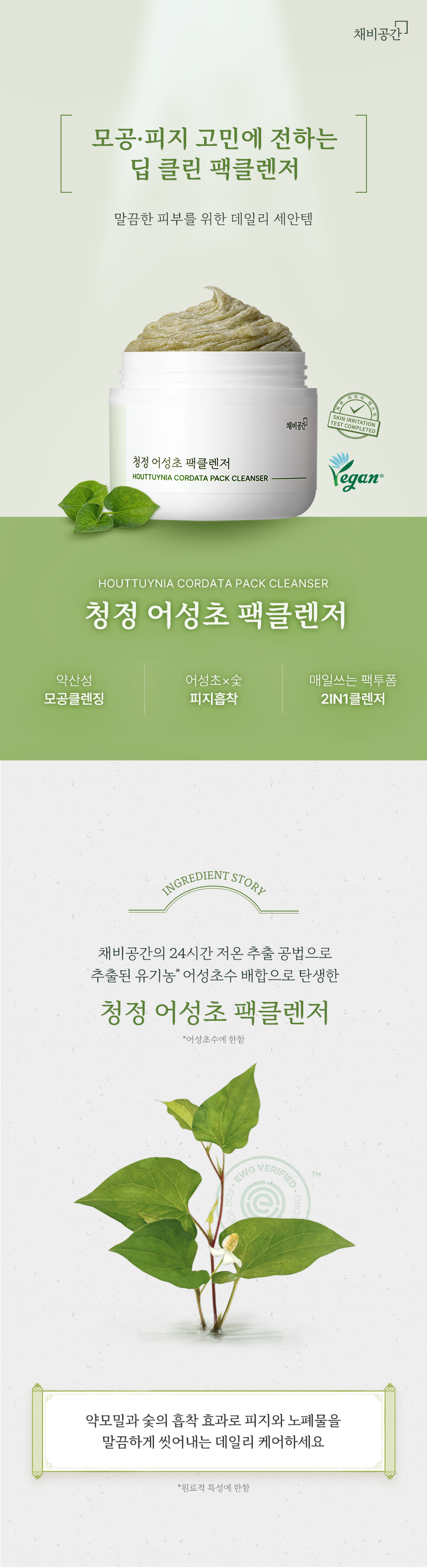 채비공간  
모공·피지 고민에 전하는  
딥 클린 팩클렌저  
말끔한 피부를 위한 데일리 세안템  
SKIN IRRITATION  
채비공간 TEST COMPLETED  
청정 어성초 팩클렌저  
HOUTTUYNIA CORDATA PACK CLEANSER  
HOUTTUYNIA CORDATA PACK CLEANSER  
청정 어성초 팩클렌저  
약산성 어성초x숯 매일쓰는 팩투폼  
모공클렌징 피지흡착 2IN1클렌저  
INGREDIENT STORY  
채비공간의 24시간 저온 추출 공법으로  
추출된 유기농