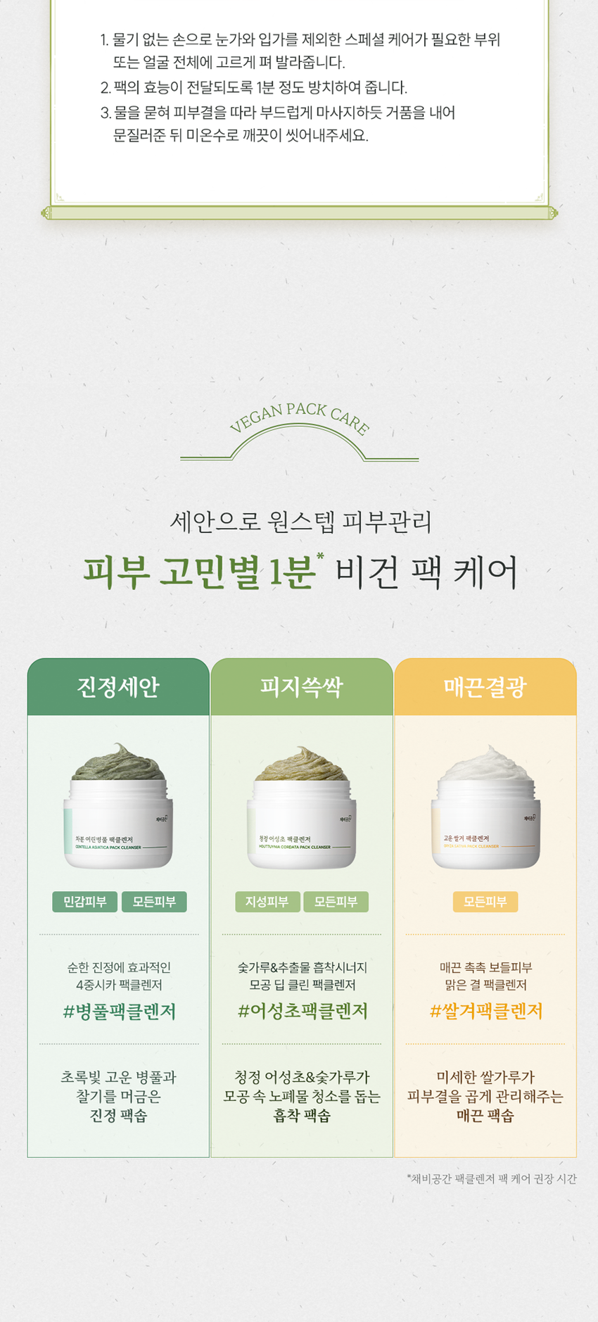 채비공간  
모공·피지 고민에 전하는  
딥 클린 팩클렌저  
말끔한 피부를 위한 데일리 세안템  
SKIN IRRITATION  
채비공간 TEST COMPLETED  
청정 어성초 팩클렌저  
HOUTTUYNIA CORDATA PACK CLEANSER  
HOUTTUYNIA CORDATA PACK CLEANSER  
청정 어성초 팩클렌저  
약산성 어성초x숯 매일쓰는 팩투폼  
모공클렌징 피지흡착 2IN1클렌저  
INGREDIENT STORY  
채비공간의 24시간 저온 추출 공법으로  
추출된 유기농