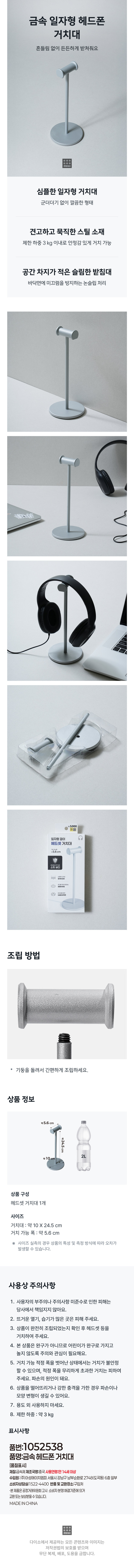 금속 일자형 헤드폰 거치대  
흔들림 없이 든든하게 받쳐줘요  
심플한 일자형 거치대  
군더더기 없이 깔끔한 형태  
견고하고 묵직한 스틸 소재  
제한 하중 3kg 이내로 안정감 있게 거치 가능  
공간 차지가 적은 슬림한 받침대  
바닥면에 미끄럼을 방지하는 논슬립처리  
5000  
일자형걸이  
헤드셋 거치대  
☞5.6cm  
조립 방법  
기둥을 돌려서 간편하게 조립하세요.  
상품 정보  
약5.6 cm  
약24.5cm  
2L  
약10cm  
상품 구성  
헤드셋거치대1개  
사이즈  
거치대 : 약 10X24.5 cm  
거치 가능 폭:약 5.6 cm  
사이즈 실측의 경우 상품의 특성 및 측정 방식에 따라 오차가  
발생할 수 있습니다.  
사용상 주의사항  
1. 사용자의 부주의나 주의사항 미준수로 인한 피해는  
당사에서 책임지지 않아요.  
2. 뜨거운 열기, 습기가 많은 곳은 피해 주세요.  
3. 상품이 완전히 조립되었는지 확인 후 헤드셋등을  
거치하여 주세요.  
4. 본 상품은 완구가 아니므로 어린이가 완구로 가지고  
놀지 않도록 주의와 관심이 필요해요.  
5. 거치 가능 적정 폭을 벗어난 상태에서는 거치가 불안정  
할 수 있으며, 적정 폭을 무리하게 초과한 거치는 피하여  
주세요. 파손의 원인이 돼요.  
6. 상품을 떨어뜨리거나 강한 충격을 가한 경우 파손이나  
모양 변형이 생길 수 있어요.  
7. 용도 외사용하지 마세요.  
8. 제한 하중 .. 약3kg  
표시사항  
품번:1052538  
품명:금속헤드폰 거치대  
[품질표시]  
재질:금속  
제조국명:중국  
사용연령안:14세이상  
수입원: (주이성에피치엠피) 내울시장남구남부손환로274  
90도곡풍(6층일부  
소비자상담실:1522-4400  
반품 및교환장소:구입처  
·본제품은공정거래위원회고시 소비자분쟁해결기준에의거  
교환또는보상받을 수있습니다.  
MADE IN CHINA  
다이소에서 제공하는 모든 콘텐츠와 이미지는  
저작권법의 보호를 받으며  
무단 복제, 배포, 도용을 금합니다.