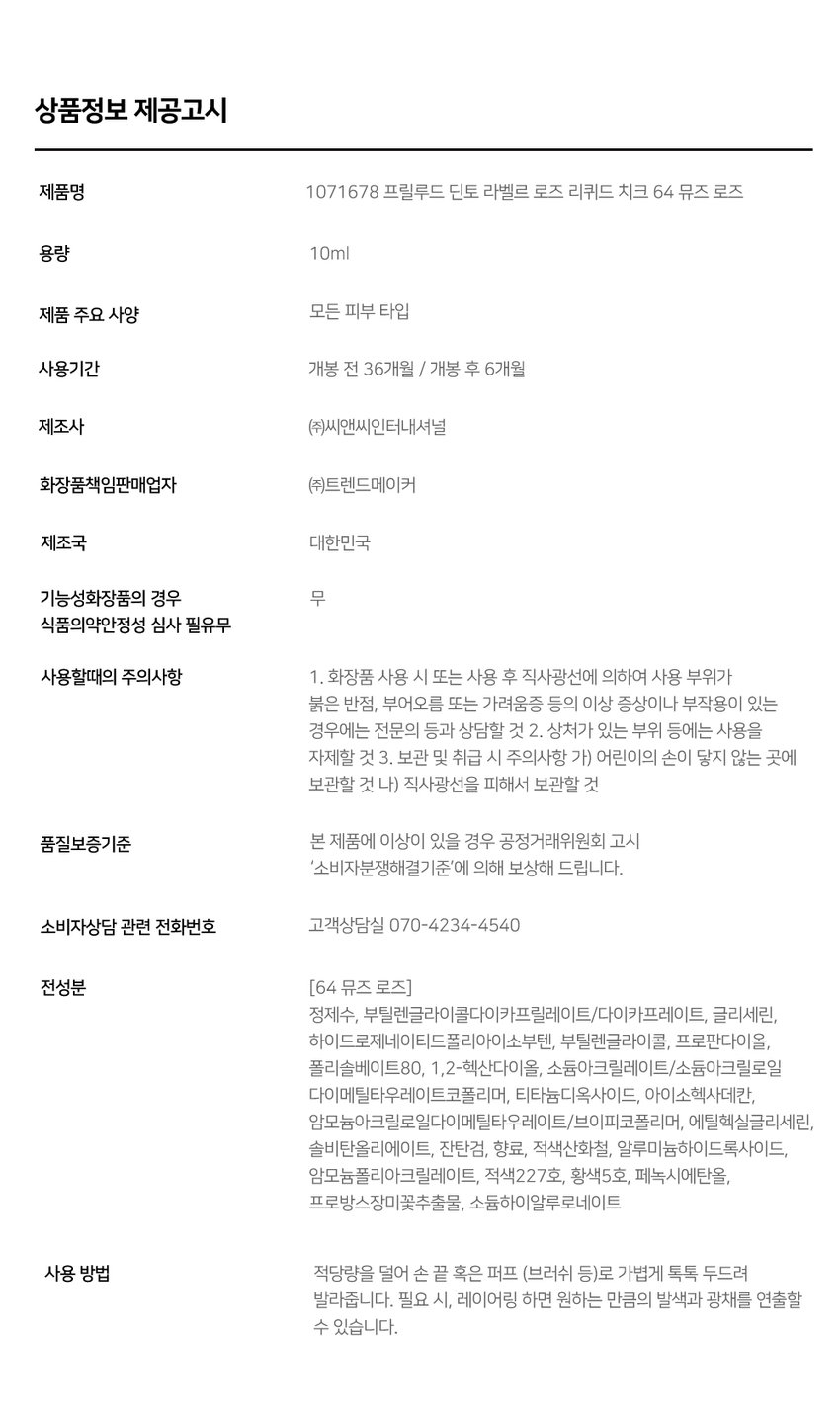 Prelude Dinto La Belle Rose Liquid Cheek  
프릴루드 딘토 라벨르 로즈 리퀴드 치크 (4종)  
· Prelude ~ Dinto La Belle Rose Liquid CheekDinto Prelade LiquidCheek lalde Fost  
Used Color: 61 Baby Rose  
<비밀의 정원>에서 피어난 장미 사랑에 젖은 뺨을 피워내는 로즈 블러셔 콜렉션  
01 02 03  
Fresh Natural Hydrating Natural Blush Healthy Glow Comfort  
맑고 청순한 피부 본연의 촉촉하고 편안한 내추럴 컬러링 건강한 윤광 생기보습  
4 Colors  
61 Baby Rose 62 Lady Rose 63 Madame Rose 64 Muse Rose  
베이비 로즈 레이디 로즈 마담 로즈 뮤즈 로즈  
Prelude- Dinto Linddeced 200g 계정이 LaBelleRose LiquidCheek Dinto Preside  
가볍게 스며드는 워터 에멀전 텍스처 맨얼굴인 듯 자연스러운 속광 리퀴드 치크 Used Color: 61 Baby Rose  
BEST  
61 Baby Rose 소프트 페일로즈 베이비 로즈 NEUTRAL  
62 Lady Rose 내추럴 코랄로즈 레이디 로즈 WARM  
63 Madame Rose 클래식 뮤트로즈 마담로즈 NEUTRAL  
64 Muse Rose 블러쉬 핑크로즈 뮤즈로즈 COOL  
~ Prelude ~ Dinto La Belle Rose Liquid Cheek  
If you look the right way you can see that the whole world is a garden.  
바라보는 방식을 바꾸면 세상 전체가 하나의 정원으로 보일 수 있어요.  
Fresh natural Blush 수채화처럼 맑게 스며드는 투명한 컬러  
Baby Rose 베이비 로즈  
Natural Healthy Glow 은은한 속광 피부 본연의 건강한 윤광  
Hydrating Comfort 즉각적인 수분과 윤광을 더하는 편안한 워터 에센스 포뮬라  
Hyaluronic Acid 히알루론산  
Provence Rose Extract 프로방스 장미 추출물  
(※ 원료적 특성에 한함)  
How to Use  
① 내용물을 원하는 부위에 톡톡 찍어 덜어주세요.  
1 54  
손가락이나 퍼프 등을 활용하여 부드럽게 펴 발라주세요.  
LIPLINER #11 미스티 로즈  
LIPTINT #21 이브닝 로즈  
CHEEK 리퀴드 치크 #61 베이비 로즈  
Color Chart  
Light  
61 Baby Rose 62 Lady Rose  
Cool Warm  
64 Muse Rose 63 Madame Rose  
Dark  
Notice  
- Prelude ~ 사용 전 충분히 흔들어 주세요.  
into  
용기 특성상 일부 공간이 있어 비어 보일 수 있으나 표기된 용량으로 정상 충진되었으니 안심하고 사용하셔도 됩니다.  
Prelude . Prelude - Prelude - Prelude .  
Dinto Dinto Dinto Dinto  
La Belle Rose La Belle Rose La Belle Rose La Belle Rose  
LiquidCheek Liquid Cheek Liquid Cheek Liquid Cheek  
If you look the right way you can see that the whole world is a garden.  
바라보는 방식을 바꾸면 세상 전체가 하나의 정원으로 보일 수 있어요.  
~Prelude~ Dinto  
| Re:  
Dinte Dinto Prelude Dinto's All Items  
NEW NEW  
Dinto  
La Belle Rose Plumping LipTint La Belle Rose Lip Liner La Belle Rose Liquid Cheek  
라벨르 로즈 플럼핑 립틴트 라벨르 로즈 립라이너 라벨르 로즈 리퀴드 치크  
6Colors 2Colors 4Colors  
NEW  
Dinto  
Dinto  
Dinto  
Blur-Radiance Cushion Blur-Matte Liquid Foundation Fairy Dust Loose Powder  
운초 블러래디언스 쿠션 블러매트 리퀴드 파운데이션 페어리 더스트 루스 파우더  
3Colors 3Colors 3Colors  
Nostalgia Eye Palette Sharpenable Brow Pencil Triple ProofSlim Eyeliner  
노스탈지아 아이 팔레트 샤프너블 브로우 펜슬 트리플 프루프 슬림 아이라이너  
4 Colors 3Colors 3Colors  
본상품 정보(상품 상세 상품 설명 등)의 내용은 협력사가 직접 작성한 것입니다.  
상품정보 제공고시  
제품명 1071678 프릴루드 딘토 라벨르 로즈 리퀴드 치크 64 뮤즈 로즈  
용량 10ml  
제품 주요 사양 모든 피부 타입  
사용기간 개봉 전 36개월 / 개봉 후 6개월  
제조사 (주)씨앤씨인터내셔널  
화장품책임판매업자 (주)트렌드메이커  
제조국 대한민국  
기능성화장품의 경우 무  
식품의약안정성 심사 필유무  
사용할때의 주의사항  
1. 화장품 사용 시 또는 사용 후 직사광선에 의하여 사용 부위가  
붉은 반점 부어오름 또는 가려움증 등의 이상 증상이나 부작용이 있는  
경우에는 전문의 등과 상담할 것  
2. 상처가 있는 부위 등에는 사용을 자제할 것  
3. 보관 및 취급 시 주의사항  
가) 어린이의 손이 닿지 않는 곳에 보관할 것  
나) 직사광선을 피해서 보관할 것  
품질보증기준 본 제품에 이상이 있을 경우 공정거래위원회 고시  
'소비자분쟁해결기준'에 의해 보상해 드립니다.  
소비자상담 관련 전화번호 고객상담실 070-4234-4540  
전성분 [64 뮤즈 로즈]  
정제수 부틸렌글라이콜다이카프릴레이트/다이카프레이트 글리세린  
하이드로제네이티드폴리아이소부텐 부틸렌글라이콜 프로판다이올  
폴리솔베이트80 1 2-헥산다이올 소듐아크릴레이트/소듐아크릴로일  
다이메틸타우레이트코폴리머 티타늄디옥사이드 아이소헥사데칸  
암모늄아크릴로알다이에틸타우레이트/브이피코폴리머 에틸헥실글리세린  
솔비탄올리에이트 잔탄검 향료 적색산화철 알루미늄하이드록사이드  
암모늄폴리아크릴레이트 적색227호 황색5호 페녹시에탄올  
프로방스장미꽃추출물 소듐하이알루로네이트  
사용 방법 적당량을 덜어 손 끝 혹은 퍼프 (브러쉬 등)로 가볍게 톡톡 두드려 발라줍니다.  
필요 시 레이어링 하면 원하는 만큼의 발색과 광채를 연출할 수 있습니다.