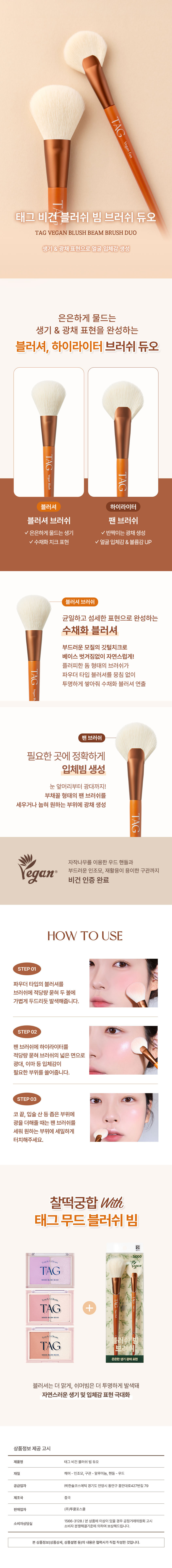 TAG  비건 팬 블러쉬 빔 브러쉬 듀오  TAG VEGAN BLUSH BEAM BRUSH DUO  생기 & 광채 표현으로 얼굴 입체감 생성  은은하게 물드는  생기 & 광채 표현을 완성하는  블러셔, 하이라이터 브러쉬 듀오  TAG  블러셔 하이라이터  블러셔 브러쉬 팬 브러쉬  ✓은은하게 물드는 생기 ✓ 반짝이는 광채 생성  ✓수채화 치크 표현 ✓ 얼굴 입체감 & 볼륨감 UP  블러셔 브러쉬  균일하고 섬세한 표현으로 완성하는  수채화 블러셔  부드러운 모질의 깃털 치크로  베이스 벗겨짐 없이 자연스럽게!  플러피한 돔 형태의 브러쉬가  TAG 파우더 타입 블러셔를 뭉침 없이  투명하게 쌓아줘 수채화 블러셔 연출  팬 브러쉬  필요한 곳에 정확하게  입체빔 생성  눈 앞머리부터 광대까지!  부채꼴 형태의 팬 브러쉬를  세우거나 눕혀 원하는 부위에 광채 생성  자작나무를 이용한 우드 핸들과  부드러운 인조모, 재활용이 용이한 구관까지  비건 인증 완료  HOW TO USE  STEP 01  파우더 타입의 블러셔를  브러쉬에 적당량 묻혀 두 볼에  가볍게 두드리듯 발색해줍니다.  STEP 02  팬 브러쉬에 하이라이터를  적당량 묻혀 브러쉬의 넓은 면으로  광대, 이마 등 입체감이  필요한 부위를 쓸어줍니다.  STEP 03  코끝, 입술 산 등 좁은 부위에  광을 더해줄 때는 팬 브러쉬를  세워 원하는 부위에 세밀하게  터치해주세요.  찰떡궁합 With  태그 무드블러쉬 빔  ■  TAG  MOODELLISHEAM  TouchA  TAG +  Touch  TAG 브라  은은한 생기 광채 표현  블러셔는 더 맑게, 쉬머빔은 더 투명하게 발색돼  자연스러운 생기 및 입체감 표현 극대화  상품정보 제공 고시  제품명 태그 비건 블러쉬 빔 듀오  재질 헤어- 인조모, 구관- 알루미늄, 핸들- 우드  공급업자 (주)한솔코스메틱 경기도 안양시 동안구 흥안대로427번길79  제조국 중국  판매업자 (주)투쿨포스쿨  1566-3128/본 상품에 이상이 있을 경우 공정거래위원회 고시  소비자상담실  소비자 분쟁해결기준에 의하여 보상해드립니다.  본 상품정보(상품상세, 상품설명 등)의 내용은 협력사가 직접 작성한 것입니다.  ### 수정 사항  1. 