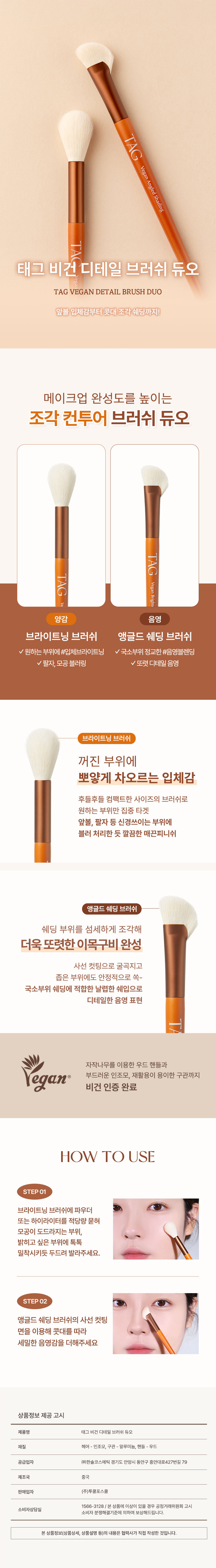 TAG  비건 앵글드 쉐딩  태그 비건 디테일 브러쉬 듀오  TAG VEGAN DETAIL BRUSH DUO  앞볼 입체감부터 콧대 조각 쉐딩까지!  메이크업 완성도를 높이는  조각 컨투어 브러쉬 듀오  TAG 비건 브라이트  양감 음영  브라이트닝 브러쉬 앵글드 쉐딩 브러쉬  ✓ 원하는 부위에 #입체브라이트닝 ✓국소부위 정교한 #음영블렌딩  ✓ 팔자 모공 블러링 ✓또렷한 디테일 음영  브라이트닝 브러쉬  꺼진 부위에  뽀얗게 차오르는 입체감  후들후들 컴팩트한 사이즈의 브러쉬로  원하는 부위만 집중 타겟  앞볼 팔자 등 신경쓰이는 부위에  블러 처리한 듯 깔끔한 매끈 피니쉬  앵글드 쉐딩 브러쉬  쉐딩 부위를 섬세하게 조각해  더욱 또렷한 이목구비 완성  사선 컷팅으로 굴곡지고  좁은 부위에도 안정적으로 쏙-  국소부위 쉐딩에 적합한 날렵한 쉐입으로  디테일한 음영 표현  자작나무를 이용한 우드 핸들과  비건 부드러운 인조모 재활용이 용이한 구관까지  비건 인증 완료  HOW TO USE  STEP01  브라이트닝 브러쉬에 파우더  또는 하이라이터를 적당량 묻혀  모공이 도드라지는 부위  밝히고 싶은 부위에 톡톡  밀착시키듯 두드려 발라주세요.  STEP02  앵글드 쉐딩 브러쉬의 사선 컷팅  면을 이용해 콧대를 따라  세밀한 음영감을 더해주세요  상품정보 제공 고시  제품명 태그 비건 디테일 브러쉬 듀오  재질 헤어 인조모 구관- 알루미늄 핸들 - 우드  공급업자 (주)한솔코스메틱 경기도 안양시 동안구 흥안대로427번길 79  제조국 중국  판매업자 (주)투쿨포스쿨  1566-3128/ 본 상품에 이상이 있을 경우 공정거래위원회 고시  소비자상담실  소비자 분쟁해결기준에 의하여 보상해드립니다.  본 상품정보(상품상세 상품설명 등)의 내용은 협력사가 직접 작성한 것입니다.