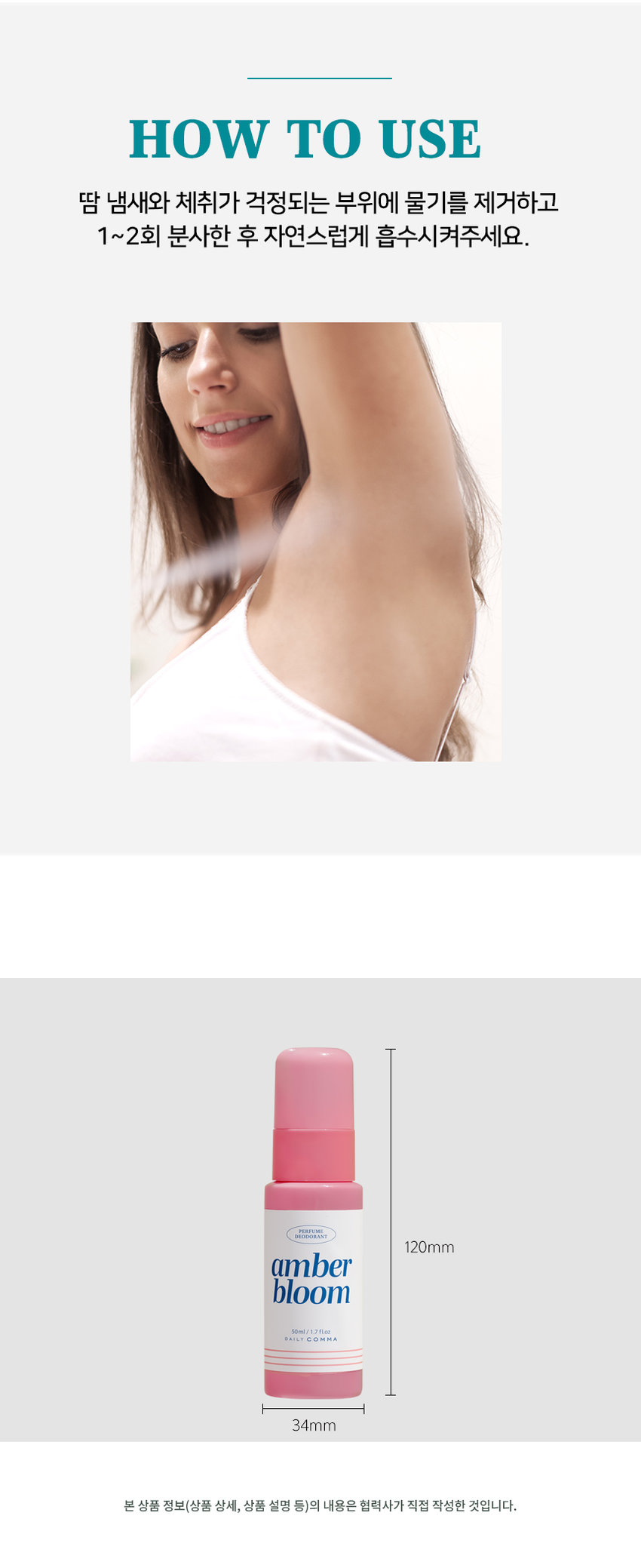 DAILY COMMA Perfume Deodorant A fragrance routine for me Perfume Deodorant HAFI ME LANT polar amber fresh vetiver cotton bloom air 50ml/1.7 fl. oz veil 50ml/1.7 fl. oz veil/17 fl. oz 10ml/1.7 fl. oz #Reduces sweat odor #Fluffy skin #Rich lingering scent Daily fragrance care deodorant Skin cooling effect Low skin irritation Niche perfume Maintains pH balance (temporary temperature reduction) Tested Fragrance used Minimizes skin irritation Human application test completed Gentle on skin, strong on odor Gentle on skin. Tough on odor. Daily Comma Perfume Deodorant Mist A day without worrying about odor A different level of cool freshness Try Daily Comma Perfume Deodorant for unpleasant body odor in everyday life. Daiso check point Product information at a glance A deodorant solution that erases sweat and leaves only fragrance Helps effectively reduce unpleasant body odor caused by sweat A refreshing and soft finish that is absorbed without stickiness Cool and fresh freshness felt the moment it touches the skin A subtle and soft lingering scent using niche fragrances Convenient mist-type spray type Start your day fresh and cool with Daily Comma Perfume Deodorant Mist! After showering, exercising, commuting, or before a date Clean and fresh After sweating, keep it close at hand at the end of a tiring day. Finish it off Deliver a refreshing fragrance from the beginning to the end COOL Reduces unpleasant odors and increases cool freshness TOTAL-FRESH PLAFUMI fresh DEODORANT BI air 50ml/1.7 fl. oz DAILY COMMA Skin cooling effect Human application test completed Daily Comma Cooling Perfume Deodorant Mist has completed tests for temporary skin temperature reduction, body odor improvement, and skin soothing effects. Summary of Results Report Evaluation of the amount of irritation 100 18 Like have Like 100 Easy skin Redness 1.0 618 400 6.00 Lab Skin temperature 4.000 - Pum - no Comfortable and expressive Skin Clinical Research Center Skin hypoallergenic test completed Daily Comma Perfume Deodorant Mist has completed skin hypoallergenic clinical testing. Summary of Results Report Daily Health When External Daily Stimulus Viewing Test Institution National Health Insurance Service Research Center Research Management Number PNK-21716-MER Implementation Period January 5, 2025 - January 14, 2025 Test Product Daily Comma Perfume Deodorant Mist (50ml with receipt) Test Purpose The test was conducted to check for daily irritation on the skin. Subjects Male and female subjects aged 20 to 50 who met the subject selection and exclusion criteria Number of subjects 1 Information area Areas without damage to the subject's spine 2 Evaluation Items Primary Researcher Visual evaluation/Skin irritation degree Measurement method Based on 'Frouk & Igman (TIA guideline)', the external reaction degree was read and the degree was classified by referring to the Crain method 1 Other investigation (Observation/Survey Test Method 10 Research-related investigation Before the start of the human application test, the gender, date of birth, age, and health status were investigated. Whether the human application test was applied Pre-inspection for confirmation 30 Omitted investigation: 4 weeks before the start of human application test, central occurrence date examination and treatment history investigation Visit schedule 3 visits Local inquiry 1: Subject consent Subject selection examination Test product application Confirmation of adverse reactions Local inquiry 2: 1 hour after application removal Visual evaluation of skin reaction Confirmation of adverse reactions Local inquiry 3: 24 hours after application removal Visual evaluation of skin reaction Confirmation of adverse reactions 1 Efficacy 1 hour after application 24 hours after application Skin irritation evaluation 4°C decrease in skin temperature Temporary skin cooling reaction Before use After use 96% reduction in armpit odor Improvement 96.599% improvement Armpit odor evaluation 6,000 4,286 4,206 4,254 4,500 Grade 3,000 Reduction of body odor 96.599% Improvement 1,500 8 0.143 0.000 Before using the product After using the product Not using the test product (washing with water) Part Tested Product Part Used SCENT Cotton Veil Perfume Deodorant DRY NOTE TOP: Peach Orange MIDDLE: Rose Jasmine Iris BOTTOM: Musk Amber Bloom Perfume Deodorant DRY NOTE TOP: Lemon Peach MIDDLE: Eucalyptus Rose Pine Neroli Jasmine BOTTOM: Amber Cedarwood Sandalwood Patchouli 10ml/1.7 fl. oz Vanilla Fresh Air Cooling Perfume Deodorant COOL NOTE TOP: Lemon Orange Mandarine Raspberry Grapefruit MIDDLE: Jasmine Green-note Thyme BOTTOM: Amber Sandalwood 50ml/170a Polar Vetiver Cooling Perfume Deodorant COOL NOTE TOP: Orange Lime MIDDLE: Lavender Muguet Pine Ylang-ylang Nutmeg Rose BOTTOM: Amber Musk Vetiver Sandalwood HOW TO USE Sweat and body odor Remove moisture from the area of ​​concern, spray 1-2 times, and allow to absorb naturally. 120mm amber bloom 10ml/1.7fl.oz DAILY COMMA 34mm The content of this product information (detailed product description, etc.) was written directly by the partner company. Product Information Item Number Perfume Deodorant Mist (Cotton Veil) 50ml 1070073 Perfume Deodorant Mist (Amber Bloom) 50ml 1070074 Cooling Perfume Deodorant Mist (Fresh Air) 50ml 1070075 Cooling Perfume Deodorant Mist (Polar Vetiver) 50ml 1070076 Product Name Daily Comma Perfume Deodorant Mist Capacity 50ml Manufacturing number and expiration date are indicated separately Country of Origin Republic of Korea Cosmetics Manufacturer and Seller AD International Co., Ltd. 56-14, Chukhyeonsandan-ro, Tanhyeon-myeon, Paju-si, Gyeonggi-do Responsible Cosmetics Seller Returns and Exchanges Place of Purchase and Seller Consumer Counseling Center 031-919-6615 All Ingredients Perfume Deodorant Mist (Cotton Veil) 50ml Purified water, ethanol, polysorbate 20, fragrance, zinc ricinoleate, licorice root extract, ginger extract, Schisandra chinensis extract, Coptis chinensis root extract, green tea extract, butylene glycol, glycerin, propolis wax, caprylyl glycol, asiaticoside, hexyl cinnamal, linalool, geraniol, citronellol, alpha-isomethyl ionone, benzyl salicylate, coumarin, limonene, eugenol, perfume, deodorant mist (emblem bloom) 50ml. Purified water, ethanol, polysorbate 20, fragrance, zinc ricinoleate, licorice root extract, ginger extract, Schisandra chinensis extract, Coptis chinensis root extract, green tea extract, butylene glycol, glycerin, propolis wax, caprylyl glycol, asiaticoside, linalool, eugenol, limonene, geraniol, citronellol, perfume, deodorant mist (fresh air) 50ml. Purified water, ethanol, polysorbate 20, fragrance, zinc ricinoleate, menthol, licorice root extract, ginger extract, schisandra chinensis extract, coptis chinensis root extract, green tea extract, butylene glycol, glycerin, propolis wax, caprylyl glycol, asiaticoside, limonene, citral, linalool, perfume, deodorant mist (polar vetiver) 50ml Purified water, ethanol, polysorbate 20, fragrance, zinc ricinoleate, menthol, licorice root extract, ginger extract, schisandra chinensis extract, coptis chinensis root extract, green tea extract, butylene glycol, glycerin, propolis wax, capryl glycol, asiaticoside, limonene, alpha-isomethyl ionone, linalool, citral Precautions for use 1. If you experience any abnormal symptoms or side effects such as red spots, swelling, or itching on the area of ​​use due to direct sunlight when using or after using cosmetics, consult a specialist, etc. 2. Do not use on wounded areas, etc. 3. Do not use immediately after hair removal 4. Precautions for storage and handling 1) Keep out of reach of children 2) Store away from direct sunlight 5. Avoid use around the eyes Quality Assurance Standards This product can be exchanged or compensated according to the Fair Trade Commission's Consumer Dispute Resolution Standards.  