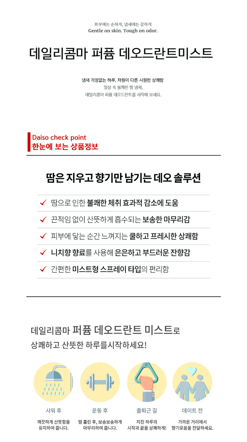 DAILY COMMA Perfume Deodorant A fragrance routine for me Perfume Deodorant HAFI ME LANT polar amber fresh vetiver cotton bloom air 50ml/1.7 fl. oz veil 50ml/1.7 fl. oz veil/17 fl. oz 10ml/1.7 fl. oz #Reduces sweat odor #Fluffy skin #Rich lingering scent Daily fragrance care deodorant Skin cooling effect Low skin irritation Niche perfume Maintains pH balance (temporary temperature reduction) Tested Fragrance used Minimizes skin irritation Human application test completed Gentle on skin, strong on odor Gentle on skin. Tough on odor. Daily Comma Perfume Deodorant Mist A day without worrying about odor A different level of cool freshness Try Daily Comma Perfume Deodorant for unpleasant body odor in everyday life. Daiso check point Product information at a glance A deodorant solution that erases sweat and leaves only fragrance Helps effectively reduce unpleasant body odor caused by sweat A refreshing and soft finish that is absorbed without stickiness Cool and fresh freshness felt the moment it touches the skin A subtle and soft lingering scent using niche fragrances Convenient mist-type spray type Start your day fresh and cool with Daily Comma Perfume Deodorant Mist! After showering, exercising, commuting, or before a date Clean and fresh After sweating, keep it close at hand at the end of a tiring day. Finish it off Deliver a refreshing fragrance from the beginning to the end COOL Reduces unpleasant odors and increases cool freshness TOTAL-FRESH PLAFUMI fresh DEODORANT BI air 50ml/1.7 fl. oz DAILY COMMA Skin cooling effect Human application test completed Daily Comma Cooling Perfume Deodorant Mist has completed tests for temporary skin temperature reduction, body odor improvement, and skin soothing effects. Summary of Results Report Evaluation of the amount of irritation 100 18 Like have Like 100 Easy skin Redness 1.0 618 400 6.00 Lab Skin temperature 4.000 - Pum - no Comfortable and expressive Skin Clinical Research Center Skin hypoallergenic test completed Daily Comma Perfume Deodorant Mist has completed skin hypoallergenic clinical testing. Summary of Results Report Daily Health When External Daily Stimulus Viewing Test Institution National Health Insurance Service Research Center Research Management Number PNK-21716-MER Implementation Period January 5, 2025 - January 14, 2025 Test Product Daily Comma Perfume Deodorant Mist (50ml with receipt) Test Purpose The test was conducted to check for daily irritation on the skin. Subjects Male and female subjects aged 20 to 50 who met the subject selection and exclusion criteria Number of subjects 1 Information area Areas without damage to the subject's spine 2 Evaluation Items Primary Researcher Visual evaluation/Skin irritation degree Measurement method Based on 'Frouk & Igman (TIA guideline)', the external reaction degree was read and the degree was classified by referring to the Crain method 1 Other investigation (Observation/Survey Test Method 10 Research-related investigation Before the start of the human application test, the gender, date of birth, age, and health status were investigated. Whether the human application test was applied Pre-inspection for confirmation 30 Omitted investigation: 4 weeks before the start of human application test, central occurrence date examination and treatment history investigation Visit schedule 3 visits Local inquiry 1: Subject consent Subject selection examination Test product application Confirmation of adverse reactions Local inquiry 2: 1 hour after application removal Visual evaluation of skin reaction Confirmation of adverse reactions Local inquiry 3: 24 hours after application removal Visual evaluation of skin reaction Confirmation of adverse reactions 1 Efficacy 1 hour after application 24 hours after application Skin irritation evaluation 4°C decrease in skin temperature Temporary skin cooling reaction Before use After use 96% reduction in armpit odor Improvement 96.599% improvement Armpit odor evaluation 6,000 4,286 4,206 4,254 4,500 Grade 3,000 Reduction of body odor 96.599% Improvement 1,500 8 0.143 0.000 Before using the product After using the product Not using the test product (washing with water) Part Tested Product Part Used SCENT Cotton Veil Perfume Deodorant DRY NOTE TOP: Peach Orange MIDDLE: Rose Jasmine Iris BOTTOM: Musk Amber Bloom Perfume Deodorant DRY NOTE TOP: Lemon Peach MIDDLE: Eucalyptus Rose Pine Neroli Jasmine BOTTOM: Amber Cedarwood Sandalwood Patchouli 10ml/1.7 fl. oz Vanilla Fresh Air Cooling Perfume Deodorant COOL NOTE TOP: Lemon Orange Mandarine Raspberry Grapefruit MIDDLE: Jasmine Green-note Thyme BOTTOM: Amber Sandalwood 50ml/170a Polar Vetiver Cooling Perfume Deodorant COOL NOTE TOP: Orange Lime MIDDLE: Lavender Muguet Pine Ylang-ylang Nutmeg Rose BOTTOM: Amber Musk Vetiver Sandalwood HOW TO USE Sweat and body odor Remove moisture from the area of ​​concern, spray 1-2 times, and allow to absorb naturally. 120mm amber bloom 10ml/1.7fl.oz DAILY COMMA 34mm The content of this product information (detailed product description, etc.) was written directly by the partner company. Product Information Item Number Perfume Deodorant Mist (Cotton Veil) 50ml 1070073 Perfume Deodorant Mist (Amber Bloom) 50ml 1070074 Cooling Perfume Deodorant Mist (Fresh Air) 50ml 1070075 Cooling Perfume Deodorant Mist (Polar Vetiver) 50ml 1070076 Product Name Daily Comma Perfume Deodorant Mist Capacity 50ml Manufacturing number and expiration date are indicated separately Country of Origin Republic of Korea Cosmetics Manufacturer and Seller AD International Co., Ltd. 56-14, Chukhyeonsandan-ro, Tanhyeon-myeon, Paju-si, Gyeonggi-do Responsible Cosmetics Seller Returns and Exchanges Place of Purchase and Seller Consumer Counseling Center 031-919-6615 All Ingredients Perfume Deodorant Mist (Cotton Veil) 50ml Purified water, ethanol, polysorbate 20, fragrance, zinc ricinoleate, licorice root extract, ginger extract, Schisandra chinensis extract, Coptis chinensis root extract, green tea extract, butylene glycol, glycerin, propolis wax, caprylyl glycol, asiaticoside, hexyl cinnamal, linalool, geraniol, citronellol, alpha-isomethyl ionone, benzyl salicylate, coumarin, limonene, eugenol, perfume, deodorant mist (emblem bloom) 50ml. Purified water, ethanol, polysorbate 20, fragrance, zinc ricinoleate, licorice root extract, ginger extract, Schisandra chinensis extract, Coptis chinensis root extract, green tea extract, butylene glycol, glycerin, propolis wax, caprylyl glycol, asiaticoside, linalool, eugenol, limonene, geraniol, citronellol, perfume, deodorant mist (fresh air) 50ml. Purified water, ethanol, polysorbate 20, fragrance, zinc ricinoleate, menthol, licorice root extract, ginger extract, schisandra chinensis extract, coptis chinensis root extract, green tea extract, butylene glycol, glycerin, propolis wax, caprylyl glycol, asiaticoside, limonene, citral, linalool, perfume, deodorant mist (polar vetiver) 50ml Purified water, ethanol, polysorbate 20, fragrance, zinc ricinoleate, menthol, licorice root extract, ginger extract, schisandra chinensis extract, coptis chinensis root extract, green tea extract, butylene glycol, glycerin, propolis wax, capryl glycol, asiaticoside, limonene, alpha-isomethyl ionone, linalool, citral Precautions for use 1. If you experience any abnormal symptoms or side effects such as red spots, swelling, or itching on the area of ​​use due to direct sunlight when using or after using cosmetics, consult a specialist, etc. 2. Do not use on wounded areas, etc. 3. Do not use immediately after hair removal 4. Precautions for storage and handling 1) Keep out of reach of children 2) Store away from direct sunlight 5. Avoid use around the eyes Quality Assurance Standards This product can be exchanged or compensated according to the Fair Trade Commission's Consumer Dispute Resolution Standards.  