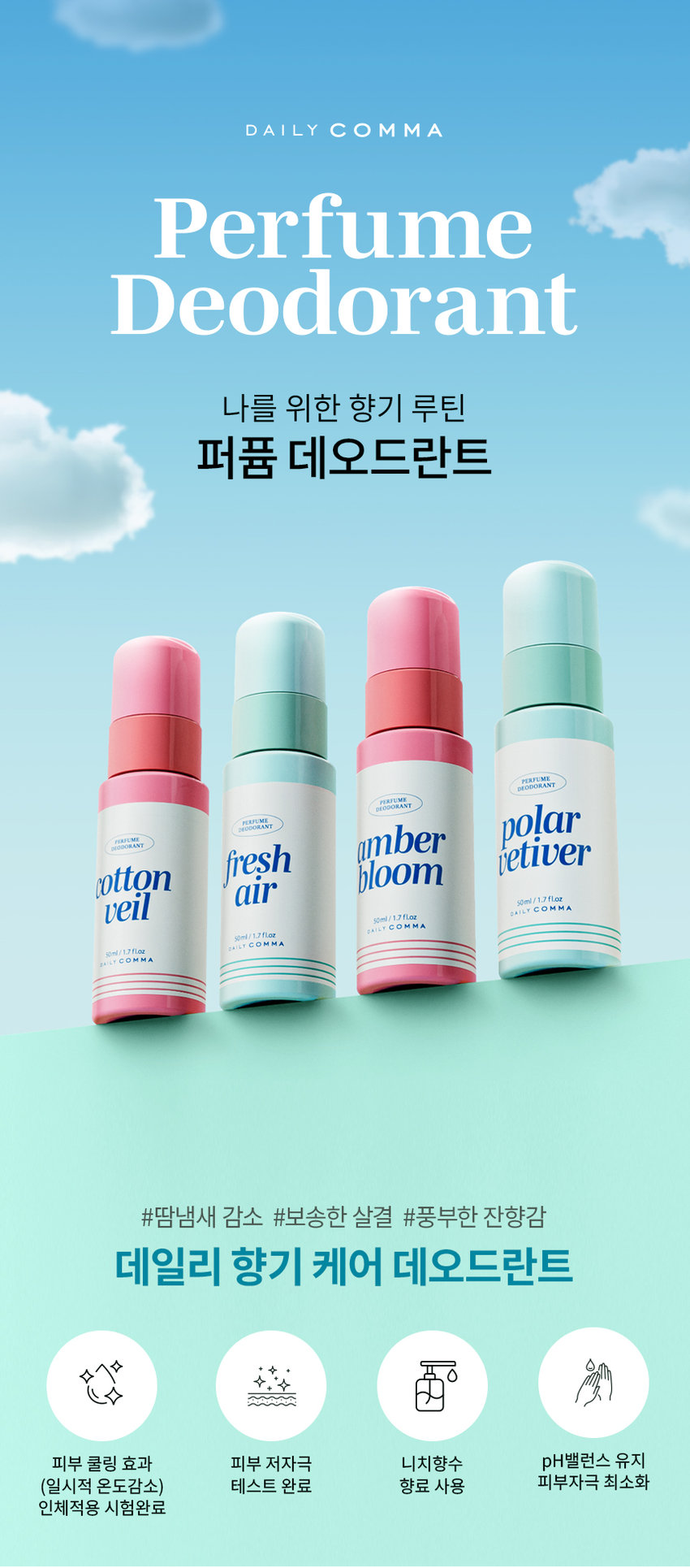 DAILY COMMA Perfume Deodorant A fragrance routine for me Perfume Deodorant HAFI ME LANT polar amber fresh vetiver cotton bloom air 50ml/1.7 fl. oz veil 50ml/1.7 fl. oz veil/17 fl. oz 10ml/1.7 fl. oz #Reduces sweat odor #Fluffy skin #Rich lingering scent Daily fragrance care deodorant Skin cooling effect Low skin irritation Niche perfume Maintains pH balance (temporary temperature reduction) Tested Fragrance used Minimizes skin irritation Human application test completed Gentle on skin, strong on odor Gentle on skin. Tough on odor. Daily Comma Perfume Deodorant Mist A day without worrying about odor A different level of cool freshness Try Daily Comma Perfume Deodorant for unpleasant body odor in everyday life. Daiso check point Product information at a glance A deodorant solution that erases sweat and leaves only fragrance Helps effectively reduce unpleasant body odor caused by sweat A refreshing and soft finish that is absorbed without stickiness Cool and fresh freshness felt the moment it touches the skin A subtle and soft lingering scent using niche fragrances Convenient mist-type spray type Start your day fresh and cool with Daily Comma Perfume Deodorant Mist! After showering, exercising, commuting, or before a date Clean and fresh After sweating, keep it close at hand at the end of a tiring day. Finish it off Deliver a refreshing fragrance from the beginning to the end COOL Reduces unpleasant odors and increases cool freshness TOTAL-FRESH PLAFUMI fresh DEODORANT BI air 50ml/1.7 fl. oz DAILY COMMA Skin cooling effect Human application test completed Daily Comma Cooling Perfume Deodorant Mist has completed tests for temporary skin temperature reduction, body odor improvement, and skin soothing effects. Summary of Results Report Evaluation of the amount of irritation 100 18 Like have Like 100 Easy skin Redness 1.0 618 400 6.00 Lab Skin temperature 4.000 - Pum - no Comfortable and expressive Skin Clinical Research Center Skin hypoallergenic test completed Daily Comma Perfume Deodorant Mist has completed skin hypoallergenic clinical testing. Summary of Results Report Daily Health When External Daily Stimulus Viewing Test Institution National Health Insurance Service Research Center Research Management Number PNK-21716-MER Implementation Period January 5, 2025 - January 14, 2025 Test Product Daily Comma Perfume Deodorant Mist (50ml with receipt) Test Purpose The test was conducted to check for daily irritation on the skin. Subjects Male and female subjects aged 20 to 50 who met the subject selection and exclusion criteria Number of subjects 1 Information area Areas without damage to the subject's spine 2 Evaluation Items Primary Researcher Visual evaluation/Skin irritation degree Measurement method Based on 'Frouk & Igman (TIA guideline)', the external reaction degree was read and the degree was classified by referring to the Crain method 1 Other investigation (Observation/Survey Test Method 10 Research-related investigation Before the start of the human application test, the gender, date of birth, age, and health status were investigated. Whether the human application test was applied Pre-inspection for confirmation 30 Omitted investigation: 4 weeks before the start of human application test, central occurrence date examination and treatment history investigation Visit schedule 3 visits Local inquiry 1: Subject consent Subject selection examination Test product application Confirmation of adverse reactions Local inquiry 2: 1 hour after application removal Visual evaluation of skin reaction Confirmation of adverse reactions Local inquiry 3: 24 hours after application removal Visual evaluation of skin reaction Confirmation of adverse reactions 1 Efficacy 1 hour after application 24 hours after application Skin irritation evaluation 4°C decrease in skin temperature Temporary skin cooling reaction Before use After use 96% reduction in armpit odor Improvement 96.599% improvement Armpit odor evaluation 6,000 4,286 4,206 4,254 4,500 Grade 3,000 Reduction of body odor 96.599% Improvement 1,500 8 0.143 0.000 Before using the product After using the product Not using the test product (washing with water) Part Tested Product Part Used SCENT Cotton Veil Perfume Deodorant DRY NOTE TOP: Peach Orange MIDDLE: Rose Jasmine Iris BOTTOM: Musk Amber Bloom Perfume Deodorant DRY NOTE TOP: Lemon Peach MIDDLE: Eucalyptus Rose Pine Neroli Jasmine BOTTOM: Amber Cedarwood Sandalwood Patchouli 10ml/1.7 fl. oz Vanilla Fresh Air Cooling Perfume Deodorant COOL NOTE TOP: Lemon Orange Mandarine Raspberry Grapefruit MIDDLE: Jasmine Green-note Thyme BOTTOM: Amber Sandalwood 50ml/170a Polar Vetiver Cooling Perfume Deodorant COOL NOTE TOP: Orange Lime MIDDLE: Lavender Muguet Pine Ylang-ylang Nutmeg Rose BOTTOM: Amber Musk Vetiver Sandalwood HOW TO USE Sweat and body odor Remove moisture from the area of ​​concern, spray 1-2 times, and allow to absorb naturally. 120mm amber bloom 10ml/1.7fl.oz DAILY COMMA 34mm The content of this product information (detailed product description, etc.) was written directly by the partner company. Product Information Item Number Perfume Deodorant Mist (Cotton Veil) 50ml 1070073 Perfume Deodorant Mist (Amber Bloom) 50ml 1070074 Cooling Perfume Deodorant Mist (Fresh Air) 50ml 1070075 Cooling Perfume Deodorant Mist (Polar Vetiver) 50ml 1070076 Product Name Daily Comma Perfume Deodorant Mist Capacity 50ml Manufacturing number and expiration date are indicated separately Country of Origin Republic of Korea Cosmetics Manufacturer and Seller AD International Co., Ltd. 56-14, Chukhyeonsandan-ro, Tanhyeon-myeon, Paju-si, Gyeonggi-do Responsible Cosmetics Seller Returns and Exchanges Place of Purchase and Seller Consumer Counseling Center 031-919-6615 All Ingredients Perfume Deodorant Mist (Cotton Veil) 50ml Purified water, ethanol, polysorbate 20, fragrance, zinc ricinoleate, licorice root extract, ginger extract, Schisandra chinensis extract, Coptis chinensis root extract, green tea extract, butylene glycol, glycerin, propolis wax, caprylyl glycol, asiaticoside, hexyl cinnamal, linalool, geraniol, citronellol, alpha-isomethyl ionone, benzyl salicylate, coumarin, limonene, eugenol, perfume, deodorant mist (emblem bloom) 50ml. Purified water, ethanol, polysorbate 20, fragrance, zinc ricinoleate, licorice root extract, ginger extract, Schisandra chinensis extract, Coptis chinensis root extract, green tea extract, butylene glycol, glycerin, propolis wax, caprylyl glycol, asiaticoside, linalool, eugenol, limonene, geraniol, citronellol, perfume, deodorant mist (fresh air) 50ml. Purified water, ethanol, polysorbate 20, fragrance, zinc ricinoleate, menthol, licorice root extract, ginger extract, schisandra chinensis extract, coptis chinensis root extract, green tea extract, butylene glycol, glycerin, propolis wax, caprylyl glycol, asiaticoside, limonene, citral, linalool, perfume, deodorant mist (polar vetiver) 50ml Purified water, ethanol, polysorbate 20, fragrance, zinc ricinoleate, menthol, licorice root extract, ginger extract, schisandra chinensis extract, coptis chinensis root extract, green tea extract, butylene glycol, glycerin, propolis wax, capryl glycol, asiaticoside, limonene, alpha-isomethyl ionone, linalool, citral Precautions for use 1. If you experience any abnormal symptoms or side effects such as red spots, swelling, or itching on the area of ​​use due to direct sunlight when using or after using cosmetics, consult a specialist, etc. 2. Do not use on wounded areas, etc. 3. Do not use immediately after hair removal 4. Precautions for storage and handling 1) Keep out of reach of children 2) Store away from direct sunlight 5. Avoid use around the eyes Quality Assurance Standards This product can be exchanged or compensated according to the Fair Trade Commission's Consumer Dispute Resolution Standards.  