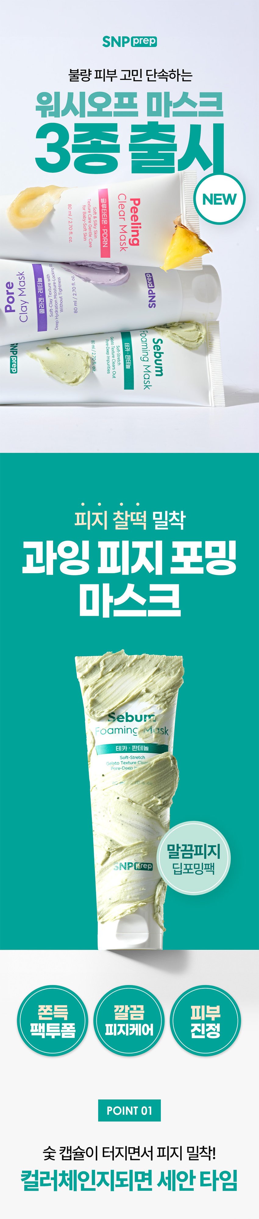 SNP prep  
불량 피부 고민 단속하는 워시오프 마스크 3종 출시  
Clear NEW Peeling 글루타티온 Texture 80ml/2.70 fl. oz  
for Soft Baby-Soft Skin Care & Silky Mask Gentle · PDRN Skin Care  
Moscuricalized.com Mask prep 420M 20 Tightesse 레티놀 Pore 김 Texture 270 SNP - Without 콜라겐 Soft-Clay Clay Hydration deep Foaming Gelato Sebum Pore-Deep 80ml/270 fl. oz  
SNP prep Soft-Stretch Texture 판테놀 Impurities Clears Out Mask 피지 찰떡 밀착 과잉 피지포밍 마스크 Sebum Foaming mask 테카 판테놀 Soft-Stretch Gelato Texture ca Pore-Deep 말끔피지 SNPIRrep 딥포밍팩 쫀득 깔끔 피부 팩투폼 피지케어 진정  
POINT 01  
숯 캡슐이 터지면서 피지 밀착! 컬러체인지되면 세안타임 묵은 피지도 찰떡같이 밀착! 클렌징 폼 + 팩을 한 번에 자극적인 피지세안 NO! 팩부터 폼까지 다재다능 2in1 클렌저  
STEP 01 얼굴에 팩처럼 펴발라주세요  
STEP 02 손에 물을 묻혀 숯캡슐이 깨질 때까지 롤링해줍니다  
STEP 03 미온수로 깨끗하게 씻어냅니다  
물과 닿으면 조밀한 거품이 생겨 클렌징 폼으로 변하는 제형으로 노폐물과 가벼운 메이크업까지 W 클렌징 해주세요  
*메이크업 시에는 1차 클렌징 후 사용권장  
POINT 02  
탄닌콤플렉스 X TECA X PDRN 과잉피지 케어 솔루션  
탄닌컴플렉스 피지케어 도움 Sebum Foaming Mask 테카· 판테놀 Soft-Stretch Texture Clears Out Gelato Pore-Deep Impurities TECA & 판테놀 80ml/2.70 fl. oz 피부진정도움 PDRN 건강한 피부케어 SNP prep  
POINT 03  
피부 저자극 테스트 완료! 매일 사용하는 데일리 팩 투폼  
이런 분들께 추천드려요  
과잉 피지로 피부가 번들거리시는 분  
팩과 클렌징을 한 번에 해결하고 싶으신 분  
각질로 거친 피부가 고민이신 분  
울퉁불퉁 피부결 정돈이 필요하신 분  
Sebum Foaming Mask 판테놀 reClears 80ml/2.70 fl. oz SNP prep  
피부 고민에 맞춰 선택하세요  
불량 피부 단속 추천 가이드  
Clear Mask 과잉 피지 찰떡 밀착 보들 촉촉 결 케어 수분품은 모공 케어 피지포밍 마스크 각질 필링 마스크 모공 클레이 마스크  
본 상품 정보(상품 상세, 상품 설명 등)의 내용은 협력사가 직접 등록한 것입니다.  
제품명 에스엔피프렙 과잉 피지 마스크  
용량 및 중량 80ml/2.70 fl. oz.  
제품 주요 사양 모든 피부용  
사용 기한 또는 제조일로부터 36개월  
개봉 후 사용 기간 덜어 얼굴에 바른 후 손에 물을 묻혀 알맹이(숯 캡슐)가 깨질 때까지 롤링 후 미온수로 씻어냅니다.  
사용 방법 적용품으로 전달하고 후 미온수로 씻어냅니다.  
제조사 (주) 서울화장품  
책임 판매업자 (주) 에스디생명공학  
제조국 대한민국  
전성분 정제수, 글리세린, 스테아릭 애씨드, 미리스틱 애씨드, 라우릭 애씨드, 포타슘 하이드록사이드, 팔미틱 애씨드, 폴리글리세틸-3 피스태레이트, 솔비탄올리베이트, 안니톨, 글리청스테아레이트 시트레이트, 아크릴레이트(COO-330 원 알아크릴레이트, 크로스폴리머), 숯가루, 알토덱스트린, 아라키딕 애씨드, 폴리쿼터늄-67, 판테놀, 카라멜, 부틸한글라이콜, 마이크로크리스틸렌, 펜폴로오스, 디메소듐 이디티라이, 토리바아, 토코메틸, 아세테이트, 폴리쿼터늄-39, 폴리실리콘-15, 병풀잎추출물, 올레익 애씨드, 12-백년대학원, 수크로오스, 하이드록시트로헬스타이포스테이트, 폴리글리(클리글리세릴-10 미리스테이트), 크로륨 옥사이드 그린, 황색4호, 티타늄디옥사이드, 옥수수전분, 하이드프에서이티드리시틴, 소듐벤트레이트, 제틸에틸헥사노베이트, 라이트, 에틸헥실팔미테이트, 카프랄릭/카프릭 트라이글리세라이드, 소듐하이알루로네이트, 병원추출물, 반혈액상금액 어린, 아이드플라이 포드하여할부르낙이에드, 하이드제 프로틸트라이모늄하이알루로네이트, 하이드플라이즈드 소듐하이알루로네이트, 하이알루로닉 애씨드, 감나무잎추출물, 프타슘하이알루로네이트, 포도추출물, 호장근뿌리추출물, 커피콩추출물, 잇꽃꽃추출물, 밤껍질추출물, 녹차추출물, 초피나무추출물, 소듐하이알루로사이트 코로스톨릭가, 스퀘어보릴레이트, 리드하이알루로세이트, 아시아티코사이드, 아시아텍 애씨드, 마데카소사이드, 마데카 애씨드, 연꽃잎추출물, 소듐디엔에이, 향료  
비기능성  
심사필 유무  
화장품 사용 시/사용 후 직사광선 등으로 사용 부위가 붉어짐, 가려움, 부종 또는 자극 등이 있는 경우 또는 이상 증상이 계속되는 경우 사용을 중지하고 의사 또는 약사와 상의할 것  
상처가 있는 부위 등에는 사용을 자재할 것  
3. 보관 및 취급 시 주의사항  
가) 어린이의 손이 닿지 않는 곳에 보관할 것  
나) 직사광선을 피해 보관할 것  
4. 발정이기는에 들어갔을 때에는 팔로 벗어나고, 이상이 있는 경우에는 전문의와 상담할 것  
본 제품에 이상이 있을 경우 공정거래위원회 고시