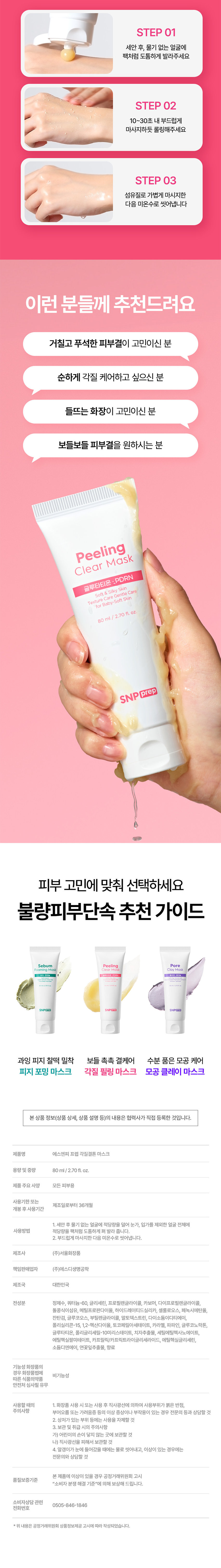 SNP prep  
불량 피부 고민 단속하는 워시오프 마스크 3종 출시  
NEW Clear Peeling Mask Mask Pore Clay  
BOM/12/10 SNPPrep  
Foaming Sebum clears Out Mask  
보들 촉촉 결케어 각질결톤필링 마스크 Peeling Clear Mask 10초  
SNP prep 보들결팩 고마쥬 보들결 각질먹 필링 피부 광채  
셀룰로오스 5,000 ppm 함유 돌콩 식이섬유 15,000 ppm 함유  
POINT 01 매일 써도 순한 저자극 각질 케어  
Real 파인애플과 돌콩 식이섬유로  
물리적: 자극은 줄이고 묵은 각질은 개운하게!  
파인애플 셀룰로오스 파인애플 추출물로 순하게 각질, 노폐물 케어  
돌콩 식이섬유 외부자극으로부터 피부 보호  
*저자극 임상 각주 추가  
POINT 02 98% 글루타치온 X 비타민C X PDRN 보들촉촉 결케어 솔루션  
98% 고순도 글루타치온 매끈결 시너지 UP Peeling Clear Mask  
글루타티온 ·PDRN Soft&Silky Skin  
Texture Care Gentle Care for Baby Soft Skin  
비타민C 80ml/2.70fl.oz. 푸석한 피부 케어  
PDRN SNP prep 건강한 피부 케어  
POINT 03 피부 저자극 테스트 완료!  
불량 각질 단속하고 자신감 채움  
화잘먹 부스터 #매끈결 피부  
3-STEP 소프트 필링  
STEP 01 세안 후, 물기 없는 얼굴에 팩처럼 도톰하게 발라주세요  
STEP 02 10~30초 내 부드럽게 마사지하듯 롤링해주세요  
STEP 03 섬유질로 가볍게 마사지한 다음 미온수로 씻어냅니다  
이런 분들께 추천드려요  
거칠고 푸석한 피부결이 고민이신 분  
순하게 각질 케어하고 싶으신 분  
들뜨는 화장이 고민이신 분  
보들보들 피부결을 원하시는 분  
Peeling Clear Mask 글루타티온 :PDRN Soft &Silky Skin  
Texture Care Gentle Care for Baby-Soft Skin  
80 ml /2.70fl. oz.  
SNP prep 피부 고민에 맞춰 선택하세요  
불량 피부 단속 추천 가이드  
Sebum Peeling Pore Cleaning Mask Clear Mask Clay Mask  
SNPORT SNPOTE  
과잉 피지 찰떡 밀착 보들 촉촉 결케어 수분 품은 모공 케어  
피지 포밍 마스크 각질 필링 마스크 모공 클레이 마스크  
본 상품 정보(상품 상세, 상품 설명 등)의 내용은 협력사가 직접 등록한 것입니다.  
제품명 에스엔피 프렙 각질결론 마스크  
용량 및 중량 80ml/2.70fl.oz.  
제품 주요 사양 모든 피부용  
사용기한 또는 제조일로부터 36개월  
개봉 후 사용기간  
1. 세안 후 물기 없는 얼굴에 적당량을 덜어 눈가, 입가를 제외한 얼굴 전체에  
사용방법 적당량을 팩처럼 도톰하게 펴 발라 줍니다.  
2. 부드럽게 마사지한 다음 미온수로 씻어냅니다.  
제조사 (주)서울화장품  
책임판매업자 (주)에스디생명공학  
제조국 대한민국  
전성분 정제수, 쿼터늄-60, 글리세린, 프로필렌글라이콜, 카보머, 다이프로필렌글라이콜,  
돌콩 식이섬유, 메틸프로판다이올, 하이드레이티드 실리카, 셀룰로오스, 페녹시에탄올,  
잔탄검, 글루코오스, 부틸렌글라이콜, 말토덱스트린, 다이소듐이디티에이,  
폴리실리콘-15, 1,2-헥산다이올, 토코페릴아세테이트, 카라멜, 파파인, 글루코노락톤,  
글루타티온, 폴리글리세릴-10 미리스테이트, 치자추출물, 세틸에틸헥사노에이트,  
에틸헥실팔미테이트, 카프릴릭/카프릭 트라이글리세라이드, 에틸헥실글리세린,  
소듐디엔에이, 연꽃잎추출물, 향료  
기능성 화장품의 경우 화장품법에 따른 식품의약품  
안전처 심사필 유무  
사용할 때의 주의사항  
1. 화장품 사용 시 또는 사용 후 직사광선에 의하여 사용 부위가 붉은 반점,  
부어오름 또는 가려움증 등의 이상 증상이나 부작용이 있는 경우 전문의 등과 상담할 것  
2. 상처가 있는 부위 등에는 사용을 자제할 것  
3. 보관 및 취급 시의 주의사항  
가) 어린이의 손이 닿지 않는 곳에 보관할 것  
나) 직사광선을 피해서 보관할 것  
4. 알갱이가 눈에 들어갔을 때에는 물로 씻어내고, 이상이 있는 경우에는  
전문의와 상담할 것  
본 제품에 이상이 있을 경우 공정거래위원회 고시  
품질보증기준