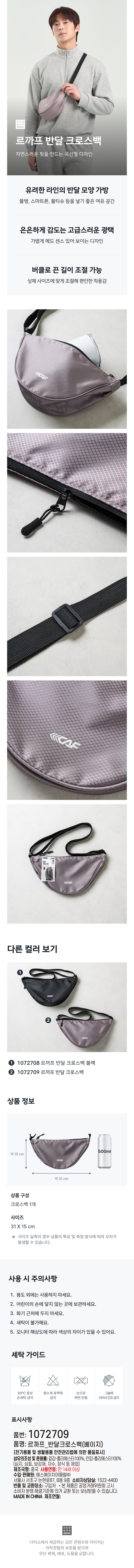 르까프 반달 크로스백  
자연스러운 핏을 만드는 곡선형 디자인  
유려한 라인의 반달 모양 가방  
물병, 스마트폰, 물티슈 등을 넣기 좋은 여유 공간  
은은하게 감도는 고급스러운 광택  
가볍게 메도 센스 있어 보이는 디자인  
버클로 끈 길이 조절 가능  
상체 사이즈에 맞게 조절해 편안한 착용감  
KCAF  
다른 컬러 보기  
②  
1072708 르까프 반달 크로스백 블랙  
② 1072709 르까프 반달 크로스백  
상품 정보  
500ml  
약 15cm  
약 31cm  
상품 구성  
크로스백 1개  
사이즈  
31x15 cm  
사이즈 실측의 경우 상품의 특성 및 측정 방식에 따라 오차가 발생할 수 있습니다.  
사용 시 주의사항  
1. 용도 외에는 사용하지 마세요.  
2. 어린이의 손에 닿지 않는 곳에 보관하세요.  
3. 화기 근처에 두지 마세요.  
4. 세탁이 불가해요.  
5. 모니터 해상도에 따라 색상의 차이가 있을 수 있어요.  
세탁 가이드  
30°C 중성 염소계 표백제 손으로 그늘에  
손세탁 금지 금지 짜면 안 됨 뉘어서 건조 금지  
표시 사항  
품번: 1072709  
품명: 르까프 반달 크로스백(베이지)  
[전기용품 및 생활용품 안전관리법에 의한 품질표시]  
섬유의 조성 및 혼용률: 겉감-폴리에스터 100%, 안감-폴리에스터 100%  
(심지, 상표, 보강재, 자수, 장식 등 제외)  
제조국명: 중국 사용 연령: 만 14세 이상  
수입·판매원: 에스에이치어패럴(주)  
서울시 서초구 논현로 87, B동 9층 소비자상담실: 1522-4400  
반품 및 교환 장소: 구입처 · 본제품은 공정거래위원회 고시  
소비자 분쟁 해결기준에 의거 교환 또는 보상받을 수 있습니다.  
MADE IN CHINA 제조연월:  
다이소에서 제공하는 모든 콘텐츠와 이미지는  
저작권법의 보호를 받으며  
무단 복제, 배포, 도용을 금합니다.