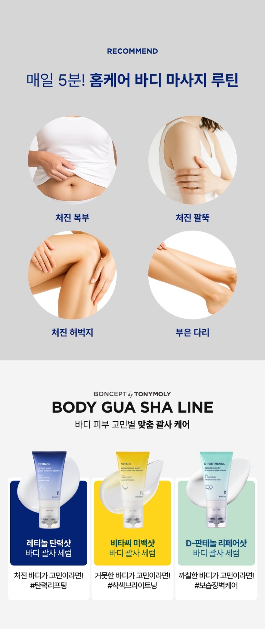 본셉이 큐레이팅한 첫 번째 성분 플레이리스트  레티놀  BONCEPT 레티놀  500IU 세럼  BONCEPT  TONYMOLY  토니모리의 기술력을 담은  나만의 성분 큐레이터  본셉  레티놀  BONCEPT  처진 뱃살&팔뚝살!  바디 탄력 리프팅 괄사  레티놀  리프팅샷 세럼  비타민  레티놀 리프팅 샷  바디 괄사 세럼  본셉 레티놀 탄력샷  바디 괄사 세럼  100ml  #레티놀+괄사롤링  #탱탱 바디 탄력 케어  1st BEAUTY PLAYLIST #RETINOL  #탄력리프팅바디세럼  롤링으로 당겨주는  탄력 바디 리프팅 케어!  MIJOO  순수 레티놀 100IU  바쿠치올 리프팅샷  바디 괄사 세럼  유레티놀  처진 뱃살&팔뚝살  피부 탄력 리프팅  B.  BONCEPT  일체형  바디세럼+괄사  레티놀  리프팅 샷  바디 괄사 세럼  #집에서 간편하게 #홈에스테틱  B.  #탄력바디괄사세럼  리프팅 샷  바디 괄사 세럼  CHAPTER 1.  레티놀과 바쿠치올의  탄력 시너지 케어  순수 비타민A 식물성레티놀  '레티놀' '바쿠치올'  항산화 케어 저자극 탄력 개선  피부속탄력 개선  *원료적 특성에 한함  TECHNOLOGY  더블 레이어 공법으로 안정화된  나노 리포좀 레티놀  일반레티놀 나노 리포좀 레티놀  리포좀캡슐로활성성분안정화  * 원료적 특성에 한함  CHAPTER 2.  2주 사용 시 처진 피부  탄력 리프팅 개선에 도움!  리프팅 샷  -  바디 괄사 세럼  ☑ 처진 팔뚝살 피부 탄력개선· +15.1%  ☑ 처진뱃살 피부 리프팅개선· +52.6%  ☑ 피부 자극지수 ZERO 0.00  2025.08.11-08.25/ (주)글로벌표준인중원 GSC안티에이징랩 TEST01  처진 팔뚝살 피부  탄력 리프팅 개선  사용 전 사용2주후  처진 팔뚝살 피부 탄력 개선 15.1%  처진 팔뚝살 피부 리프팅 개선 5.4%  TEST02  처진 뱃살 피부  탄력 리프팅 개선  사용 전 사용2주후  처진 뱃살 피부 탄력 개선 15.6%  처진 뱃살 피부 리프팅 개선 52.6%  2025.08.11-08.25/(주)글로벌표준인중원 GSC안티에이징랩/시험인원: 20명  *개인차 있을 수 있음  TEST 03  저자극 레티놀 바디 괄사 세럼  피부에 자극없이 편안한 느낌이에요  100%  레티놀  *'본셉 레티놀탄력샷바디 괄사세럼'의 처진뱃살,  팔뚝살 부위 탄력개선 및 리프팅 개선  평가인체적용시험 대상자 설문평가  긍정적만족도평가기준  B #저자극포뮬러 #피부자극테스트완료  자극테스트  ☑ 피부 자극 테스트 완료  피부자극정도  시험제품 본셉레티놀 탄력샷바디괄사세럼 저자극  피부자극정도 (주)토니모리에서의뢰한 '본셉레티놀탄력샷  바디필사세람의 일차 피부자극지수는 0.00으로  저자극성 범위에 속하는 제품으로 판단된다.  2025.08.19-08.21/ (주)글로벌표준인증원 GSC안티에이징랩 /시험인원:31명  리프팅 샷  바디 괄사 세럼  CHAPTER 3.  바디 곡면을 고려해  손에 자연스럽게 맞는 디자인 설계  레티놀 샷 샤  리프팅  바디 괄사  바디 굴곡 맞춤 30° 기울기  100 IU  PURE RETINOL  FIRMING CARE 360° 돌아가는 5개의  스테인리스 마사지볼  위생적인 회전식  ON/OFF 용기  BONCEPT  CHAPTER 4.  지친 하루 끝을 편안히 감싸는  우디 플로럴 아로마 향  우디  레티놀  플로럴  아로마  #RETINOL  || PLAYLIST  HEALING MOOD  은은하게 이어지는 잔향으로  일상에 향긋함을 더하는 바디 괄사 세럼  Gua Sha Item  1st BEAUTY PLAYLIST  레티놀  The lifting body serum contains  pure Retinol 100 IU and plant-derived  Retinol(Bakuchiol) to lift sagging  body skin and firm it for a more toned  appearance.  레티놀  PLAYLIST  ▶|  TEXTURE  피부에 촉촉하게 스며들어  탄탄하게 잡아주는 젤 세럼 텍스처  HOW TO USE  바디 괄사 세럼  이렇게 사용하세요! 괄사 팁을 'ON'으로 돌려 열어준 후,  내용물을 적당량 덜어 피부 결을 따라 부드럽게  마사지하며 흡수시켜 줍니다.  *사용 후! 괄사 팁을 'OFF'로 돌려 닫은 뒤, 팁에 묻은 내용물을 깨끗이  닦아 보관하시기 바랍니다.  *튜브를 강하게 누르면 내용물이 옆으로 새어 나올 수 있으니  부드럽게 눌러 사용하시기 바랍니다.  *낮에 사용 시, 햇빛에 노출되는 부위에 자외선 차단제를  사용하시기 바랍니다.  RECOMMEND  매일 5분! 홈케어 바디 마사지 루틴  처진 복부 처진 팔뚝  처진 허벅지 부은 다리  BONCEPT TONYMOLY  BODY GUA SHA LINE  바디 피부 고민별 맞춤 괄사 케어  레티놀 탄력샷 비타씨 미백샷 D-판테놀 리페어샷  바디 괄사 세럼 바디 괄사 세럼 바디 괄사 세럼  처진 바디가 고민이라면! 거뭇한 바디가 고민이라면! 까칠한 바디가 고민이라면!  #탄력리프팅 #착색브라이트닝 #보습장벽케어  본 상품 정보(상품 상세, 상품 설명 등)의 내용은 협력사가 직접 작성/제작한 것입니다.  상품 정보 제공 고시  제품명 본셉 레티놀 탄력샷 바디 괄사 세럼  내용물의 용량 또는 중량 100ml  제품 주요사양 모든 피부 타입  사용기한 또는 개봉 후 사용기한 개봉 전 36개월/개봉 후 12개월  사용방법 괄사 팁을 'ON'으로 돌려 열어준 후, 내용물을 적당량  덜어 피부 결을 따라 부드럽게 마사지하며 흡수시켜 줍니다.  식품의약품안전처  무  심사필유무(기능성화장품)  화장품제조업자 (주)메가코스  화장품책임판매업자 (주)토니모리  제조국 한국  정제수, 글리세린, 부틸렌글라이콜, 다이메티콘, 세테아릴알코올,  전성분  세틸에틸헥사노에이트, 바쿠치올, 레티놀(100 IU/g), 폴리글리세  릴-3메틸글루코오스다이스테아레이트, 글리세릴스테아레이트,  하이드록시아세토페논, 트로메타민, 카보머, 아크릴레이트/  C10-30알킬아크릴레이트크로스폴리머, 바이오사카라이드검-1,  에틸헥실글리세린, 1,2-헥산다이올, 글리세릴아크릴레이트/아크  릴릭애씨드코폴리머, 잔탄검, 하이드록시프로필구아, 다이소듐이  디티에이, 녹두씨추출물, 하이드록시에틸셀룰로오스, 카프릴릭/  카프릭트라이글리세라이드, 하이드로제네이티드레시틴, 폴리글  리세릴-10미리스테이트, 토코페릴아세테이트, 스쿠알란, 판테놀,  아데노신, 알란토인, 병풀추출물, 소듐하이알루로네이트, 피토스  테릴/옥틸도데실라우로일글루타메이트, 세라마이드엔피, 향료  사용할 때의 주의사항  1. 화장품 사용 시 또는 사용 후 직사광선에 의하여 사용부위가  붉은 반점, 부어오름 또는 가려움증 등의 이상 증상이나 부작용이  있는 경우에는 전문의 등과 상담할 것.  2. 상처가 있는 부위 등에는 사용을 자제할 것.  3. 보관 및 취급 시 주의사항  가) 어린이의 손이 닿지 않는 곳에 보관할 것.  나) 직사광선을 피해서 보관할 것.  품질 보증 기준 공정거래위원회고시 소비자분쟁해결기준에 의거함  소비자 상담실 080-356-2222