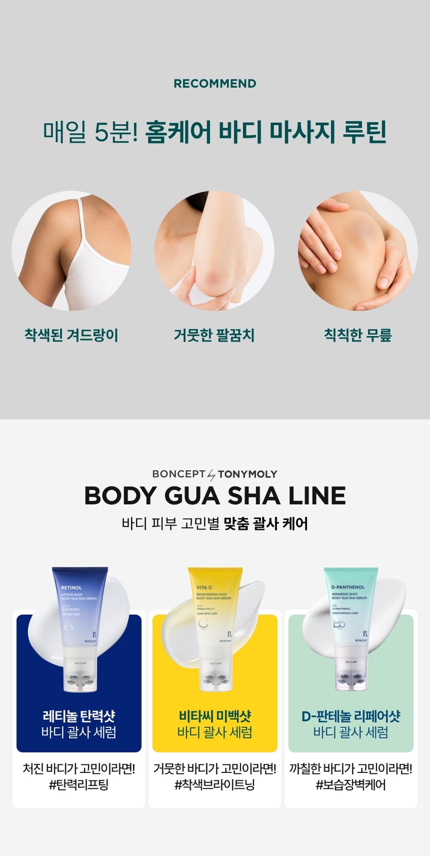 본셉이 큐레이팅한 두 번째 성분 플레이리스트  VITAMIN C  X RETINOL  |BONCEPT VITAMIN C  BONCEPT  TONYMOLY  토니모리의 기술력을 담은  나만의 성분 큐레이터  본셉  T  STAC  BONCEPT  거뭇한 바디톤을 환하게!  브라이트닝 괄사  VITA C  BRIGHTENING HASERUM  VITAMIN  BRIGHTENING SHOT  VITAMIN C BODY GUA SHA SERUM  RETINOL 본셉 비타씨 미백샷  바디 괄사 세럼 100ml  #비타민C+괄사롤링  #바디톤 브라이트닝 케어  2nd BEAUTY PLAYLIST #VITAMIN CXRETINOL  #생기미백바디세럼  굴릴수록 환해지는  거뭇한 바디 미백 케어!  VITA C  프레쉬비타CTM10% BRIGHTENING SHOT  GUA SHA SERUM  순수레타놀 FRESH VITACTM SPOTCARE  착색된  팔꿈치&겨드랑이  브라이트닝 BONCEPT  바디세럼+괄사  일체형  ON↔OFF  BONCEPT VITA C  BRIGHTENING SHOT  BODY GUA SHA SERUM  #집에서 간편하게 #홈에스테틱  #미백괄사바디세럼  BRIGHTENING SHOT  BODY GUA SHA SERUM  CHAPTER 1.  비타민 C와 레티놀의  미백 탄력 케어  순수비타민 C함유 순수 비타민A  '프레쉬 비타CTM/'레티놀'  미백케어 항산화 케어  피부 수분생기 충전 피부 속탄력개선  * 원료적 특성에 한함  TECHNOLOGY  유효성분이 피부에 효율적으로  전달되도록 돕는 PTD공법 적용  PTD-리포좀 비타씨  적용 전 PTD-리포좀 공법 적용  *원료적 특성에한함  CHAPTER 2.  2주 사용 시 피부톤 밝기  개선에 도움!  VITA C BRIGHTENING SHOT  BODY GUA SHA SERUM  ☑ 착색된 겨드랑이: 피부톤 밝기 개선· + 19.5%  ☑ 착색된 팔꿈치 피부톤 밝기 개선 + 17.9%  ☑ 피부 자극 지수 ZERO 0.00  2025.08.11-09.08 (주)글로벌표준인증원 GSC 안타메이징랩/시험인원: 20명  착색된 팔꿈치  피부톤 밝기 개선  17.9%, 56.1%,  사용전 사용 2주후 사용 4주후  착색된 겨드랑이  피부톤 밝기 개선  50.0%)  19.5%)  사용전 사용 2주후 사용 4주후  2025.08.11-09.08/(주)글로벌표준인증원 GSC 안티에이징랩/시험인원: 20명  *개인차 있을 수 있음  TEST 03  저자극 비타씨 바디 괄사 세럼  