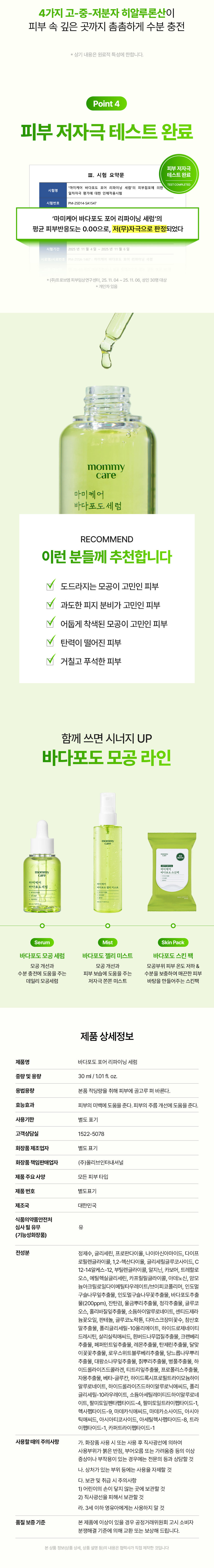 mommy care
모공 쫀쫀 바다포도 모공 세럼
Sea Grape Pore Refining Serum
모공 피부 모공 개선
특허성분 저자극
임상완료 함유 테스트완료
*특허번호 10-1252149호 10-1333676호
*(주)프로브엠 피부임상연구센터 25.11.04~25.12.02 성인20명 대상
바다포도 포어 리파이닝 세럼 젤리미스트 세럼마스크 동시사용
개인차있음. 일시적 효과에 한함 원료적 특성에 한함
mommy care 마미케어 바다포도 세럼
mommy care 마미케어 바다포도 세럼
30ml/1.01fl.oz.
Sea Grape Pore Refining Serum PoreSolution
심층 해양구 바다포도를 저온 추출하여 세럼에 담아냈습니다
mommy 세럼 care
호르메 내버님
Real Review
모공 1등 바다포도 모공세럼 실제 사용 후기
30대 후반으로 진입하니 모공들이 늘어져 주름처럼 보였는데 이제 쌩얼로도 잘 다닙니다.
30대 이*진님
모공 주위가 거뭇거뭇한게 스트레스였는데 확실히 깨끗해졌어요!
50대 여*숙님
딱 일주일 사용해 보았는데요 수분감 있는 피부로 톤도 밝아지고 모공도 많이 좋아진 것 같아요.
40대 백*민님
*바다포도포어리파이닝앰플 2025.05.26 올리브영 전체판매랭킹기준
*사내사전체험단후기
mommy care 마미케어
포도 모공 관리 위한 엄선된 성분 조합
Sea Grape 바다포도추출물
Anti SebumP 안티세범P
Hyaluronic acid 4중 히알루론산
Cica Exosome 시카 엑소좀
Point1
임상 시험으로 확인된 4중 모공 개선 효과
사용 전 사용2주후 사용 전 사용 2주후
Point 2
모공 고민 케어를 위한 후코이단 성분
바다포도 모공 세럼 SeaGrape Pore Refining Serum
STEP1 세로로 깊게 패여 늘어진 주름모공
STEP2 후코이단 성분이 피부에 흡수되어 모공 속부터 탄탄하게 케어
STEP3 탄탄한 케어로 개선된 주름모공
후코이단이란?
심층 해양에서 해조류가 거센 파도나 돌로부터 스스로를 치유·보호하는 성분입니다
바다포도는 아열대 지방 특유의 태양광을 받고 자라 일반 해조류보다 6배 많은 후코이단을 포함하고 있습니다
Point 3
특허받은 안티세범P 성분으로 확인된 피지 개선 효과
특 허 증
27.5. 밥 === 동물이 몸에 함께은 「용하법」 해야 통해등록원부에 해졌용을 증명합니다
허 청 장 김 영
피지 개선 특허성분이 함유되어 과다 피지로 인한 모공 고민에 도움을 줍니다
*상기 내용은 원료적 특성에 한함
mommy care
마미케어 마미케어 바다포도추출물 바다포도세럼 바다포도 세럼
30ml/101fl.oz.
Point 4
수분을 깊게 채워주는 4중 히알루론산
4가지 고-중-저분자 히알루론산이 피부 속 깊은 곳까지 촘촘하게 수분 충전
*상기 내용은 원료적 특성에 한합니다.
Point4
피부 저자극 테스트 완료
피부저자극 III. 시험 요약문 테스트 완료
TESTCOMPLETED