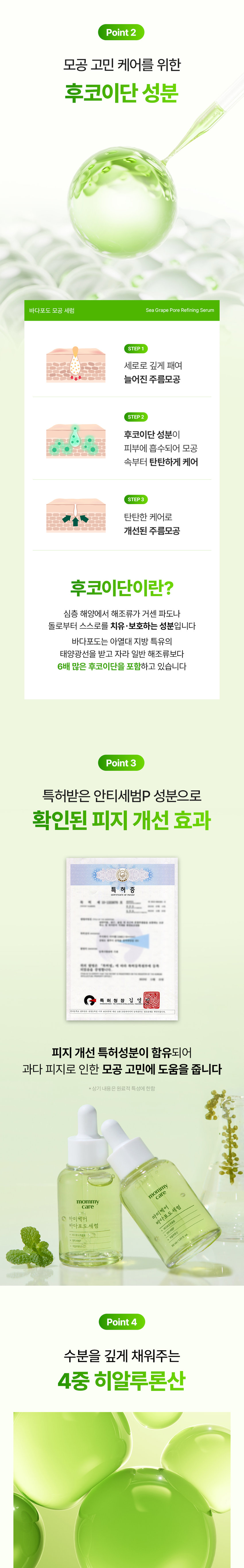 mommy care
모공 쫀쫀 바다포도 모공 세럼
Sea Grape Pore Refining Serum
모공 피부 모공 개선
특허성분 저자극
임상완료 함유 테스트완료
*특허번호 10-1252149호 10-1333676호
*(주)프로브엠 피부임상연구센터 25.11.04~25.12.02 성인20명 대상
바다포도 포어 리파이닝 세럼 젤리미스트 세럼마스크 동시사용
개인차있음. 일시적 효과에 한함 원료적 특성에 한함
mommy care 마미케어 바다포도 세럼
mommy care 마미케어 바다포도 세럼
30ml/1.01fl.oz.
Sea Grape Pore Refining Serum PoreSolution
심층 해양구 바다포도를 저온 추출하여 세럼에 담아냈습니다
mommy 세럼 care
호르메 내버님
Real Review
모공 1등 바다포도 모공세럼 실제 사용 후기
30대 후반으로 진입하니 모공들이 늘어져 주름처럼 보였는데 이제 쌩얼로도 잘 다닙니다.
30대 이*진님
모공 주위가 거뭇거뭇한게 스트레스였는데 확실히 깨끗해졌어요!
50대 여*숙님
딱 일주일 사용해 보았는데요 수분감 있는 피부로 톤도 밝아지고 모공도 많이 좋아진 것 같아요.
40대 백*민님
*바다포도포어리파이닝앰플 2025.05.26 올리브영 전체판매랭킹기준
*사내사전체험단후기
mommy care 마미케어
포도 모공 관리 위한 엄선된 성분 조합
Sea Grape 바다포도추출물
Anti SebumP 안티세범P
Hyaluronic acid 4중 히알루론산
Cica Exosome 시카 엑소좀
Point1
임상 시험으로 확인된 4중 모공 개선 효과
사용 전 사용2주후 사용 전 사용 2주후
Point 2
모공 고민 케어를 위한 후코이단 성분
바다포도 모공 세럼 SeaGrape Pore Refining Serum
STEP1 세로로 깊게 패여 늘어진 주름모공
STEP2 후코이단 성분이 피부에 흡수되어 모공 속부터 탄탄하게 케어
STEP3 탄탄한 케어로 개선된 주름모공
후코이단이란?
심층 해양에서 해조류가 거센 파도나 돌로부터 스스로를 치유·보호하는 성분입니다
바다포도는 아열대 지방 특유의 태양광을 받고 자라 일반 해조류보다 6배 많은 후코이단을 포함하고 있습니다
Point 3
특허받은 안티세범P 성분으로 확인된 피지 개선 효과
특 허 증
27.5. 밥 === 동물이 몸에 함께은 「용하법」 해야 통해등록원부에 해졌용을 증명합니다
허 청 장 김 영
피지 개선 특허성분이 함유되어 과다 피지로 인한 모공 고민에 도움을 줍니다
*상기 내용은 원료적 특성에 한함
mommy care
마미케어 마미케어 바다포도추출물 바다포도세럼 바다포도 세럼
30ml/101fl.oz.
Point 4
수분을 깊게 채워주는 4중 히알루론산
4가지 고-중-저분자 히알루론산이 피부 속 깊은 곳까지 촘촘하게 수분 충전
*상기 내용은 원료적 특성에 한합니다.
Point4
피부 저자극 테스트 완료
피부저자극 III. 시험 요약문 테스트 완료
TESTCOMPLETED