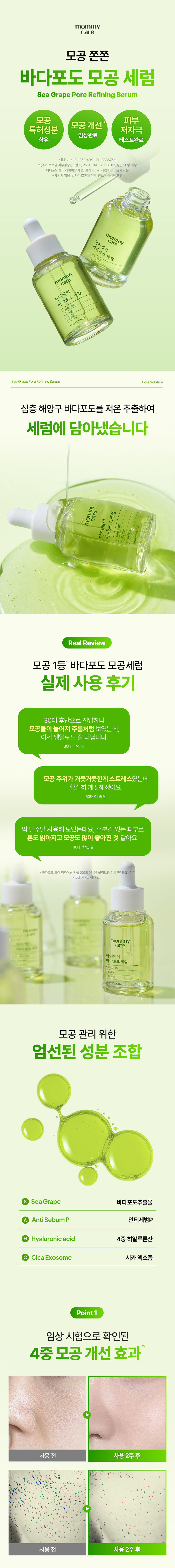 mommy care
모공 쫀쫀 바다포도 모공 세럼
Sea Grape Pore Refining Serum
모공 피부 모공 개선
특허성분 저자극
임상완료 함유 테스트완료
*특허번호 10-1252149호 10-1333676호
*(주)프로브엠 피부임상연구센터 25.11.04~25.12.02 성인20명 대상
바다포도 포어 리파이닝 세럼 젤리미스트 세럼마스크 동시사용
개인차있음. 일시적 효과에 한함 원료적 특성에 한함
mommy care 마미케어 바다포도 세럼
mommy care 마미케어 바다포도 세럼
30ml/1.01fl.oz.
Sea Grape Pore Refining Serum PoreSolution
심층 해양구 바다포도를 저온 추출하여 세럼에 담아냈습니다
mommy 세럼 care
호르메 내버님
Real Review
모공 1등 바다포도 모공세럼 실제 사용 후기
30대 후반으로 진입하니 모공들이 늘어져 주름처럼 보였는데 이제 쌩얼로도 잘 다닙니다.
30대 이*진님
모공 주위가 거뭇거뭇한게 스트레스였는데 확실히 깨끗해졌어요!
50대 여*숙님
딱 일주일 사용해 보았는데요 수분감 있는 피부로 톤도 밝아지고 모공도 많이 좋아진 것 같아요.
40대 백*민님
*바다포도포어리파이닝앰플 2025.05.26 올리브영 전체판매랭킹기준
*사내사전체험단후기
mommy care 마미케어
포도 모공 관리 위한 엄선된 성분 조합
Sea Grape 바다포도추출물
Anti SebumP 안티세범P
Hyaluronic acid 4중 히알루론산
Cica Exosome 시카 엑소좀
Point1
임상 시험으로 확인된 4중 모공 개선 효과
사용 전 사용2주후 사용 전 사용 2주후
Point 2
모공 고민 케어를 위한 후코이단 성분
바다포도 모공 세럼 SeaGrape Pore Refining Serum
STEP1 세로로 깊게 패여 늘어진 주름모공
STEP2 후코이단 성분이 피부에 흡수되어 모공 속부터 탄탄하게 케어
STEP3 탄탄한 케어로 개선된 주름모공
후코이단이란?
심층 해양에서 해조류가 거센 파도나 돌로부터 스스로를 치유·보호하는 성분입니다
바다포도는 아열대 지방 특유의 태양광을 받고 자라 일반 해조류보다 6배 많은 후코이단을 포함하고 있습니다
Point 3
특허받은 안티세범P 성분으로 확인된 피지 개선 효과
특 허 증
27.5. 밥 === 동물이 몸에 함께은 「용하법」 해야 통해등록원부에 해졌용을 증명합니다
허 청 장 김 영
피지 개선 특허성분이 함유되어 과다 피지로 인한 모공 고민에 도움을 줍니다
*상기 내용은 원료적 특성에 한함
mommy care
마미케어 마미케어 바다포도추출물 바다포도세럼 바다포도 세럼
30ml/101fl.oz.
Point 4
수분을 깊게 채워주는 4중 히알루론산
4가지 고-중-저분자 히알루론산이 피부 속 깊은 곳까지 촘촘하게 수분 충전
*상기 내용은 원료적 특성에 한합니다.
Point4
피부 저자극 테스트 완료
피부저자극 III. 시험 요약문 테스트 완료
TESTCOMPLETED