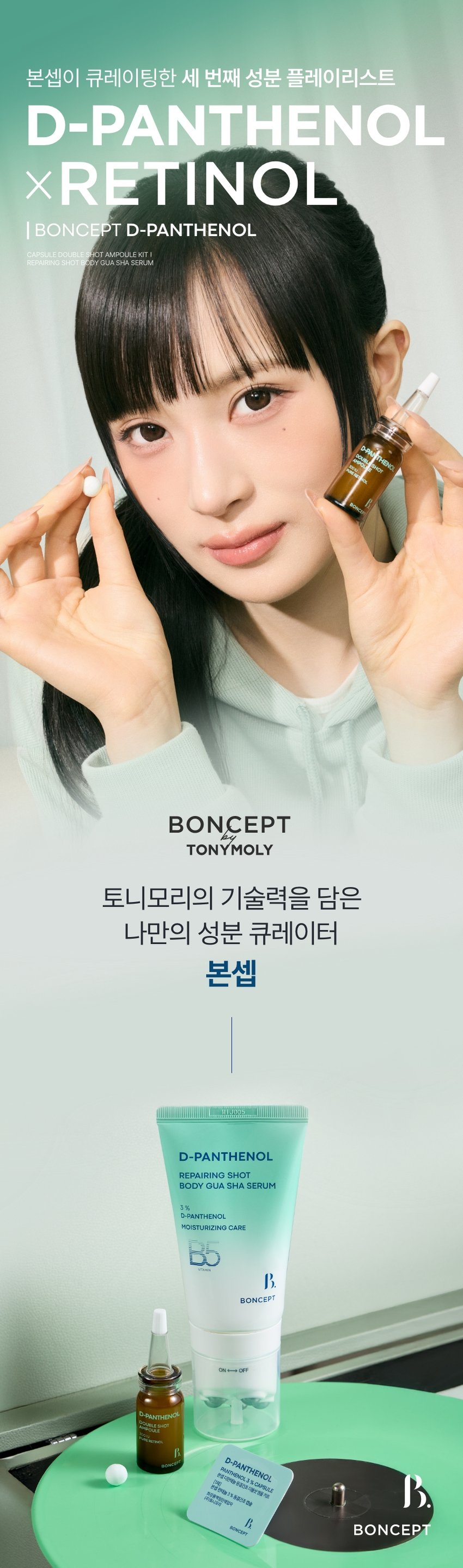 본셉이 큐레이팅한 세 번째 성분 플레이리스트  
D-PANTHENOL  
X RETINOL  
BONCEPT D-PANTHENOL  
CAPSULE DOUBLESHOT AMPOULE KIT  
REPAIRING SHOT BODY GUA SHA SERUM  
THENO  
BONCEPT  
TONYMOLY  
토니모리의 기술력을 담은  
나만의 성분 큐레이터  
본셉  
D-PANTHENOL  
REPAIRING SHOT  
BODY GUA SHA SERUM  
3%  
D-PANTHENOL  
MOISTURIZING CARE  
BONCEPT  
ON↔OFF  
D-PANTHENOL  
D-PANTHENOL 새로운동부  
PANTHENOL3 &CAPSULE  
본섭지한해늘  
분쟁전하늘1% 동중간주점을  
화장품책임양책감자  
I카메시코리  
BINCEPT BONCEPT  
What is your skin concern today?  
오늘 당신의  
피부 고민은?  
작은 자극에도 예민해지는 피부  
쉽게 건조해지는 피부  
힘없이 늘어지는 피부  
거칠고 푸석한 피부 결  
B 3rd BEAUTY PLAYLIST  
한 알로 시작하는  
손상 피부 장벽 케어  
VITAMIN  
D-PANTHENOL KE 본섭 디판테놀 동결건조 더블샷 영을 키트  
DOUBLE SHOT  
D-PANTHENOL % CAPSULE  
AMPOULE  
N PANTHENOL  
300IU  
PURE RETINOL 판데놀 3% 동결건조 캡슐 20,20 hopung  
[1제]  
OUT  
본섭  
화장품책임판매업자  
(주)토니모리  
RATION S  
areraw  
BONCEPT  
BONCEPT  
D-PANTHENOL CAPSULE DOUBLE  
SHOT AMPOULE KIT  
XRETINOL 본셉 디판테놀 동결건조  
더블샷 앰플 키트  
50mg + 10ml  
#장벽부터 #피부결까지  
B. 3rd BEAUTY PLAYLIST  
#손상피부장벽앰플  
사용 직전  
신선하게 섞어 쓰는 앰플  
D-Panthenol  
Double Shot  
Ampoule  
덱스판테놀 3,000ppm  
순수 레티놀 300IU  
D-PANTHENG  
DOUBLE SHOT  
AMPOULE  
Panthenol 300IU  
BO  
Freeze-dried PURE RETINOL  
Capsule  
판테놀 3%  
히알루론산  
D-PANTHENOL  
CAPSULE DOUBLE SHOT  
AMPOULE KIT  
#판테놀3%캡슐  
#순수레티놀300IU앰플  
CHAPTER 1.  
D-판테놀  
손상 피부를 진정시키고  
장벽을 강화하는 피부 보습 비타민 B5  
-PANTHENOL  
PANTHENOL 3 % CAPSULE  
D-PANTHENOL  
본셉 디판테놀 동결건조 더블샷앰플 키트  
화장품책임판매업자 3 % 동결건조 캡슐  
[1제]  
BONCEPT  
본셉 판테놀  
(주)토니모리 SHOT  
AMPOULE  
DOUBLE  
300IU  
PURE RETINOL  
피부 피부 건조한  
보습 장벽 케어 진정 완화 피부 결 케어  
CHAPTER 2.  
순수 레티놀  
리포좀 레티놀  
리포좀을 이용한  
레이어 공법으로 안정화 시킨  
순수 비타민A  
항산화 케어 피부 속 탄력 케어  
일반 레티놀 리포좀 레티놀  
리포좀 캡슐로활성 성분 안정화  
원료적 특성에 한함  
TECHNOLOGY  
판테놀을 동결건조하여  
효능 손실 없이 신선하게 피부 깊숙이 전달!  
*원료적 특성에 한함  
Freeze-Dried Panthenol  
영하 -60°C에서 동결하여 70시간 건조한 급속 동결 건조 공법  
TEST01  
손상된 피부의 즉각  
보습 장벽 개선 & 피부 진정 완화  
1회 사용으로  
손상 피부 보습 장벽 개선 손상 피부 진정 완화  
各种공공支援条 21.0%  
22.7%  
물리적 자극 후 사용 직후 물리적 자극 후 사용 직후  
TEST 02  
1회 사용  
갈라진 피부 결(거칠기) 6.5% 개선  
사용 전 사용 직후  
2025.08.08 / (주)글로벌표준인증원 GSC안티에이징랩 / 시험인원: 21명  
*개인차 있을 수 있음  
TEST 03  
저자극 D-판테놀 더블샷 앰플  
피부에 자극 없이 편안한 느낌이에요  
100%  
*본셉 디판테놀 동결건조 더블샷 앰플 키트'의 손상된 피부의  
즉각적(일시적) 보습 장벽 개선 및 피부 진정 완화에 도움,  
건조에 의해 갈라진 피부 결(거칠기) 개선 평가 인체적용시험 대상자  
설문 평가 중 긍정적 만족도 평가기준  
B. #저자극 #저자극 포뮬러 #피부 자극 테스트 완료  
피부 자극 테스트 완료 자극 테스트 완료·  
피부  
시험 제품 본셉 D-판테놀 동결건조 더블샷 앰플 키트 피부자극정도  
저자극  
피부 자극 정도 '(주)토니모리'에서 의뢰한 '본셉 디판테놀 동결건조  
더블샷앰플 키트'의 일차: 피부 자극 지수는 0.00으로 COMPLETED TESTED *  
저자극성 범위에 속하는 제품으로 판단된다.  
*2025.08.19-08.21 / (주)글로벌표준인증원 GSC안티에이징랩 / 31명  
*개인차 있을 수 있음  
D PANTHENOL PLAYLIST  
AMPOULE KIT  
#장벽부터 #피부결까지  
한 알로 시작하는 손상 피부 장벽 케어!  
Double shot  
D-PANTHE  
DOUBLE  
3rd BEAUTY PLAYLIST  
D-PANTHENOL  
X RETINOL  
#Panthenol 3% Capsules  
#Pure Retinol 300 IU Ampoules  
Boosting damaged skin barrier with just one capsule  
Ampoule  
D-PANTHENOL  
D-PANTHENOL X RETINOL  
50mg + 10ml PLAYLIST  
♡ □ II ▶| 1  
TEXTURE  
부드럽게 피부에 스며들어  
자극 받은 피부에도 부담 없는  
산뜻한 앰플 텍스처  
D-PANTHENE  
AMPOUL  
PURE  
HS DOUBLE  
0100E  
신선한 판테놀 캡슐을 사용 직전  
앰플에 녹여 피부에 그대로 흡수시켜 주세요!  
HOW TO USE  
동결건조 더블샷 앰플 키트  
이렇게 사용하세요!  
B. 3rd BEAUTY PLAYLIST  
D-PANTHENO  
I STEP 01 I STEP 02  
화살표 방향으로 캡을 올려 1제 동결건조 캡슐을 개봉하여  
은색 실링을 아래 끝까지 2제 앰플에 넣어 줍니다.  
뜯어 제거해 줍니다.  
*동결건조 캡슐은 개봉 후 즉시  
*캡 제거 시 손이 베이지 않도록 사용하세요.  
조심하세요.  
D-RANTHE  
BOUBLE  
I STEP 03 I STEP 04  
스포이드를 끼운 후, 적당량 덜어 부드럽게 펴 발라  
캡슐과 앰플이 잘 섞이도록 흡수시켜 줍니다.  
흔들어 줍니다.  
*원료의 특성상 보관 조건에 따라 내용물의 색상이 짙어지거나  
고유의 취가 느껴질 수 있습니다.  
*직사광선을 피해서, 서늘하고 습도가 낮은 곳에 보관해 주세요.  
(더운 여름엔 냉장고 보관을 권장합니다.)  
*아침에 사용 시, 자외선 차단제를 발라 피부를 보호해 주세요.  
RECOMMEND  
이런 분께 추천드려요  
D-PANTHENOL  
DOUBLE SHOT  
D-PANTHENOL AMPOULE  
RETINOL  
PANTHENOL 3 % CAPSULE  
본섭 디판테놀 동결건조 더블샷엠을 키트  
[1제] 동결건조 캡슐  
BONCEPT  
본섭 판테놀 3%  
화장품책임판매업자  
(주)토니요리  
BONCEPT  
D-PANTHENOL  
PANTHENOL 3  
본셉디  
✓ 쉽게 건조해지는 피부가 고민이신 분  
✓ 외부 환경에 약해 쉽게 무너지는 피부 장벽이 고민이신 분  
✓ 손상된 피부도 사용할 수 있는 저자극 진정 케어 제품을 찾는 분  
✓ 거칠고 푸석한 피부 결이 고민이신 분  
본 상품 정보(상품 상세, 상품 설명 등)의 내용은 협력사가 직접 작성/제작한 것입니다.  
상품 정보 제공 고시  
제품명 본셉 디판테놀 동결건조 더블샷 앰플 키트  
내용물의 용량 또는 중량 50mg + 10ml  
제품 주요사양 모든 피부 타입  
사용기간 또는 1제 캡슐: 개봉 전 36개월/개봉 후 즉시  
개봉 후 사용기간 2제 앰플: 개봉 전 36개월/개봉 후 12개월  
사용방법 1. 화살표를 중심으로 캡을 들어 올려 은색,  
고무 캡을 제거해 줍니다.  
2. 1제 동결건조 캡슐을 개봉하여, 2제 앰플에 넣어 줍니다.  
3. 내장된 스포이드를 끼운 후,  
캡슐과 앰플이 잘 섞이도록 강하게 흔들어 줍니다.  
4. 내용물을 적당량 덜어 피부 결을 따라 부드럽게  
펴 발라준 후 가볍게 두드려 흡수시켜 줍니다.  
식품의약품안전처 해당 없음  
심사필유무(기능성화장품)  
화장품제조업자 (주)블리스팩  
화장품책임판매업자 (주)토니모리  
제조국 한국  
전성분 [1제] 만니톨, 하이드록시프로필메틸셀룰로오스, 소듐하이알루로  
네이트, 판테놀(3%), 인도멀구슬나무잎추출물, 인도멀구슬나무  
꽃추출물, 아이비고드열매추출물, 가지열매추출물, 알로에베라잎  
추출물, 홀리바질잎추출물, 울금뿌리추출물, 참산호말추출물  
[2제] 정제수, 다이프로필렌글라이콜, 부틸렌글라이콜, 글리세린,  
1,2-헥산다이올, 나이아신아마이드, 트레할로오스, 메도우폼씨오  
일, 덱스판테놀(3,000ppm), 폴리글리세릴-10스테아레이트, 폴  
리글리세릴-10올리에이트, 아크릴레이트/C10-30알킬아크릴레  
이트크로스폴리머, 트로메타민, 에틸헥실글리세린, 하이드록시에  
틸아크릴레이트/소듐아크릴로칠파이메릴타우레이트코폴리머, 암  
모늄아크릴로알다이메틸리우레이트/브이피코폴리머, 아데노신,  
향료, 카프릴렉/카프렉트라이글리세라이드, 폴리글리세릴-3메틸  
글루코오스다이스테아레이트, 잔탄검, 다이소듐이디티에이, 메틸  
메타크릴레이트크로스폴리머, 엑토인, 레티놀, 하이드로제네이티  
드레시틴, 메틸글루코오스세스퀴스테아레이트, 콜레스테롤, 솔비  
탄아이소스테아레이트, 세테아릴글루코사이드, 비에이치티, 토코  
페릴아세테이트, 녹두씨추출물, 비에이치에이, 로즈마리잎오일,  
귀리가루추출물, 토코페롤  
사용할 때의 주의사항 1. 화장품 사용 시 또는 사용 후 직사광선에 의하여 사용부위가  
붉은 반점, 부어오름 또는 가려움증 등의 이상 증상이나 부작용이  
있는 경우에는 전문의 등과 상담할 것.  
2. 상처가 있는 부위 등에는 사용을 자제할 것.  
3. 보관 및 취급 시 주의사항  
가) 어린이의 손이 닿지 않는 곳에 보관할 것.  
나) 직사광선을 피해서 보관할 것.  
다) 서늘하고 습도가 낮은 곳에 보관할 것.  
4. 1제 동결건조 캡슐은 개봉 후 즉시 사용할 것.  
5. 캡 제거 시 손이 베이지 않도록 조심할 것.  
품질 보증 기준 공정거래위원회고시 소비자분쟁해결기준에 의거함  
소비자 상담실 080-356-2222