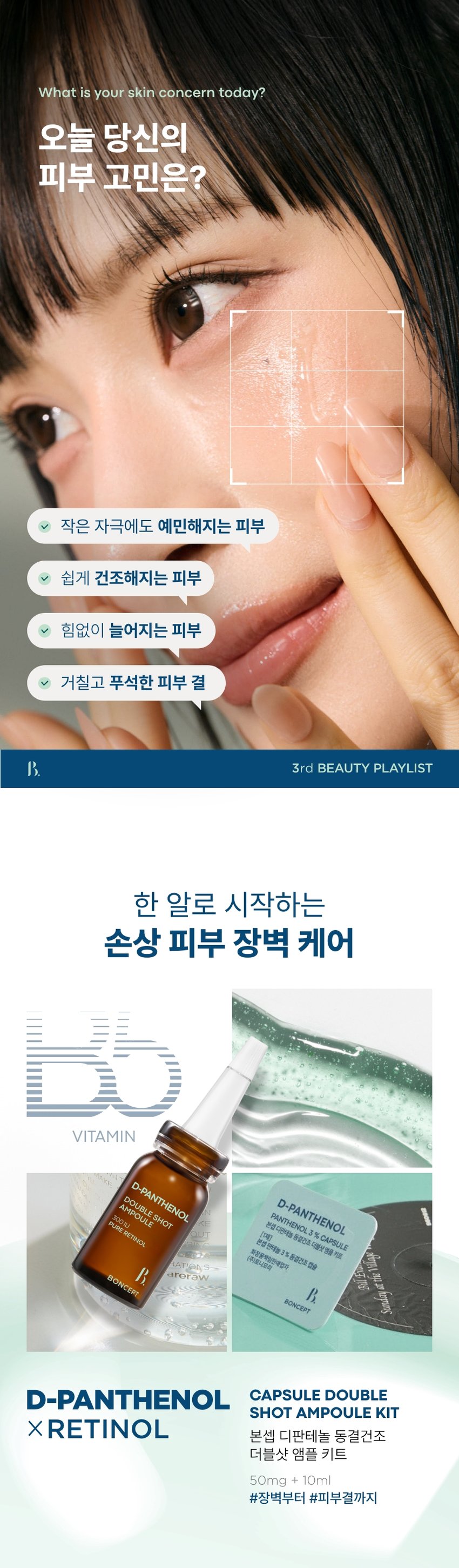본셉이 큐레이팅한 세 번째 성분 플레이리스트  
D-PANTHENOL  
X RETINOL  
BONCEPT D-PANTHENOL  
CAPSULE DOUBLESHOT AMPOULE KIT  
REPAIRING SHOT BODY GUA SHA SERUM  
THENO  
BONCEPT  
TONYMOLY  
토니모리의 기술력을 담은  
나만의 성분 큐레이터  
본셉  
D-PANTHENOL  
REPAIRING SHOT  
BODY GUA SHA SERUM  
3%  
D-PANTHENOL  
MOISTURIZING CARE  
BONCEPT  
ON↔OFF  
D-PANTHENOL  
D-PANTHENOL 새로운동부  
PANTHENOL3 &CAPSULE  
본섭지한해늘  
분쟁전하늘1% 동중간주점을  
화장품책임양책감자  
I카메시코리  
BINCEPT BONCEPT  
What is your skin concern today?  
오늘 당신의  
피부 고민은?  
작은 자극에도 예민해지는 피부  
쉽게 건조해지는 피부  
힘없이 늘어지는 피부  
거칠고 푸석한 피부 결  
B 3rd BEAUTY PLAYLIST  
한 알로 시작하는  
손상 피부 장벽 케어  
VITAMIN  
D-PANTHENOL KE 본섭 디판테놀 동결건조 더블샷 영을 키트  
DOUBLE SHOT  
D-PANTHENOL % CAPSULE  
AMPOULE  
N PANTHENOL  
300IU  
PURE RETINOL 판데놀 3% 동결건조 캡슐 20,20 hopung  
[1제]  
OUT  
본섭  
화장품책임판매업자  
(주)토니모리  
RATION S  
areraw  
BONCEPT  
BONCEPT  
D-PANTHENOL CAPSULE DOUBLE  
SHOT AMPOULE KIT  
XRETINOL 본셉 디판테놀 동결건조  
더블샷 앰플 키트  
50mg + 10ml  
#장벽부터 #피부결까지  
B. 3rd BEAUTY PLAYLIST  
#손상피부장벽앰플  
사용 직전  
신선하게 섞어 쓰는 앰플  
D-Panthenol  
Double Shot  
Ampoule  
덱스판테놀 3,000ppm  
순수 레티놀 300IU  
D-PANTHENG  
DOUBLE SHOT  
AMPOULE  
Panthenol 300IU  
BO  
Freeze-dried PURE RETINOL  
Capsule  
판테놀 3%  
히알루론산  
D-PANTHENOL  
CAPSULE DOUBLE SHOT  
AMPOULE KIT  
#판테놀3%캡슐  
#순수레티놀300IU앰플  
CHAPTER 1.  
D-판테놀  
손상 피부를 진정시키고  
장벽을 강화하는 피부 보습 비타민 B5  
-PANTHENOL  
PANTHENOL 3 % CAPSULE  
D-PANTHENOL  
본셉 디판테놀 동결건조 더블샷앰플 키트  
화장품책임판매업자 3 % 동결건조 캡슐  
[1제]  
BONCEPT  
본셉 판테놀  
(주)토니모리 SHOT  
AMPOULE  
DOUBLE  
300IU  
PURE RETINOL  
피부 피부 건조한  
보습 장벽 케어 진정 완화 피부 결 케어  
CHAPTER 2.  
순수 레티놀  
리포좀 레티놀  
리포좀을 이용한  
레이어 공법으로 안정화 시킨  
순수 비타민A  
항산화 케어 피부 속 탄력 케어  
일반 레티놀 리포좀 레티놀  
리포좀 캡슐로활성 성분 안정화  
원료적 특성에 한함  
TECHNOLOGY  
판테놀을 동결건조하여  
효능 손실 없이 신선하게 피부 깊숙이 전달!  
*원료적 특성에 한함  
Freeze-Dried Panthenol  
영하 -60°C에서 동결하여 70시간 건조한 급속 동결 건조 공법  
TEST01  
손상된 피부의 즉각  
보습 장벽 개선 & 피부 진정 완화  
1회 사용으로  
손상 피부 보습 장벽 개선 손상 피부 진정 완화  
各种공공支援条 21.0%  
22.7%  
물리적 자극 후 사용 직후 물리적 자극 후 사용 직후  
TEST 02  
1회 사용  
갈라진 피부 결(거칠기) 6.5% 개선  
사용 전 사용 직후  
2025.08.08 / (주)글로벌표준인증원 GSC안티에이징랩 / 시험인원: 21명  
*개인차 있을 수 있음  
TEST 03  
저자극 D-판테놀 더블샷 앰플  
피부에 자극 없이 편안한 느낌이에요  
100%  
*본셉 디판테놀 동결건조 더블샷 앰플 키트'의 손상된 피부의  
즉각적(일시적) 보습 장벽 개선 및 피부 진정 완화에 도움,  
건조에 의해 갈라진 피부 결(거칠기) 개선 평가 인체적용시험 대상자  
설문 평가 중 긍정적 만족도 평가기준  
B. #저자극 #저자극 포뮬러 #피부 자극 테스트 완료  
피부 자극 테스트 완료 자극 테스트 완료·  
피부  
시험 제품 본셉 D-판테놀 동결건조 더블샷 앰플 키트 피부자극정도  
저자극  
피부 자극 정도 '(주)토니모리'에서 의뢰한 '본셉 디판테놀 동결건조  
더블샷앰플 키트'의 일차: 피부 자극 지수는 0.00으로 COMPLETED TESTED *  
저자극성 범위에 속하는 제품으로 판단된다.  
*2025.08.19-08.21 / (주)글로벌표준인증원 GSC안티에이징랩 / 31명  
*개인차 있을 수 있음  
D PANTHENOL PLAYLIST  
AMPOULE KIT  
#장벽부터 #피부결까지  
한 알로 시작하는 손상 피부 장벽 케어!  
Double shot  
D-PANTHE  
DOUBLE  
3rd BEAUTY PLAYLIST  
D-PANTHENOL  
X RETINOL  
#Panthenol 3% Capsules  
#Pure Retinol 300 IU Ampoules  
Boosting damaged skin barrier with just one capsule  
Ampoule  
D-PANTHENOL  
D-PANTHENOL X RETINOL  
50mg + 10ml PLAYLIST  
♡ □ II ▶| 1  
TEXTURE  
부드럽게 피부에 스며들어  
자극 받은 피부에도 부담 없는  
산뜻한 앰플 텍스처  
D-PANTHENE  
AMPOUL  
PURE  
HS DOUBLE  
0100E  
신선한 판테놀 캡슐을 사용 직전  
앰플에 녹여 피부에 그대로 흡수시켜 주세요!  
HOW TO USE  
동결건조 더블샷 앰플 키트  
이렇게 사용하세요!  
B. 3rd BEAUTY PLAYLIST  
D-PANTHENO  
I STEP 01 I STEP 02  
화살표 방향으로 캡을 올려 1제 동결건조 캡슐을 개봉하여  
은색 실링을 아래 끝까지 2제 앰플에 넣어 줍니다.  
뜯어 제거해 줍니다.  
*동결건조 캡슐은 개봉 후 즉시  
*캡 제거 시 손이 베이지 않도록 사용하세요.  
조심하세요.  
D-RANTHE  
BOUBLE  
I STEP 03 I STEP 04  
스포이드를 끼운 후, 적당량 덜어 부드럽게 펴 발라  
캡슐과 앰플이 잘 섞이도록 흡수시켜 줍니다.  
흔들어 줍니다.  
*원료의 특성상 보관 조건에 따라 내용물의 색상이 짙어지거나  
고유의 취가 느껴질 수 있습니다.  
*직사광선을 피해서, 서늘하고 습도가 낮은 곳에 보관해 주세요.  
(더운 여름엔 냉장고 보관을 권장합니다.)  
*아침에 사용 시, 자외선 차단제를 발라 피부를 보호해 주세요.  
RECOMMEND  
이런 분께 추천드려요  
D-PANTHENOL  
DOUBLE SHOT  
D-PANTHENOL AMPOULE  
RETINOL  
PANTHENOL 3 % CAPSULE  
본섭 디판테놀 동결건조 더블샷엠을 키트  
[1제] 동결건조 캡슐  
BONCEPT  
본섭 판테놀 3%  
화장품책임판매업자  
(주)토니요리  
BONCEPT  
D-PANTHENOL  
PANTHENOL 3  
본셉디  
✓ 쉽게 건조해지는 피부가 고민이신 분  
✓ 외부 환경에 약해 쉽게 무너지는 피부 장벽이 고민이신 분  
✓ 손상된 피부도 사용할 수 있는 저자극 진정 케어 제품을 찾는 분  
✓ 거칠고 푸석한 피부 결이 고민이신 분  
본 상품 정보(상품 상세, 상품 설명 등)의 내용은 협력사가 직접 작성/제작한 것입니다.  
상품 정보 제공 고시  
제품명 본셉 디판테놀 동결건조 더블샷 앰플 키트  
내용물의 용량 또는 중량 50mg + 10ml  
제품 주요사양 모든 피부 타입  
사용기간 또는 1제 캡슐: 개봉 전 36개월/개봉 후 즉시  
개봉 후 사용기간 2제 앰플: 개봉 전 36개월/개봉 후 12개월  
사용방법 1. 화살표를 중심으로 캡을 들어 올려 은색,  
고무 캡을 제거해 줍니다.  
2. 1제 동결건조 캡슐을 개봉하여, 2제 앰플에 넣어 줍니다.  
3. 내장된 스포이드를 끼운 후,  
캡슐과 앰플이 잘 섞이도록 강하게 흔들어 줍니다.  
4. 내용물을 적당량 덜어 피부 결을 따라 부드럽게  
펴 발라준 후 가볍게 두드려 흡수시켜 줍니다.  
식품의약품안전처 해당 없음  
심사필유무(기능성화장품)  
화장품제조업자 (주)블리스팩  
화장품책임판매업자 (주)토니모리  
제조국 한국  
전성분 [1제] 만니톨, 하이드록시프로필메틸셀룰로오스, 소듐하이알루로  
네이트, 판테놀(3%), 인도멀구슬나무잎추출물, 인도멀구슬나무  
꽃추출물, 아이비고드열매추출물, 가지열매추출물, 알로에베라잎  
추출물, 홀리바질잎추출물, 울금뿌리추출물, 참산호말추출물  
[2제] 정제수, 다이프로필렌글라이콜, 부틸렌글라이콜, 글리세린,  
1,2-헥산다이올, 나이아신아마이드, 트레할로오스, 메도우폼씨오  
일, 덱스판테놀(3,000ppm), 폴리글리세릴-10스테아레이트, 폴  
리글리세릴-10올리에이트, 아크릴레이트/C10-30알킬아크릴레  
이트크로스폴리머, 트로메타민, 에틸헥실글리세린, 하이드록시에  
틸아크릴레이트/소듐아크릴로칠파이메릴타우레이트코폴리머, 암  
모늄아크릴로알다이메틸리우레이트/브이피코폴리머, 아데노신,  
향료, 카프릴렉/카프렉트라이글리세라이드, 폴리글리세릴-3메틸  
글루코오스다이스테아레이트, 잔탄검, 다이소듐이디티에이, 메틸  
메타크릴레이트크로스폴리머, 엑토인, 레티놀, 하이드로제네이티  
드레시틴, 메틸글루코오스세스퀴스테아레이트, 콜레스테롤, 솔비  
탄아이소스테아레이트, 세테아릴글루코사이드, 비에이치티, 토코  
페릴아세테이트, 녹두씨추출물, 비에이치에이, 로즈마리잎오일,  
귀리가루추출물, 토코페롤  
사용할 때의 주의사항 1. 화장품 사용 시 또는 사용 후 직사광선에 의하여 사용부위가  
붉은 반점, 부어오름 또는 가려움증 등의 이상 증상이나 부작용이  
있는 경우에는 전문의 등과 상담할 것.  
2. 상처가 있는 부위 등에는 사용을 자제할 것.  
3. 보관 및 취급 시 주의사항  
가) 어린이의 손이 닿지 않는 곳에 보관할 것.  
나) 직사광선을 피해서 보관할 것.  
다) 서늘하고 습도가 낮은 곳에 보관할 것.  
4. 1제 동결건조 캡슐은 개봉 후 즉시 사용할 것.  
5. 캡 제거 시 손이 베이지 않도록 조심할 것.  
품질 보증 기준 공정거래위원회고시 소비자분쟁해결기준에 의거함  
소비자 상담실 080-356-2222
